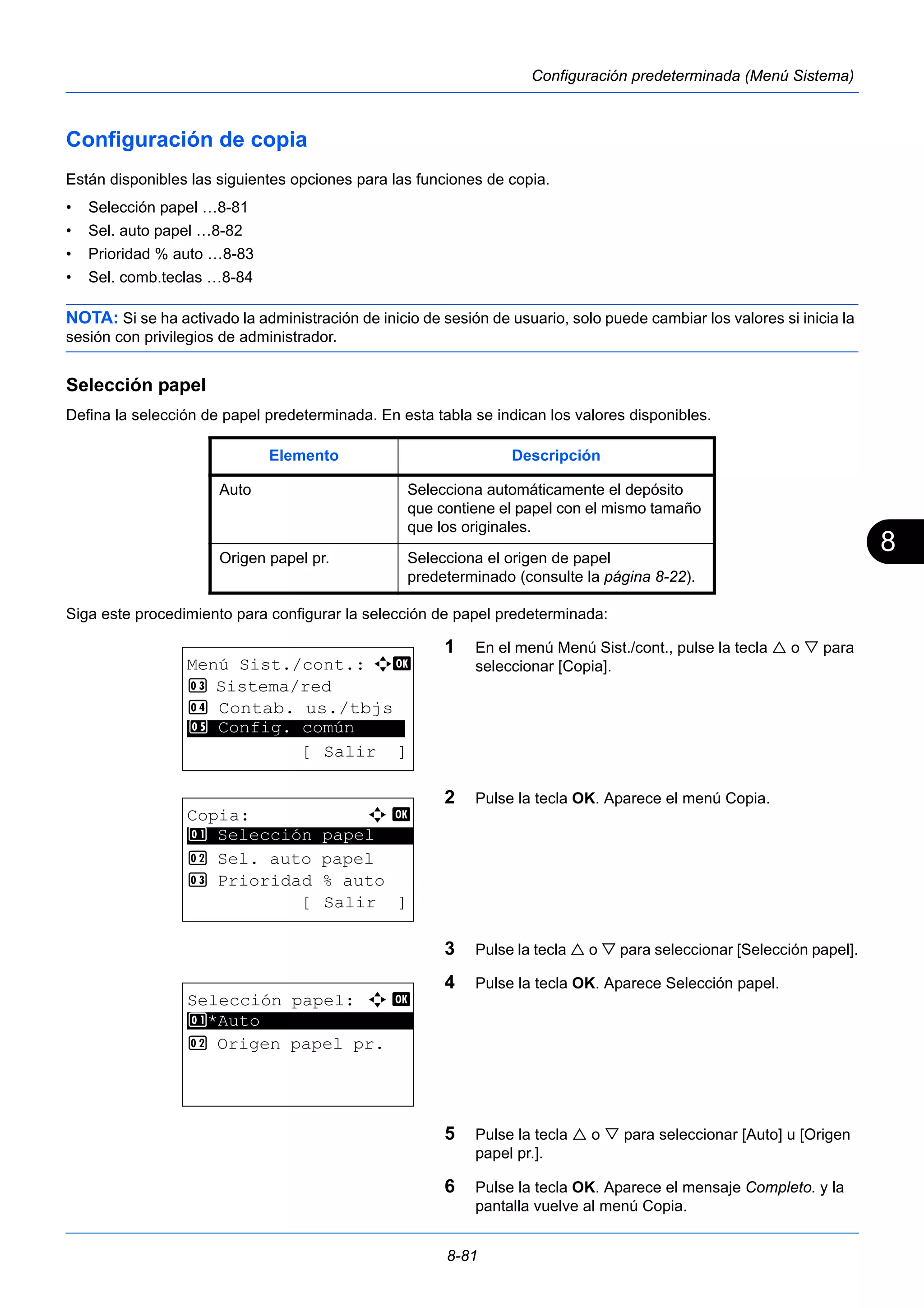 8 
Elemento Descripción 
Auto Selecciona automáticamente el depósito 
que contiene el papel con el mismo tamaño 
que los originales. 
Origen papel pr. Selecciona el origen de papel 
predeterminado (consulte la página 8-22). 
8-81 
Configuración predeterminada (Menú Sistema) 
Configuración de copia 
Están disponibles las siguientes opciones para las funciones de copia. 
• Selección papel …8-81 
• Sel. auto papel …8-82 
• Prioridad % auto …8-83 
• Sel. comb.teclas …8-84 
NOTA: Si se ha activado la administración de inicio de sesión de usuario, solo puede cambiar los valores si inicia la 
sesión con privilegios de administrador. 
Selección papel 
Defina la selección de papel predeterminada. En esta tabla se indican los valores disponibles. 
Siga este procedimiento para configurar la selección de papel predeterminada: 
1 En el menú Menú Sist./cont., pulse la tecla  o  para 
seleccionar [Copia]. 
2 Pulse la tecla OK. Aparece el menú Copia. 
3 Pulse la tecla  o  para seleccionar [Selección papel]. 
4 Pulse la tecla OK. Aparece Selección papel. 
5 Pulse la tecla  o  para seleccionar [Auto] u [Origen 
papel pr.]. 
6 Pulse la tecla OK. Aparece el mensaje Completo. y la 
pantalla vuelve al menú Copia. 
Menú Sist./cont.: a b 
3 Sistema/red 
4 Contab. us./tbjs 
********************* 
5 Config. común 
[ Salir ] 
Copia: a b 
********************* 
1 Selección papel 
2 Sel. auto papel 
3 Prioridad % auto 
[ Salir ] 
Selección papel: a b 
1 ********************* 
*Auto 
2 Origen papel pr. 
 