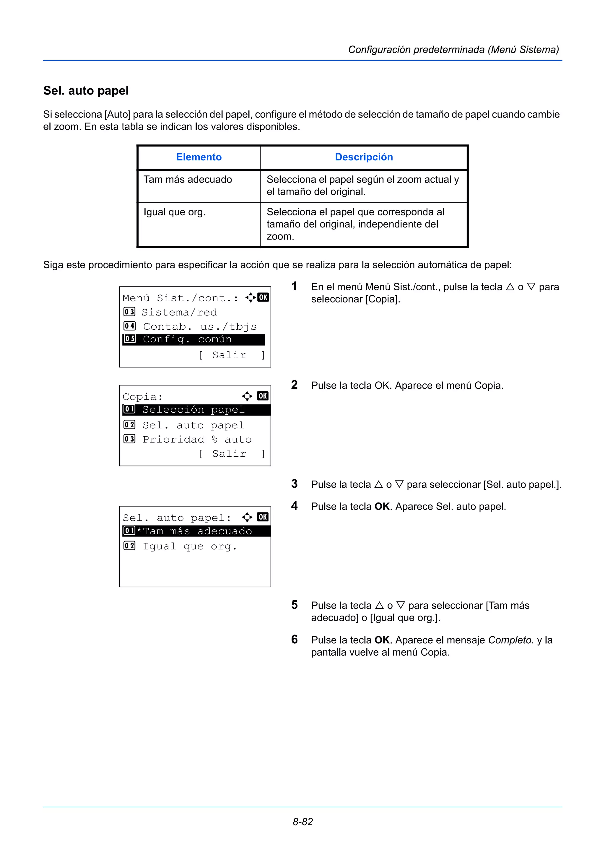 Elemento Descripción 
Tam más adecuado Selecciona el papel según el zoom actual y 
el tamaño del original. 
Igual que org. Selecciona el papel que corresponda al 
tamaño del original, independiente del 
zoom. 
8-82 
Configuración predeterminada (Menú Sistema) 
Sel. auto papel 
Si selecciona [Auto] para la selección del papel, configure el método de selección de tamaño de papel cuando cambie 
el zoom. En esta tabla se indican los valores disponibles. 
Siga este procedimiento para especificar la acción que se realiza para la selección automática de papel: 
1 En el menú Menú Sist./cont., pulse la tecla  o  para 
seleccionar [Copia]. 
2 Pulse la tecla OK. Aparece el menú Copia. 
3 Pulse la tecla  o  para seleccionar [Sel. auto papel.]. 
4 Pulse la tecla OK. Aparece Sel. auto papel. 
5 Pulse la tecla  o  para seleccionar [Tam más 
adecuado] o [Igual que org.]. 
6 Pulse la tecla OK. Aparece el mensaje Completo. y la 
pantalla vuelve al menú Copia. 
Menú Sist./cont.: a b 
3 Sistema/red 
4 Contab. us./tbjs 
********************* 
5 Config. común 
[ Salir ] 
Copia: a b 
********************* 
1 Selección papel 
2 Sel. auto papel 
3 Prioridad % auto 
[ Salir ] 
Sel. auto papel: a b 
********************* 
1 *Tam más adecuado 
2 Igual que org. 
 