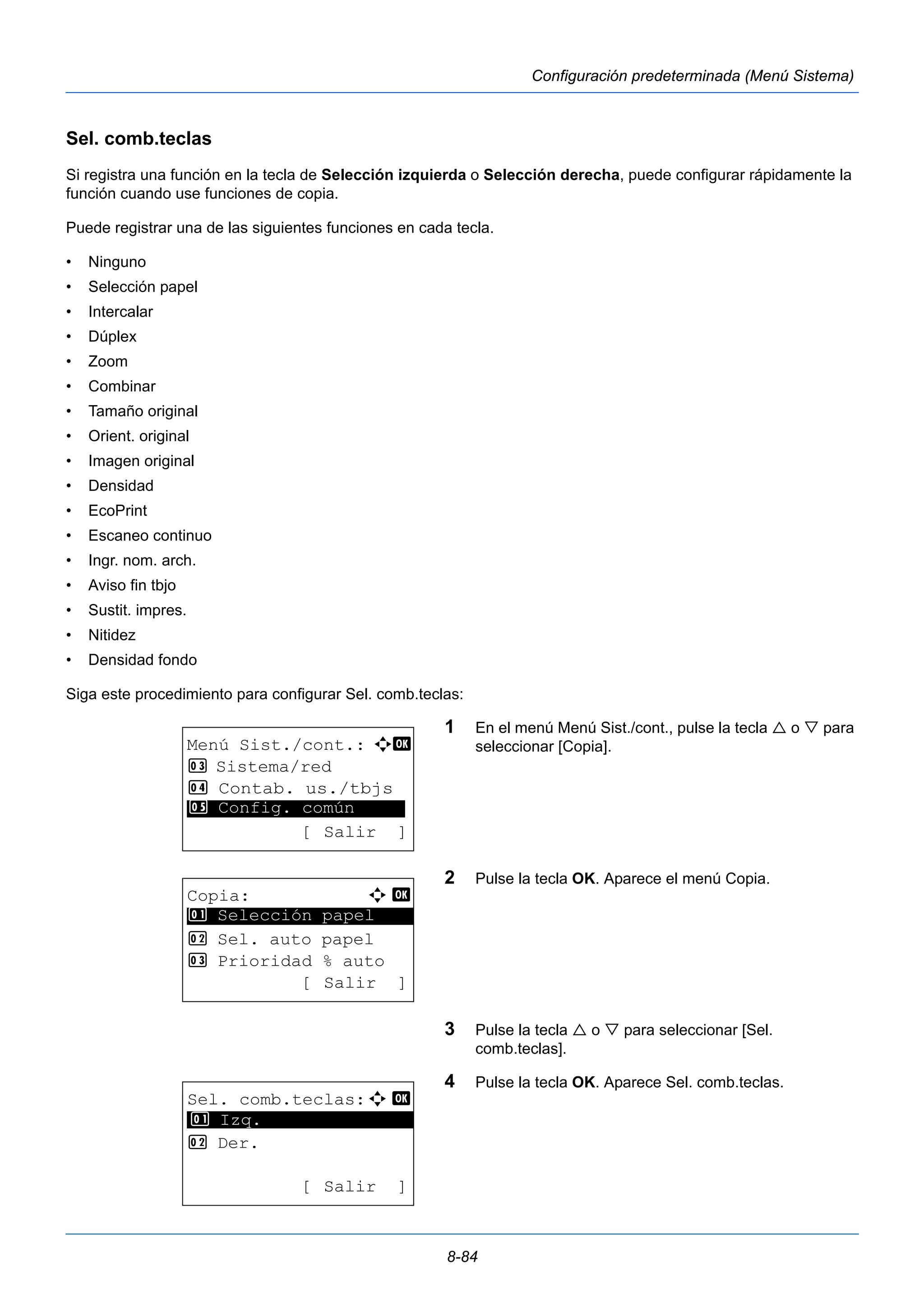 8-84 
Configuración predeterminada (Menú Sistema) 
Sel. comb.teclas 
Si registra una función en la tecla de Selección izquierda o Selección derecha, puede configurar rápidamente la 
función cuando use funciones de copia. 
Puede registrar una de las siguientes funciones en cada tecla. 
• Ninguno 
• Selección papel 
• Intercalar 
• Dúplex 
• Zoom 
• Combinar 
• Tamaño original 
• Orient. original 
• Imagen original 
• Densidad 
• EcoPrint 
• Escaneo continuo 
• Ingr. nom. arch. 
• Aviso fin tbjo 
• Sustit. impres. 
• Nitidez 
• Densidad fondo 
Siga este procedimiento para configurar Sel. comb.teclas: 
1 En el menú Menú Sist./cont., pulse la tecla  o  para 
seleccionar [Copia]. 
2 Pulse la tecla OK. Aparece el menú Copia. 
3 Pulse la tecla  o  para seleccionar [Sel. 
comb.teclas]. 
4 Pulse la tecla OK. Aparece Sel. comb.teclas. 
Menú Sist./cont.: a b 
3 Sistema/red 
4 Contab. us./tbjs 
********************* 
5 Config. común 
[ Salir ] 
Copia: a b 
********************* 
1 Selección papel 
2 Sel. auto papel 
3 Prioridad % auto 
[ Salir ] 
Sel. comb.teclas:a b 
********************* 
2 Der. 
[ Salir ] 
1 Izq. 
 