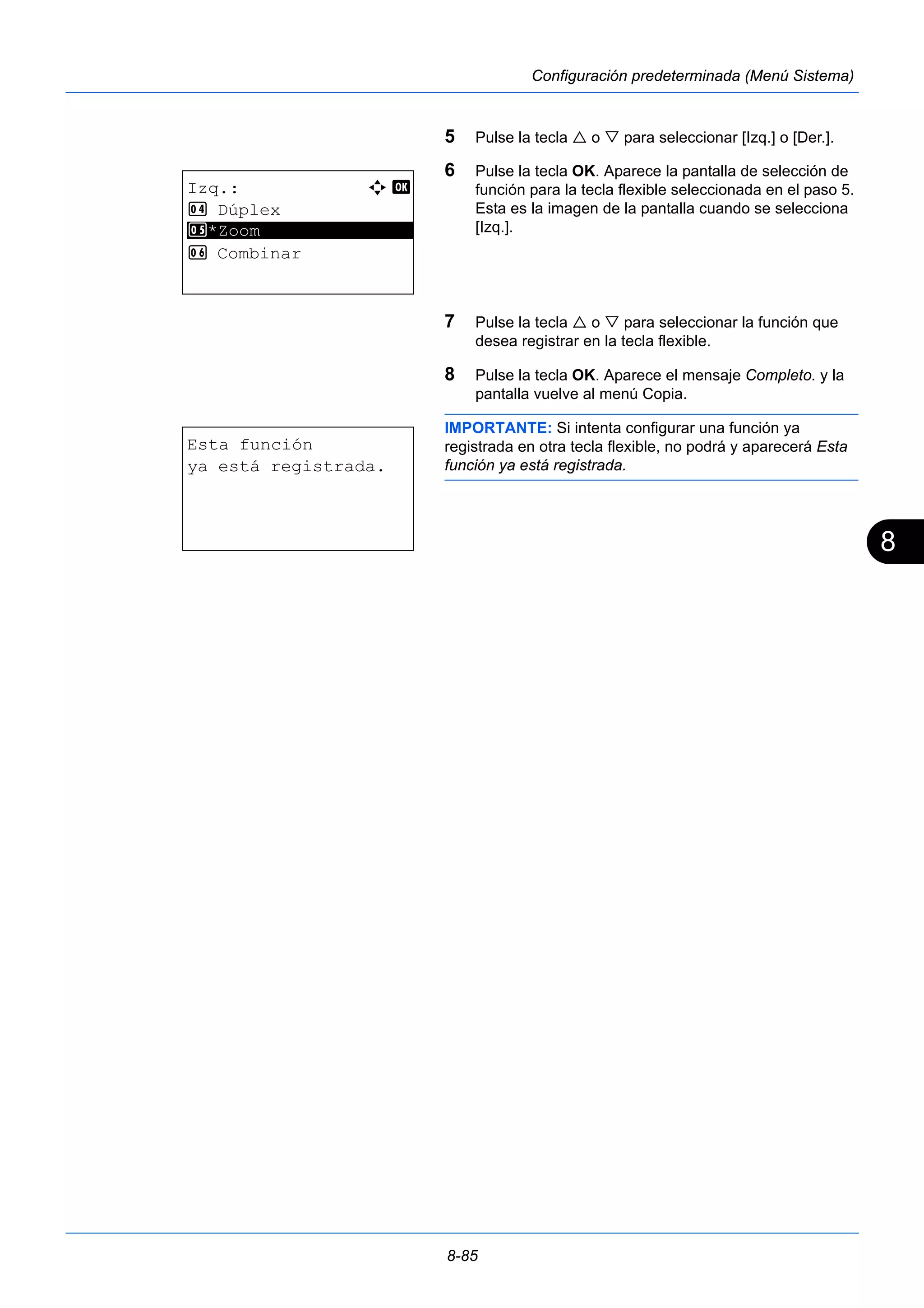 8 
8-85 
Configuración predeterminada (Menú Sistema) 
5 Pulse la tecla  o  para seleccionar [Izq.] o [Der.]. 
6 Pulse la tecla OK. Aparece la pantalla de selección de 
función para la tecla flexible seleccionada en el paso 5. 
Esta es la imagen de la pantalla cuando se selecciona 
[Izq.]. 
7 Pulse la tecla  o  para seleccionar la función que 
desea registrar en la tecla flexible. 
8 Pulse la tecla OK. Aparece el mensaje Completo. y la 
pantalla vuelve al menú Copia. 
IMPORTANTE: Si intenta configurar una función ya 
registrada en otra tecla flexible, no podrá y aparecerá Esta 
función ya está registrada. 
Izq.: a b 
4 Dúplex 
5 ********************* 
*Zoom 
6 Combinar 
Esta función 
ya está registrada. 
 