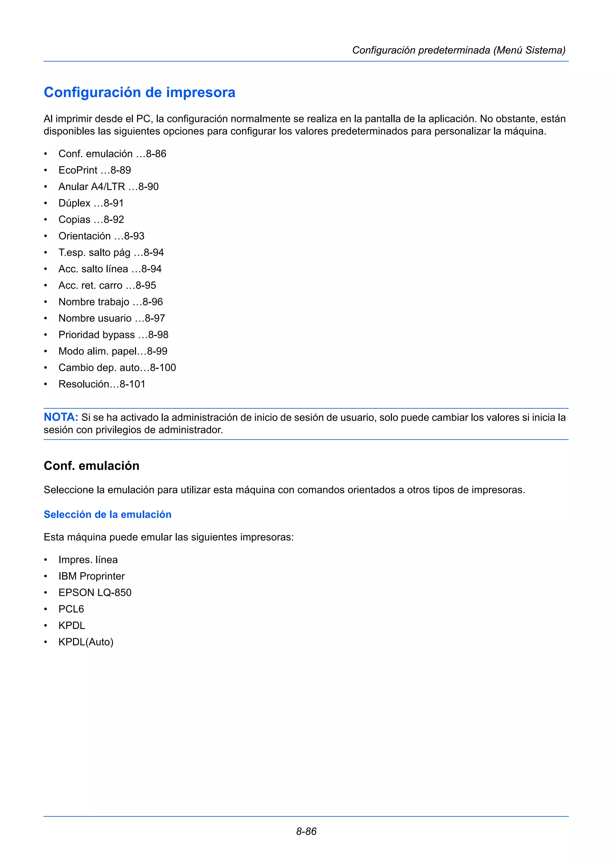 8-86 
Configuración predeterminada (Menú Sistema) 
Configuración de impresora 
Al imprimir desde el PC, la configuración normalmente se realiza en la pantalla de la aplicación. No obstante, están 
disponibles las siguientes opciones para configurar los valores predeterminados para personalizar la máquina. 
• Conf. emulación …8-86 
• EcoPrint …8-89 
• Anular A4/LTR …8-90 
• Dúplex …8-91 
• Copias …8-92 
• Orientación …8-93 
• T.esp. salto pág …8-94 
• Acc. salto línea …8-94 
• Acc. ret. carro …8-95 
• Nombre trabajo …8-96 
• Nombre usuario …8-97 
• Prioridad bypass …8-98 
• Modo alim. papel…8-99 
• Cambio dep. auto…8-100 
• Resolución…8-101 
NOTA: Si se ha activado la administración de inicio de sesión de usuario, solo puede cambiar los valores si inicia la 
sesión con privilegios de administrador. 
Conf. emulación 
Seleccione la emulación para utilizar esta máquina con comandos orientados a otros tipos de impresoras. 
Selección de la emulación 
Esta máquina puede emular las siguientes impresoras: 
• Impres. línea 
• IBM Proprinter 
• EPSON LQ-850 
• PCL6 
• KPDL 
• KPDL(Auto) 
 
