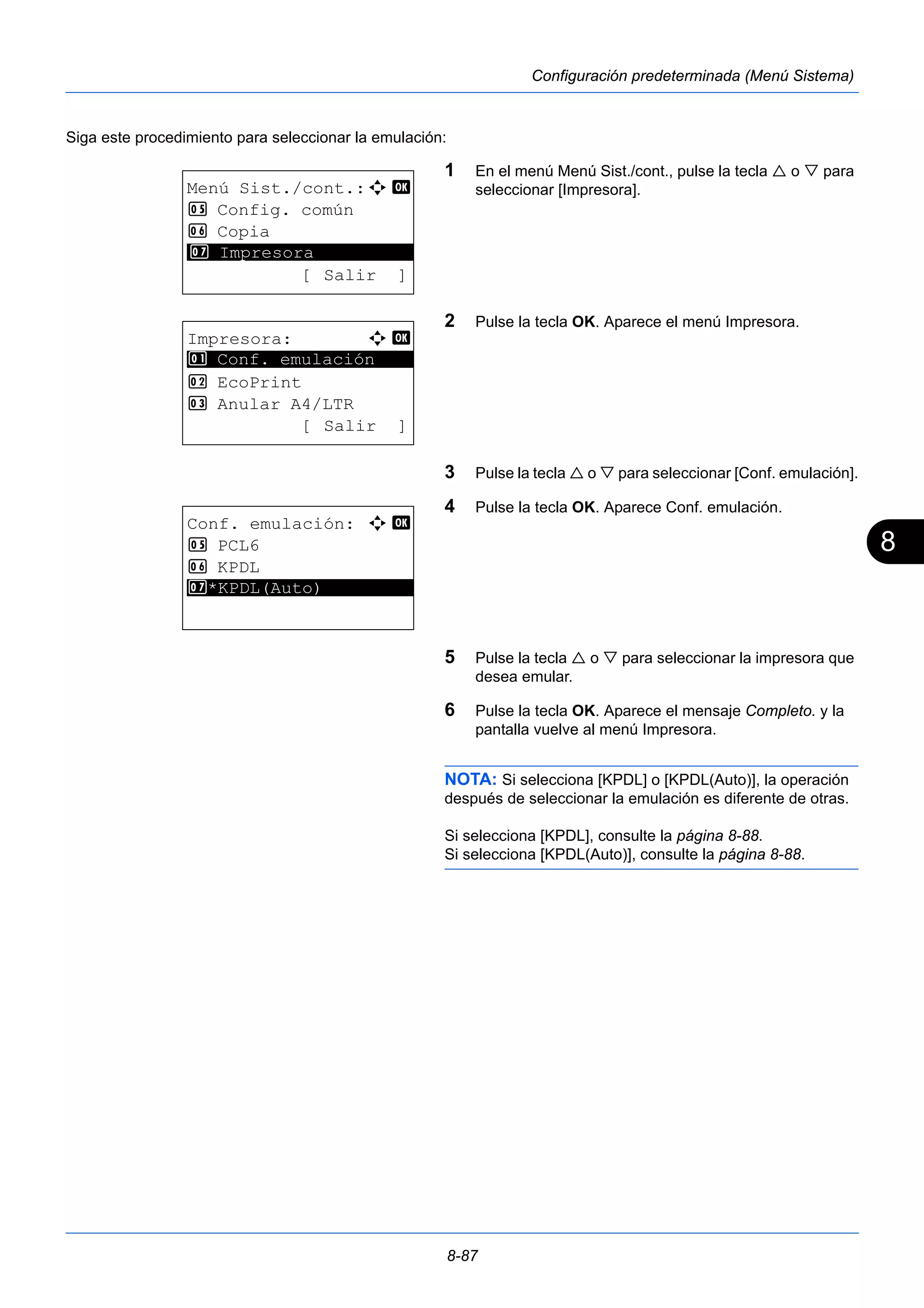 8 
8-87 
Configuración predeterminada (Menú Sistema) 
Siga este procedimiento para seleccionar la emulación: 
1 En el menú Menú Sist./cont., pulse la tecla  o  para 
seleccionar [Impresora]. 
2 Pulse la tecla OK. Aparece el menú Impresora. 
3 Pulse la tecla  o  para seleccionar [Conf. emulación]. 
4 Pulse la tecla OK. Aparece Conf. emulación. 
5 Pulse la tecla  o  para seleccionar la impresora que 
desea emular. 
6 Pulse la tecla OK. Aparece el mensaje Completo. y la 
pantalla vuelve al menú Impresora. 
NOTA: Si selecciona [KPDL] o [KPDL(Auto)], la operación 
después de seleccionar la emulación es diferente de otras. 
Si selecciona [KPDL], consulte la página 8-88. 
Si selecciona [KPDL(Auto)], consulte la página 8-88. 
Menú Sist./cont.:a b 
5 Config. común 
6 Copia 
********************* 
7 Impresora 
[ Salir ] 
Impresora: a b 
********************* 
1 Conf. emulación 
2 EcoPrint 
3 Anular A4/LTR 
[ Salir ] 
Conf. emulación: a b 
5 PCL6 
6 KPDL 
7* ***K*P*D*L*(*A*u*t*o*)********* 
 