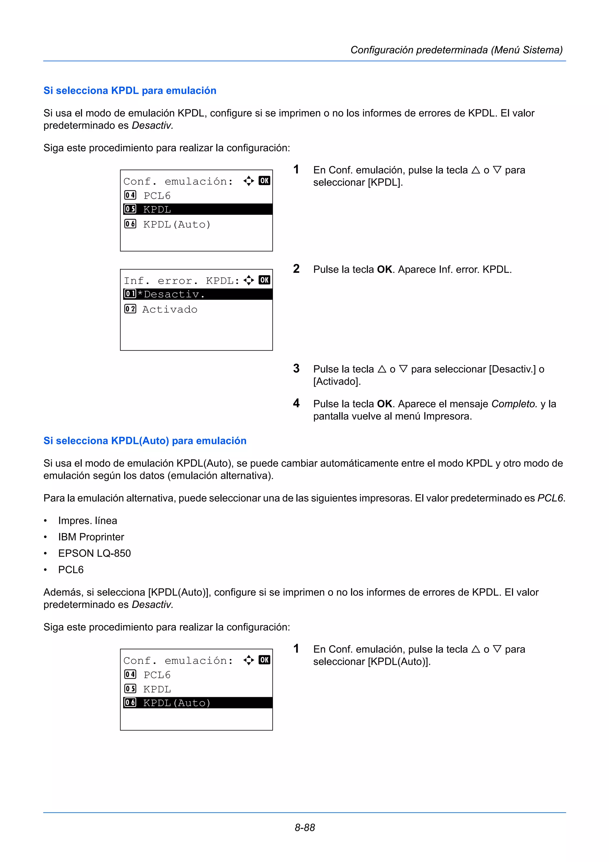 8-88 
Configuración predeterminada (Menú Sistema) 
Si selecciona KPDL para emulación 
Si usa el modo de emulación KPDL, configure si se imprimen o no los informes de errores de KPDL. El valor 
predeterminado es Desactiv. 
Siga este procedimiento para realizar la configuración: 
1 En Conf. emulación, pulse la tecla  o  para 
seleccionar [KPDL]. 
2 Pulse la tecla OK. Aparece Inf. error. KPDL. 
3 Pulse la tecla  o  para seleccionar [Desactiv.] o 
[Activado]. 
4 Pulse la tecla OK. Aparece el mensaje Completo. y la 
pantalla vuelve al menú Impresora. 
Si selecciona KPDL(Auto) para emulación 
Si usa el modo de emulación KPDL(Auto), se puede cambiar automáticamente entre el modo KPDL y otro modo de 
emulación según los datos (emulación alternativa). 
Para la emulación alternativa, puede seleccionar una de las siguientes impresoras. El valor predeterminado es PCL6. 
• Impres. línea 
• IBM Proprinter 
• EPSON LQ-850 
• PCL6 
Además, si selecciona [KPDL(Auto)], configure si se imprimen o no los informes de errores de KPDL. El valor 
predeterminado es Desactiv. 
Siga este procedimiento para realizar la configuración: 
1 En Conf. emulación, pulse la tecla  o  para 
seleccionar [KPDL(Auto)]. 
Conf. emulación: a b 
4 PCL6 
5 ********************* 
KPDL 
6 KPDL(Auto) 
Inf. error. KPDL:a b 
1 ********************* 
*Desactiv. 
2 Activado 
Conf. emulación: a b 
4 PCL6 
5 KPDL 
6* * *K*P*D*L*(*A*u*t*o*)********* 
 