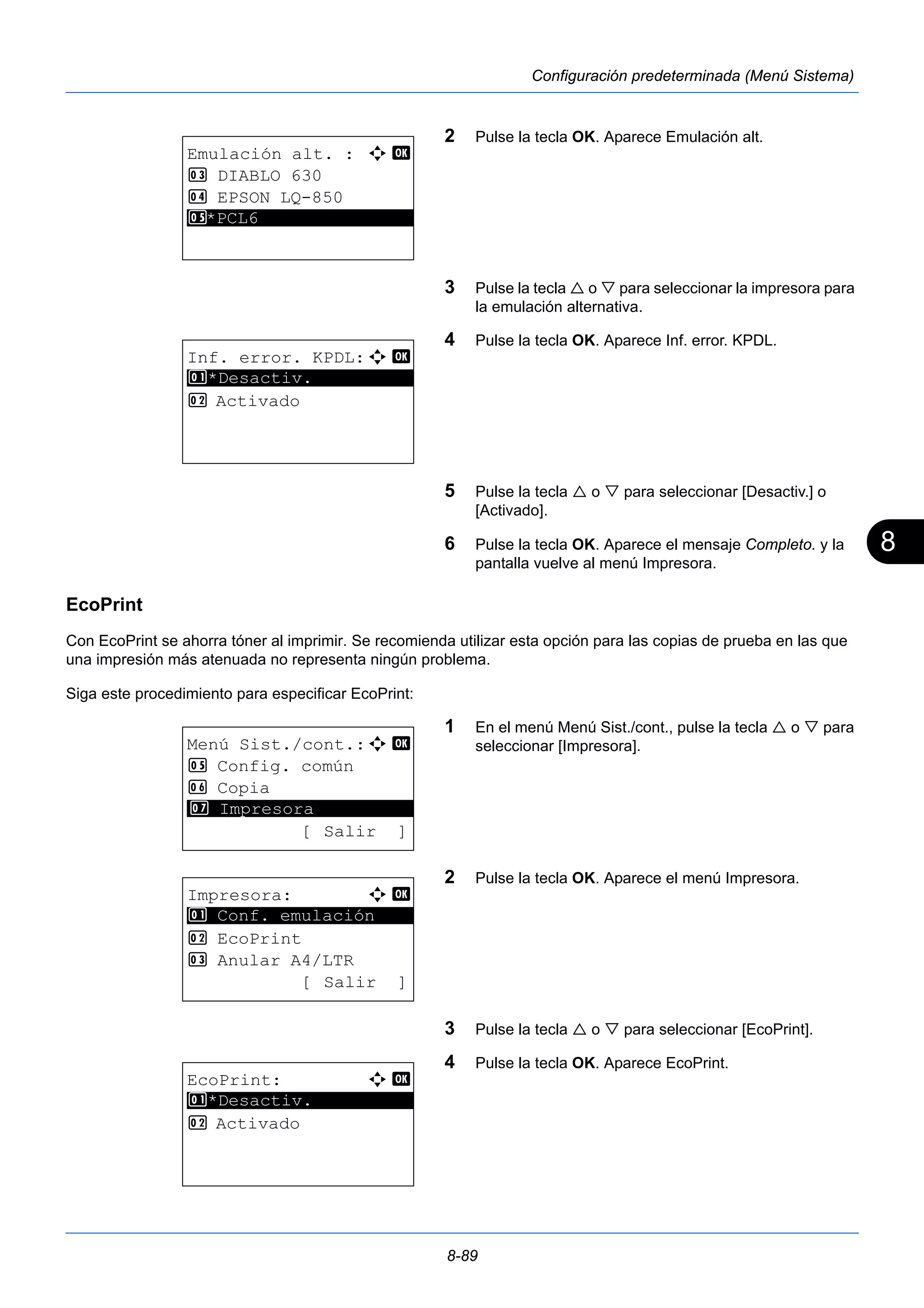 8 
8-89 
Configuración predeterminada (Menú Sistema) 
2 Pulse la tecla OK. Aparece Emulación alt. 
3 Pulse la tecla  o  para seleccionar la impresora para 
la emulación alternativa. 
4 Pulse la tecla OK. Aparece Inf. error. KPDL. 
5 Pulse la tecla  o  para seleccionar [Desactiv.] o 
[Activado]. 
6 Pulse la tecla OK. Aparece el mensaje Completo. y la 
pantalla vuelve al menú Impresora. 
EcoPrint 
Con EcoPrint se ahorra tóner al imprimir. Se recomienda utilizar esta opción para las copias de prueba en las que 
una impresión más atenuada no representa ningún problema. 
Siga este procedimiento para especificar EcoPrint: 
1 En el menú Menú Sist./cont., pulse la tecla  o  para 
seleccionar [Impresora]. 
2 Pulse la tecla OK. Aparece el menú Impresora. 
3 Pulse la tecla  o  para seleccionar [EcoPrint]. 
4 Pulse la tecla OK. Aparece EcoPrint. 
Emulación alt. : a b 
3 DIABLO 630 
4 EPSON LQ-850 
5* ***P*C*L*6*************** 
Inf. error. KPDL:a b 
1 ********************* 
*Desactiv. 
2 Activado 
Menú Sist./cont.:a b 
5 Config. común 
6 Copia 
********************* 
7 Impresora 
[ Salir ] 
Impresora: a b 
********************* 
1 Conf. emulación 
2 EcoPrint 
3 Anular A4/LTR 
[ Salir ] 
EcoPrint: a b 
********************* 
1 *Desactiv. 
2 Activado 
 