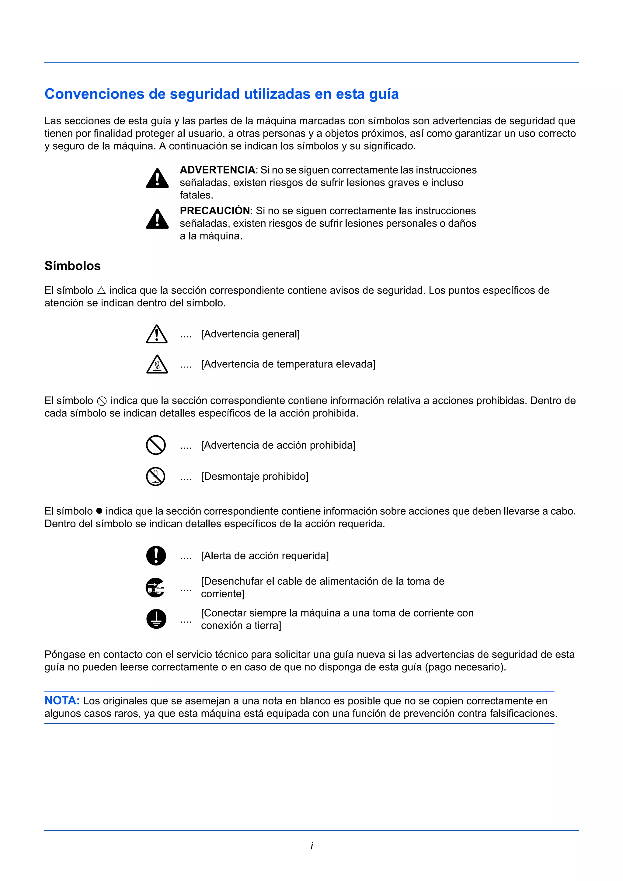 Convenciones de seguridad utilizadas en esta guía 
Las secciones de esta guía y las partes de la máquina marcadas con símbolos son advertencias de seguridad que 
tienen por finalidad proteger al usuario, a otras personas y a objetos próximos, así como garantizar un uso correcto 
y seguro de la máquina. A continuación se indican los símbolos y su significado. 
ADVERTENCIA: Si no se siguen correctamente las instrucciones 
señaladas, existen riesgos de sufrir lesiones graves e incluso 
fatales. 
PRECAUCIÓN: Si no se siguen correctamente las instrucciones 
señaladas, existen riesgos de sufrir lesiones personales o daños 
a la máquina. 
Símbolos 
El símbolo  indica que la sección correspondiente contiene avisos de seguridad. Los puntos específicos de 
atención se indican dentro del símbolo. 
El símbolo indica que la sección correspondiente contiene información relativa a acciones prohibidas. Dentro de 
cada símbolo se indican detalles específicos de la acción prohibida. 
El símbolo  indica que la sección correspondiente contiene información sobre acciones que deben llevarse a cabo. 
Dentro del símbolo se indican detalles específicos de la acción requerida. 
Póngase en contacto con el servicio técnico para solicitar una guía nueva si las advertencias de seguridad de esta 
guía no pueden leerse correctamente o en caso de que no disponga de esta guía (pago necesario). 
NOTA: Los originales que se asemejan a una nota en blanco es posible que no se copien correctamente en 
algunos casos raros, ya que esta máquina está equipada con una función de prevención contra falsificaciones. 
i 
.... [Advertencia general] 
.... [Advertencia de temperatura elevada] 
.... [Advertencia de acción prohibida] 
.... [Desmontaje prohibido] 
.... [Alerta de acción requerida] 
.... [Desenchufar el cable de alimentación de la toma de 
corriente] 
.... [Conectar siempre la máquina a una toma de corriente con 
conexión a tierra] 
 