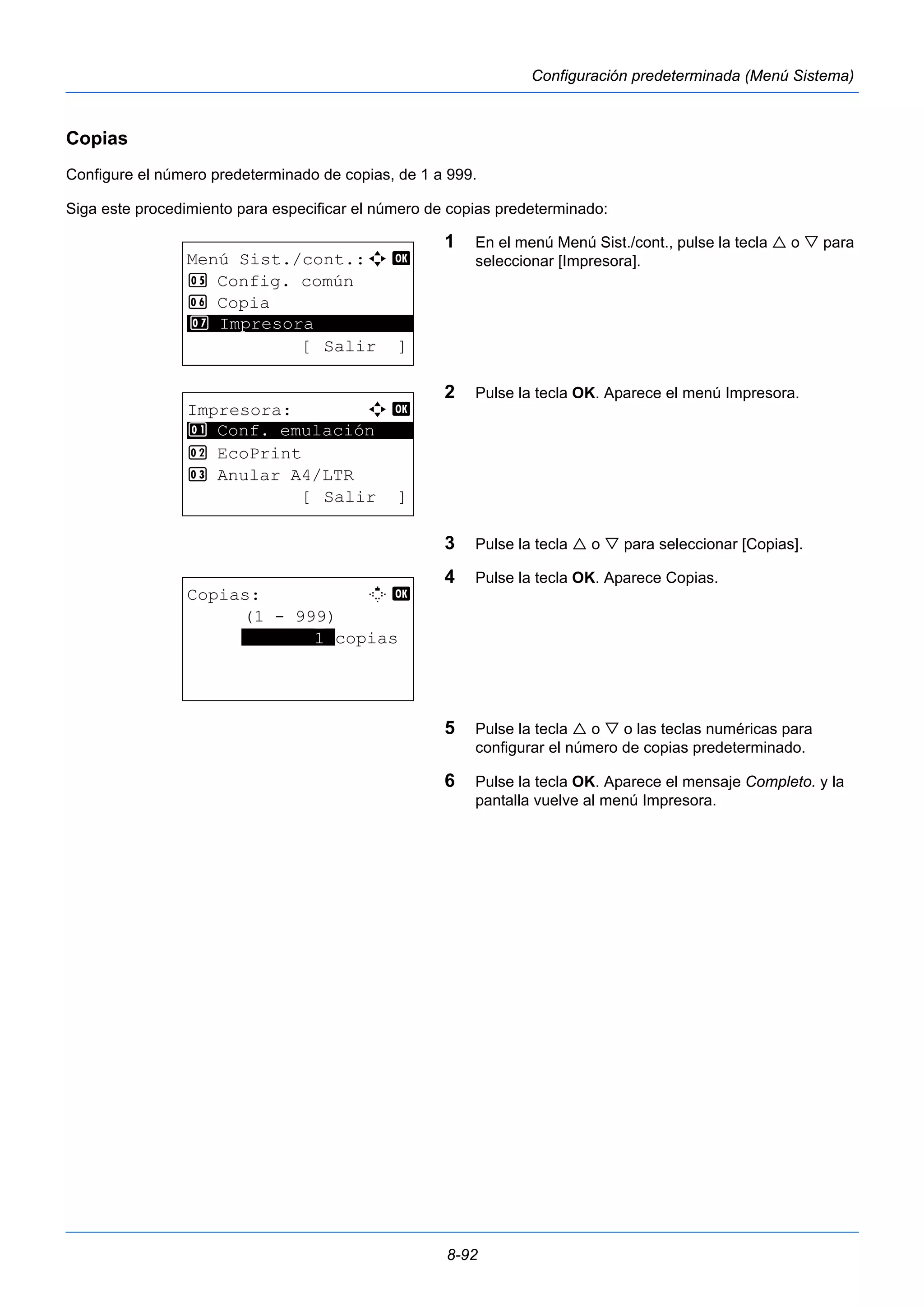 8-92 
Configuración predeterminada (Menú Sistema) 
Copias 
Configure el número predeterminado de copias, de 1 a 999. 
Siga este procedimiento para especificar el número de copias predeterminado: 
1 En el menú Menú Sist./cont., pulse la tecla  o  para 
seleccionar [Impresora]. 
2 Pulse la tecla OK. Aparece el menú Impresora. 
3 Pulse la tecla  o  para seleccionar [Copias]. 
4 Pulse la tecla OK. Aparece Copias. 
5 Pulse la tecla  o  o las teclas numéricas para 
configurar el número de copias predeterminado. 
6 Pulse la tecla OK. Aparece el mensaje Completo. y la 
pantalla vuelve al menú Impresora. 
Menú Sist./cont.:a b 
5 Config. común 
6 Copia 
********************* 
7 Impresora 
[ Salir ] 
Impresora: a b 
********************* 
1 Conf. emulación 
2 EcoPrint 
3 Anular A4/LTR 
[ Salir ] 
Copias: M b 
(1 - 999) 
*******1*copias 
 