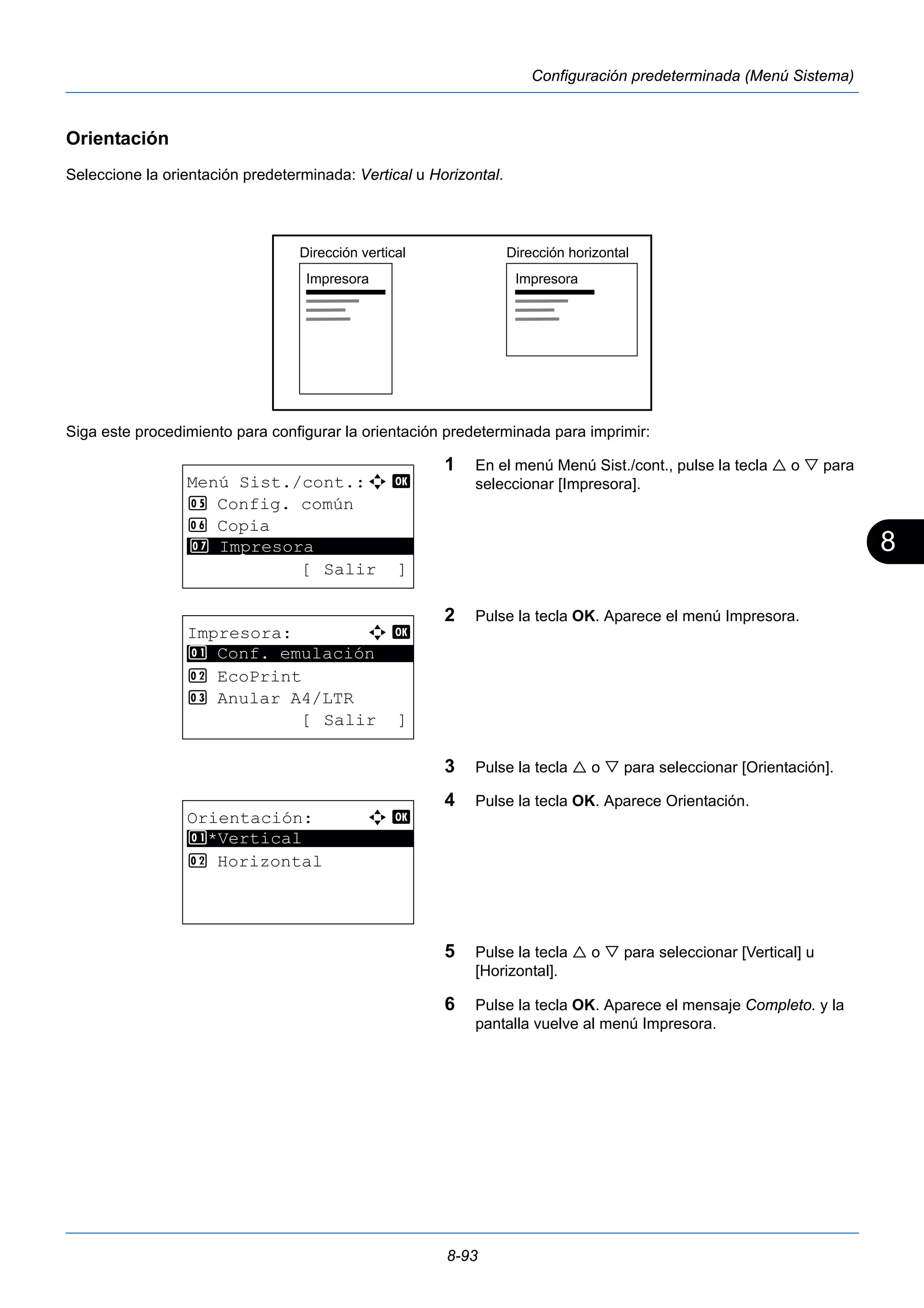 8 
Dirección vertical Dirección horizontal 
Impresora Impresora 
8-93 
Configuración predeterminada (Menú Sistema) 
Orientación 
Seleccione la orientación predeterminada: Vertical u Horizontal. 
Siga este procedimiento para configurar la orientación predeterminada para imprimir: 
1 En el menú Menú Sist./cont., pulse la tecla  o  para 
seleccionar [Impresora]. 
2 Pulse la tecla OK. Aparece el menú Impresora. 
3 Pulse la tecla  o  para seleccionar [Orientación]. 
4 Pulse la tecla OK. Aparece Orientación. 
5 Pulse la tecla  o  para seleccionar [Vertical] u 
[Horizontal]. 
6 Pulse la tecla OK. Aparece el mensaje Completo. y la 
pantalla vuelve al menú Impresora. 
Menú Sist./cont.:a b 
5 Config. común 
6 Copia 
********************* 
7 Impresora 
[ Salir ] 
Impresora: a b 
********************* 
1 Conf. emulación 
2 EcoPrint 
3 Anular A4/LTR 
[ Salir ] 
Orientación: a b 
********************* 
1 *Vertical 
2 Horizontal 
 