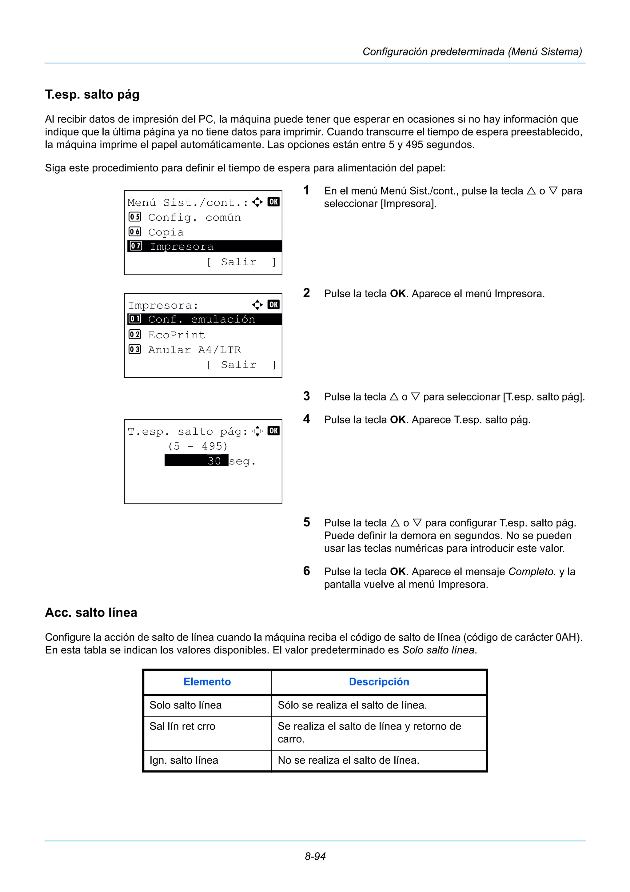 8-94 
Configuración predeterminada (Menú Sistema) 
T.esp. salto pág 
Al recibir datos de impresión del PC, la máquina puede tener que esperar en ocasiones si no hay información que 
indique que la última página ya no tiene datos para imprimir. Cuando transcurre el tiempo de espera preestablecido, 
la máquina imprime el papel automáticamente. Las opciones están entre 5 y 495 segundos. 
Siga este procedimiento para definir el tiempo de espera para alimentación del papel: 
1 En el menú Menú Sist./cont., pulse la tecla  o  para 
seleccionar [Impresora]. 
2 Pulse la tecla OK. Aparece el menú Impresora. 
3 Pulse la tecla  o  para seleccionar [T.esp. salto pág]. 
4 Pulse la tecla OK. Aparece T.esp. salto pág. 
5 Pulse la tecla  o  para configurar T.esp. salto pág. 
Puede definir la demora en segundos. No se pueden 
usar las teclas numéricas para introducir este valor. 
6 Pulse la tecla OK. Aparece el mensaje Completo. y la 
pantalla vuelve al menú Impresora. 
Menú Sist./cont.:a b 
5 Config. común 
6 Copia 
********************* 
7 Impresora 
[ Salir ] 
Impresora: a b 
********************* 
1 Conf. emulación 
2 EcoPrint 
3 Anular A4/LTR 
[ Salir ] 
T.esp. salto pág:D b 
(5 - 495) 
******30*seg. 
Acc. salto línea 
Configure la acción de salto de línea cuando la máquina reciba el código de salto de línea (código de carácter 0AH). 
En esta tabla se indican los valores disponibles. El valor predeterminado es Solo salto línea. 
Elemento Descripción 
Solo salto línea Sólo se realiza el salto de línea. 
Sal lín ret crro Se realiza el salto de línea y retorno de 
carro. 
Ign. salto línea No se realiza el salto de línea. 
 