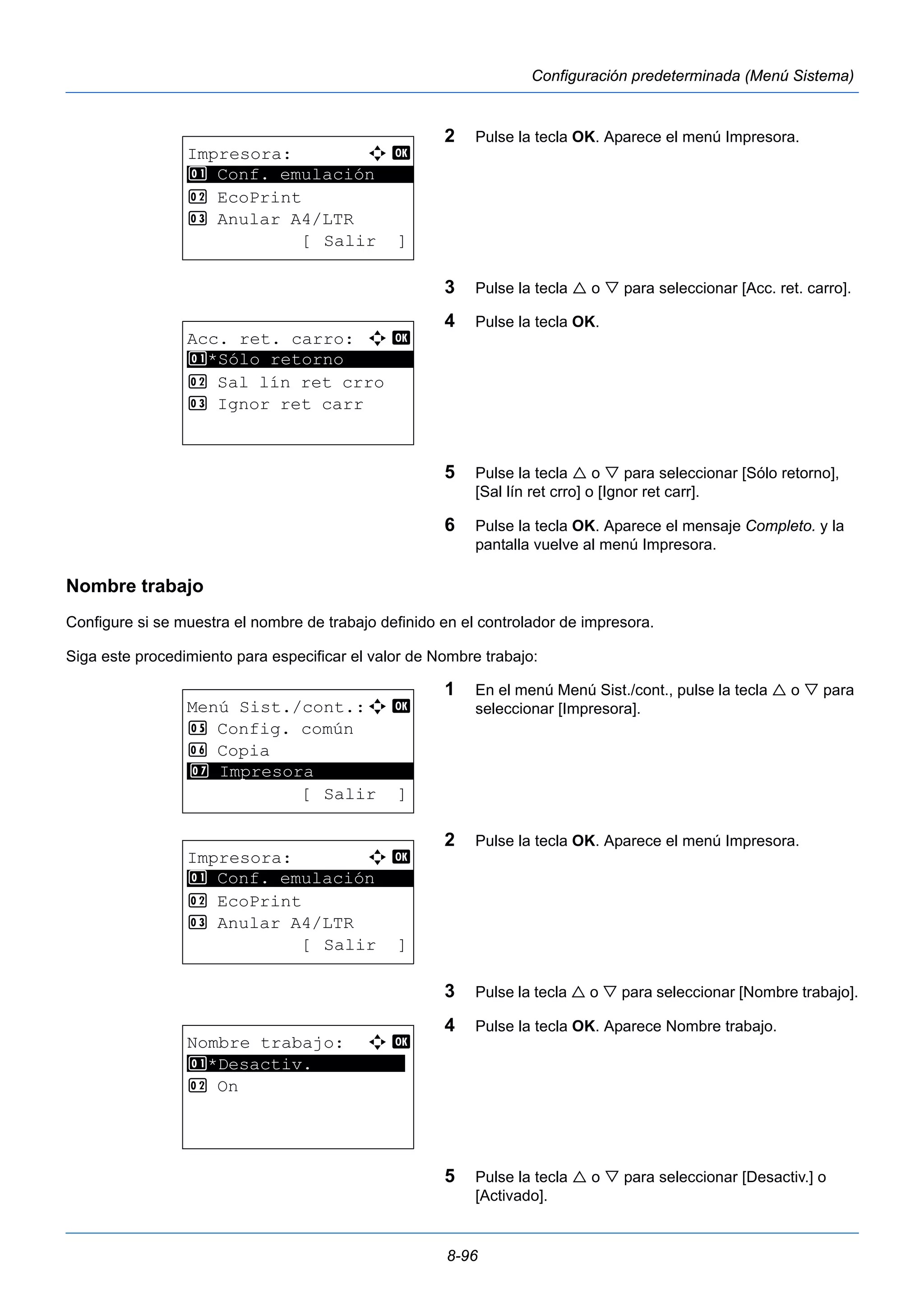 8-96 
Configuración predeterminada (Menú Sistema) 
2 Pulse la tecla OK. Aparece el menú Impresora. 
3 Pulse la tecla  o  para seleccionar [Acc. ret. carro]. 
4 Pulse la tecla OK. 
5 Pulse la tecla  o  para seleccionar [Sólo retorno], 
[Sal lín ret crro] o [Ignor ret carr]. 
6 Pulse la tecla OK. Aparece el mensaje Completo. y la 
pantalla vuelve al menú Impresora. 
1 Conf. emulación 
Nombre trabajo 
Configure si se muestra el nombre de trabajo definido en el controlador de impresora. 
Siga este procedimiento para especificar el valor de Nombre trabajo: 
1 En el menú Menú Sist./cont., pulse la tecla  o  para 
seleccionar [Impresora]. 
2 Pulse la tecla OK. Aparece el menú Impresora. 
3 Pulse la tecla  o  para seleccionar [Nombre trabajo]. 
4 Pulse la tecla OK. Aparece Nombre trabajo. 
5 Pulse la tecla  o  para seleccionar [Desactiv.] o 
[Activado]. 
Impresora: a b 
********************* 
2 EcoPrint 
3 Anular A4/LTR 
[ Salir ] 
Acc. ret. carro: a b 
1 ********************* 
*Sólo retorno 
2 Sal lín ret crro 
3 Ignor ret carr 
Menú Sist./cont.:a b 
5 Config. común 
6 Copia 
********************* 
7 Impresora 
[ Salir ] 
Impresora: a b 
********************* 
1 Conf. emulación 
2 EcoPrint 
3 Anular A4/LTR 
[ Salir ] 
Nombre trabajo: a b 
1 ********************* 
*Desactiv. 
2 On 
 