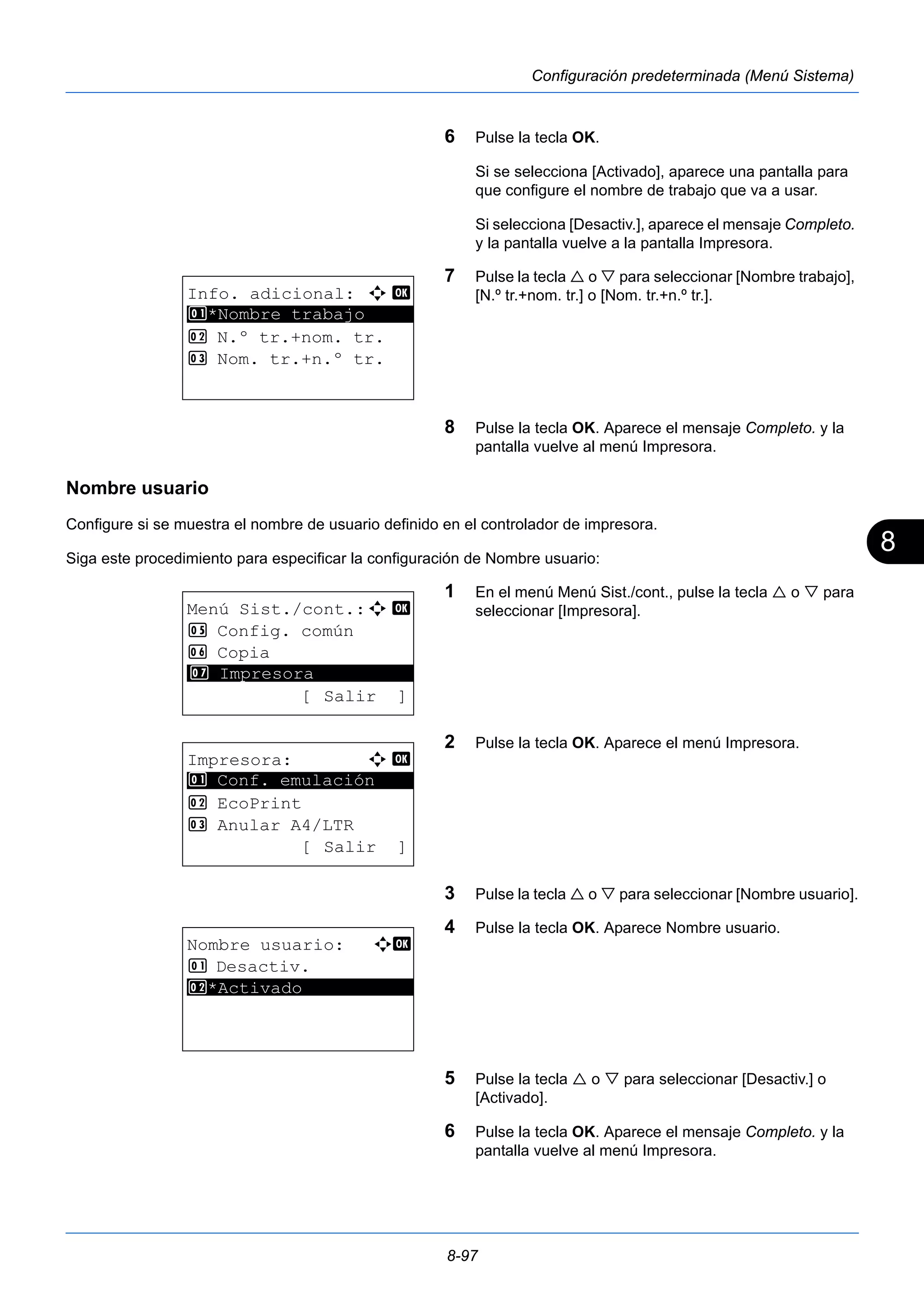 8 
8-97 
Configuración predeterminada (Menú Sistema) 
6 Pulse la tecla OK. 
Si se selecciona [Activado], aparece una pantalla para 
que configure el nombre de trabajo que va a usar. 
Si selecciona [Desactiv.], aparece el mensaje Completo. 
y la pantalla vuelve a la pantalla Impresora. 
7 Pulse la tecla  o  para seleccionar [Nombre trabajo], 
[N.º tr.+nom. tr.] o [Nom. tr.+n.º tr.]. 
8 Pulse la tecla OK. Aparece el mensaje Completo. y la 
pantalla vuelve al menú Impresora. 
Nombre usuario 
Configure si se muestra el nombre de usuario definido en el controlador de impresora. 
Siga este procedimiento para especificar la configuración de Nombre usuario: 
1 En el menú Menú Sist./cont., pulse la tecla  o  para 
seleccionar [Impresora]. 
2 Pulse la tecla OK. Aparece el menú Impresora. 
3 Pulse la tecla  o  para seleccionar [Nombre usuario]. 
4 Pulse la tecla OK. Aparece Nombre usuario. 
5 Pulse la tecla  o  para seleccionar [Desactiv.] o 
[Activado]. 
6 Pulse la tecla OK. Aparece el mensaje Completo. y la 
pantalla vuelve al menú Impresora. 
Info. adicional: a b 
********************* 
1 *Nombre trabajo 
2 N.º tr.+nom. tr. 
3 Nom. tr.+n.º tr. 
Menú Sist./cont.:a b 
5 Config. común 
6 Copia 
********************* 
7 Impresora 
[ Salir ] 
Impresora: a b 
********************* 
1 Conf. emulación 
2 EcoPrint 
3 Anular A4/LTR 
[ Salir ] 
Nombre usuario: a b 
1 Desactiv. 
2* ***A*c*t*i*v*a*d*o*********** 
 