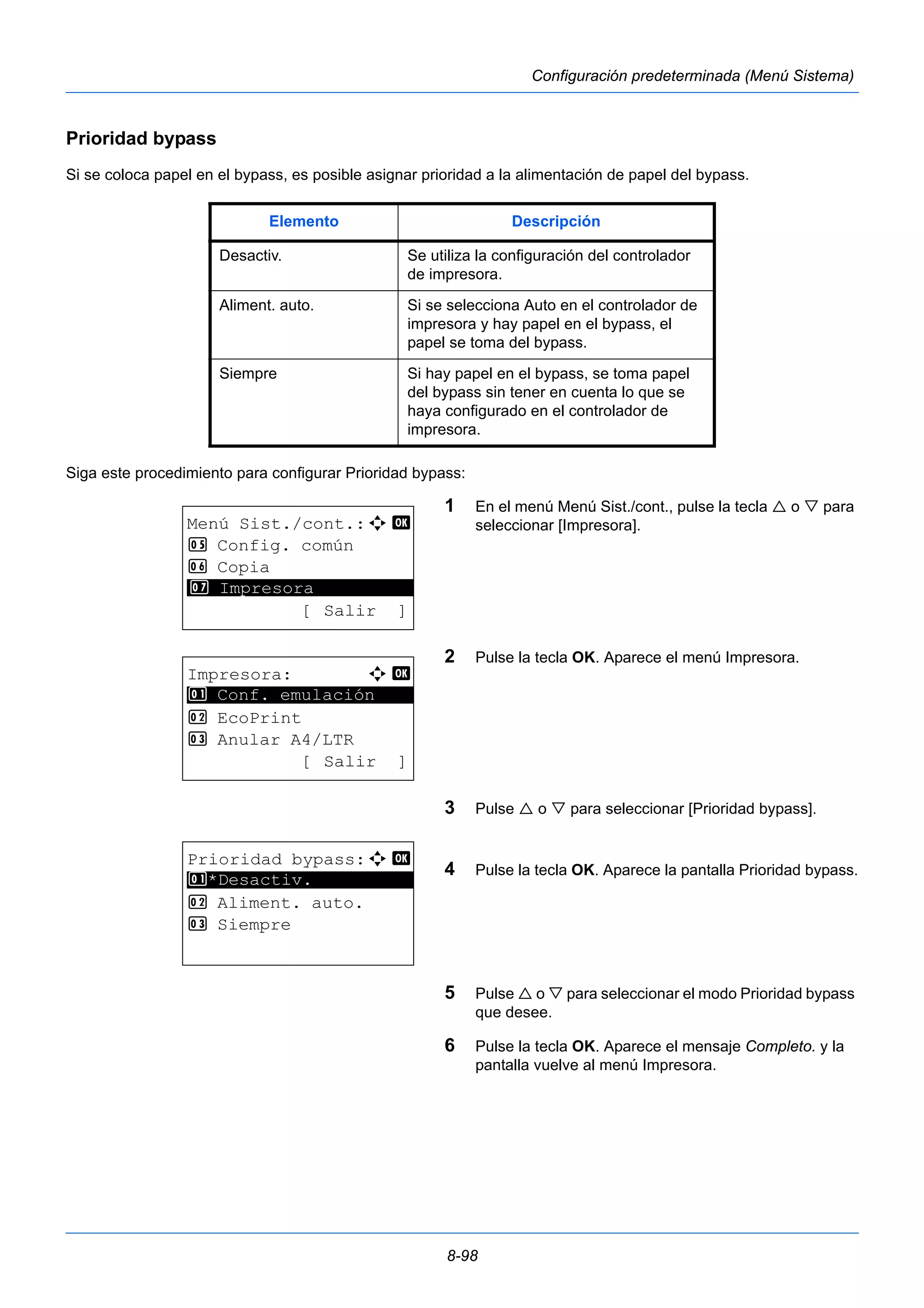Elemento Descripción 
Desactiv. Se utiliza la configuración del controlador 
de impresora. 
Aliment. auto. Si se selecciona Auto en el controlador de 
impresora y hay papel en el bypass, el 
papel se toma del bypass. 
Siempre Si hay papel en el bypass, se toma papel 
del bypass sin tener en cuenta lo que se 
haya configurado en el controlador de 
impresora. 
8-98 
Configuración predeterminada (Menú Sistema) 
Prioridad bypass 
Si se coloca papel en el bypass, es posible asignar prioridad a la alimentación de papel del bypass. 
Siga este procedimiento para configurar Prioridad bypass: 
1 En el menú Menú Sist./cont., pulse la tecla  o  para 
seleccionar [Impresora]. 
2 Pulse la tecla OK. Aparece el menú Impresora. 
3 Pulse  o  para seleccionar [Prioridad bypass]. 
4 Pulse la tecla OK. Aparece la pantalla Prioridad bypass. 
5 Pulse  o  para seleccionar el modo Prioridad bypass 
que desee. 
6 Pulse la tecla OK. Aparece el mensaje Completo. y la 
pantalla vuelve al menú Impresora. 
Menú Sist./cont.:a b 
5 Config. común 
6 Copia 
********************* 
7 Impresora 
[ Salir ] 
Impresora: a b 
********************* 
1 Conf. emulación 
2 EcoPrint 
3 Anular A4/LTR 
[ Salir ] 
Prioridad bypass:a b 
1 ********************* 
*Desactiv. 
2 Aliment. auto. 
3 Siempre 
 