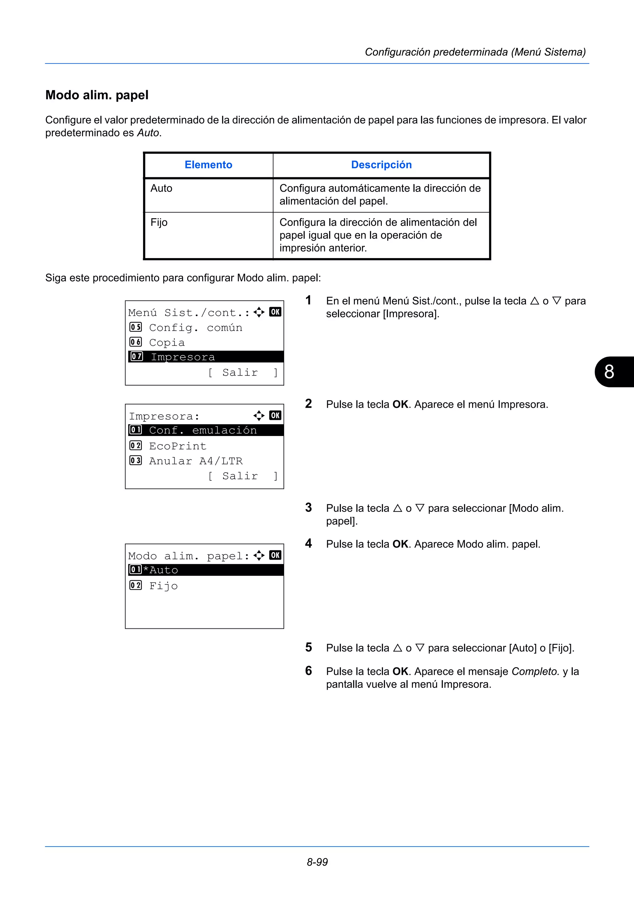 8 
Elemento Descripción 
Auto Configura automáticamente la dirección de 
alimentación del papel. 
Fijo Configura la dirección de alimentación del 
papel igual que en la operación de 
impresión anterior. 
8-99 
Configuración predeterminada (Menú Sistema) 
Modo alim. papel 
Configure el valor predeterminado de la dirección de alimentación de papel para las funciones de impresora. El valor 
predeterminado es Auto. 
Siga este procedimiento para configurar Modo alim. papel: 
1 En el menú Menú Sist./cont., pulse la tecla  o  para 
seleccionar [Impresora]. 
2 Pulse la tecla OK. Aparece el menú Impresora. 
3 Pulse la tecla  o  para seleccionar [Modo alim. 
papel]. 
4 Pulse la tecla OK. Aparece Modo alim. papel. 
5 Pulse la tecla  o  para seleccionar [Auto] o [Fijo]. 
6 Pulse la tecla OK. Aparece el mensaje Completo. y la 
pantalla vuelve al menú Impresora. 
Menú Sist./cont.:a b 
5 Config. común 
6 Copia 
********************* 
7 Impresora 
[ Salir ] 
Impresora: a b 
********************* 
1 Conf. emulación 
2 EcoPrint 
3 Anular A4/LTR 
[ Salir ] 
Modo alim. papel:a b 
1 ********************* 
*Auto 
2 Fijo 
 
