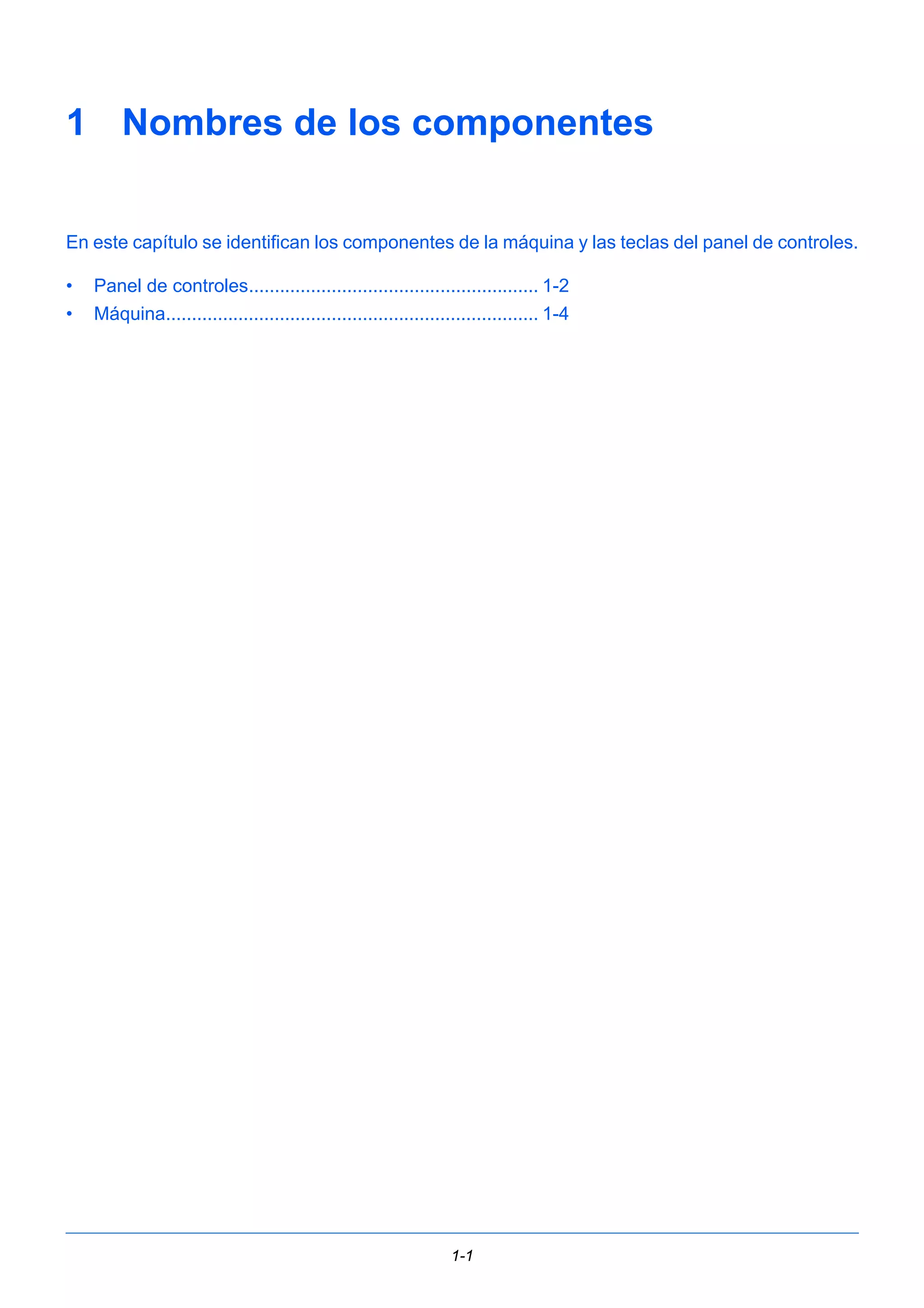 1 Nombres de los componentes 
En este capítulo se identifican los componentes de la máquina y las teclas del panel de controles. 
• Panel de controles........................................................ 1-2 
• Máquina........................................................................ 1-4 
1-1 
 