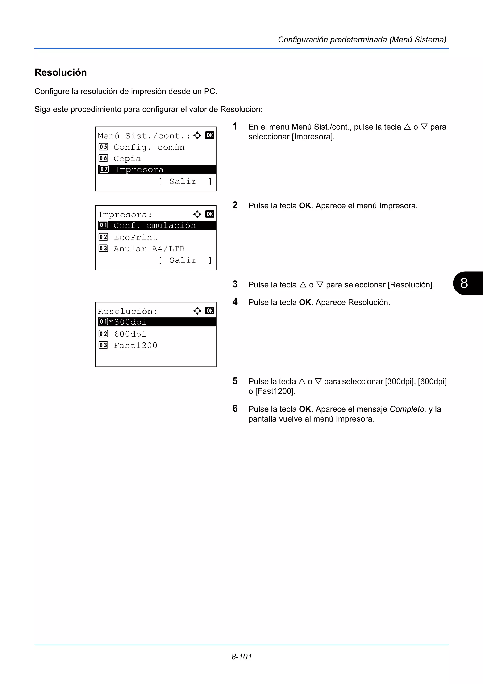 8 
8-101 
Configuración predeterminada (Menú Sistema) 
Resolución 
Configure la resolución de impresión desde un PC. 
Siga este procedimiento para configurar el valor de Resolución: 
1 En el menú Menú Sist./cont., pulse la tecla  o  para 
seleccionar [Impresora]. 
2 Pulse la tecla OK. Aparece el menú Impresora. 
3 Pulse la tecla  o  para seleccionar [Resolución]. 
4 Pulse la tecla OK. Aparece Resolución. 
5 Pulse la tecla  o  para seleccionar [300dpi], [600dpi] 
o [Fast1200]. 
6 Pulse la tecla OK. Aparece el mensaje Completo. y la 
pantalla vuelve al menú Impresora. 
Menú Sist./cont.:a b 
5 Config. común 
6 Copia 
********************* 
7 Impresora 
[ Salir ] 
Impresora: a b 
********************* 
1 Conf. emulación 
2 EcoPrint 
3 Anular A4/LTR 
[ Salir ] 
Resolución: a b 
********************* 
1 *300dpi 
2 600dpi 
3 Fast1200 
 