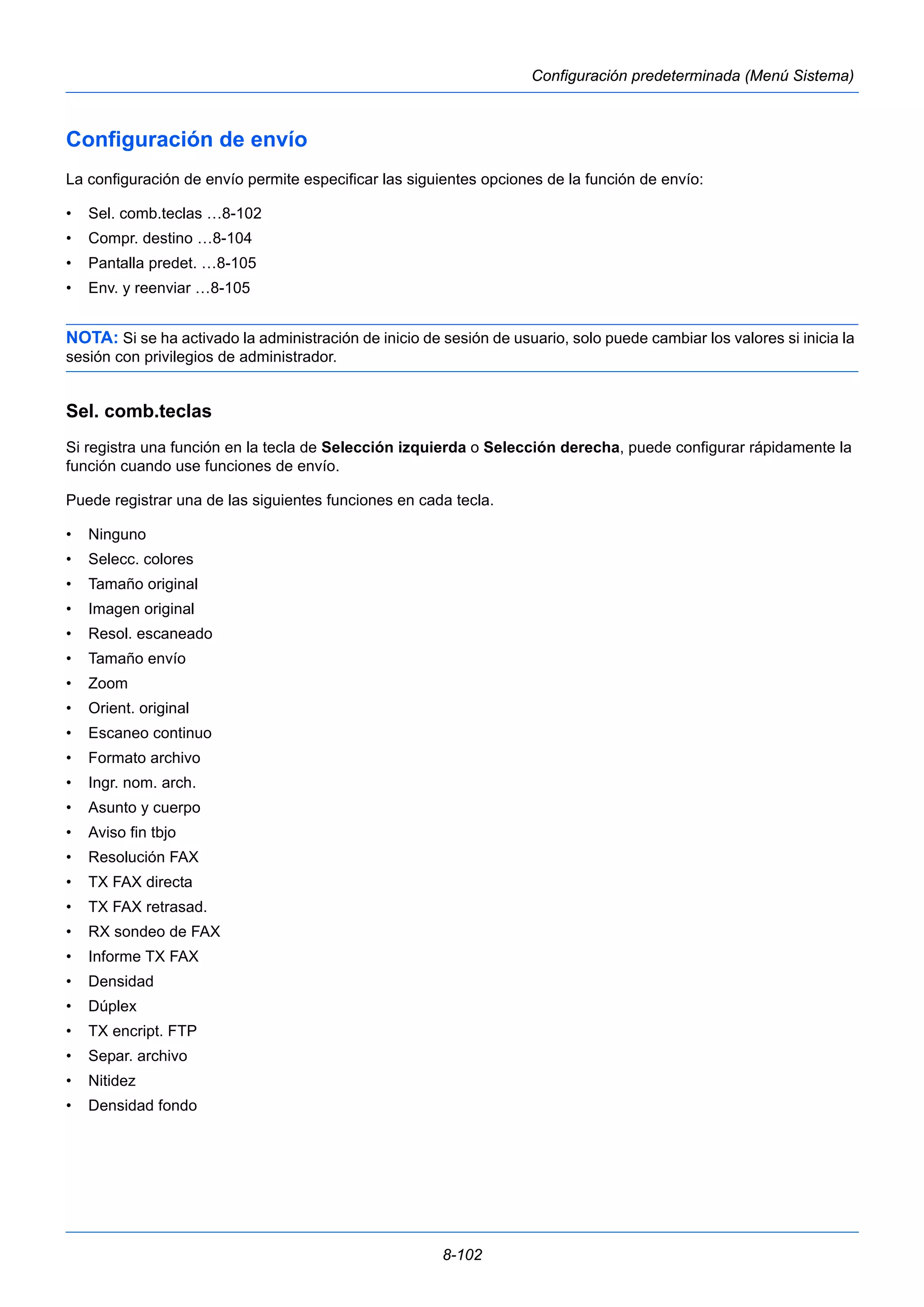 8-102 
Configuración predeterminada (Menú Sistema) 
Configuración de envío 
La configuración de envío permite especificar las siguientes opciones de la función de envío: 
• Sel. comb.teclas …8-102 
• Compr. destino …8-104 
• Pantalla predet. …8-105 
• Env. y reenviar …8-105 
NOTA: Si se ha activado la administración de inicio de sesión de usuario, solo puede cambiar los valores si inicia la 
sesión con privilegios de administrador. 
Sel. comb.teclas 
Si registra una función en la tecla de Selección izquierda o Selección derecha, puede configurar rápidamente la 
función cuando use funciones de envío. 
Puede registrar una de las siguientes funciones en cada tecla. 
• Ninguno 
• Selecc. colores 
• Tamaño original 
• Imagen original 
• Resol. escaneado 
• Tamaño envío 
• Zoom 
• Orient. original 
• Escaneo continuo 
• Formato archivo 
• Ingr. nom. arch. 
• Asunto y cuerpo 
• Aviso fin tbjo 
• Resolución FAX 
• TX FAX directa 
• TX FAX retrasad. 
• RX sondeo de FAX 
• Informe TX FAX 
• Densidad 
• Dúplex 
• TX encript. FTP 
• Separ. archivo 
• Nitidez 
• Densidad fondo 
 