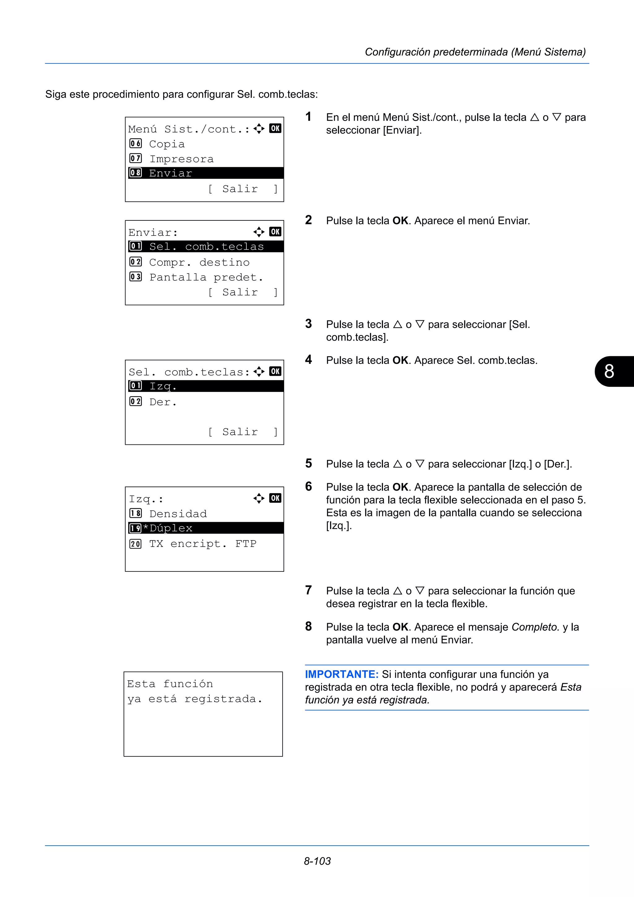 8 
8-103 
Configuración predeterminada (Menú Sistema) 
Siga este procedimiento para configurar Sel. comb.teclas: 
1 En el menú Menú Sist./cont., pulse la tecla  o  para 
seleccionar [Enviar]. 
2 Pulse la tecla OK. Aparece el menú Enviar. 
3 Pulse la tecla  o  para seleccionar [Sel. 
comb.teclas]. 
4 Pulse la tecla OK. Aparece Sel. comb.teclas. 
5 Pulse la tecla  o  para seleccionar [Izq.] o [Der.]. 
6 Pulse la tecla OK. Aparece la pantalla de selección de 
función para la tecla flexible seleccionada en el paso 5. 
Esta es la imagen de la pantalla cuando se selecciona 
[Izq.]. 
7 Pulse la tecla  o  para seleccionar la función que 
desea registrar en la tecla flexible. 
8 Pulse la tecla OK. Aparece el mensaje Completo. y la 
pantalla vuelve al menú Enviar. 
IMPORTANTE: Si intenta configurar una función ya 
registrada en otra tecla flexible, no podrá y aparecerá Esta 
función ya está registrada. 
Menú Sist./cont.:a b 
6 Copia 
7 Impresora 
********************* 
[ Salir ] 
8 Enviar 
Enviar: a b 
********************* 
1 Sel. comb.teclas 
2 Compr. destino 
3 Pantalla predet. 
[ Salir ] 
Sel. comb.teclas:a b 
********************* 
2 Der. 
[ Salir ] 
1 Izq. 
Izq.: a b 
 Densidad 
********************* 
*Dúplex 
TX encript. FTP 
Esta función 
ya está registrada. 
 