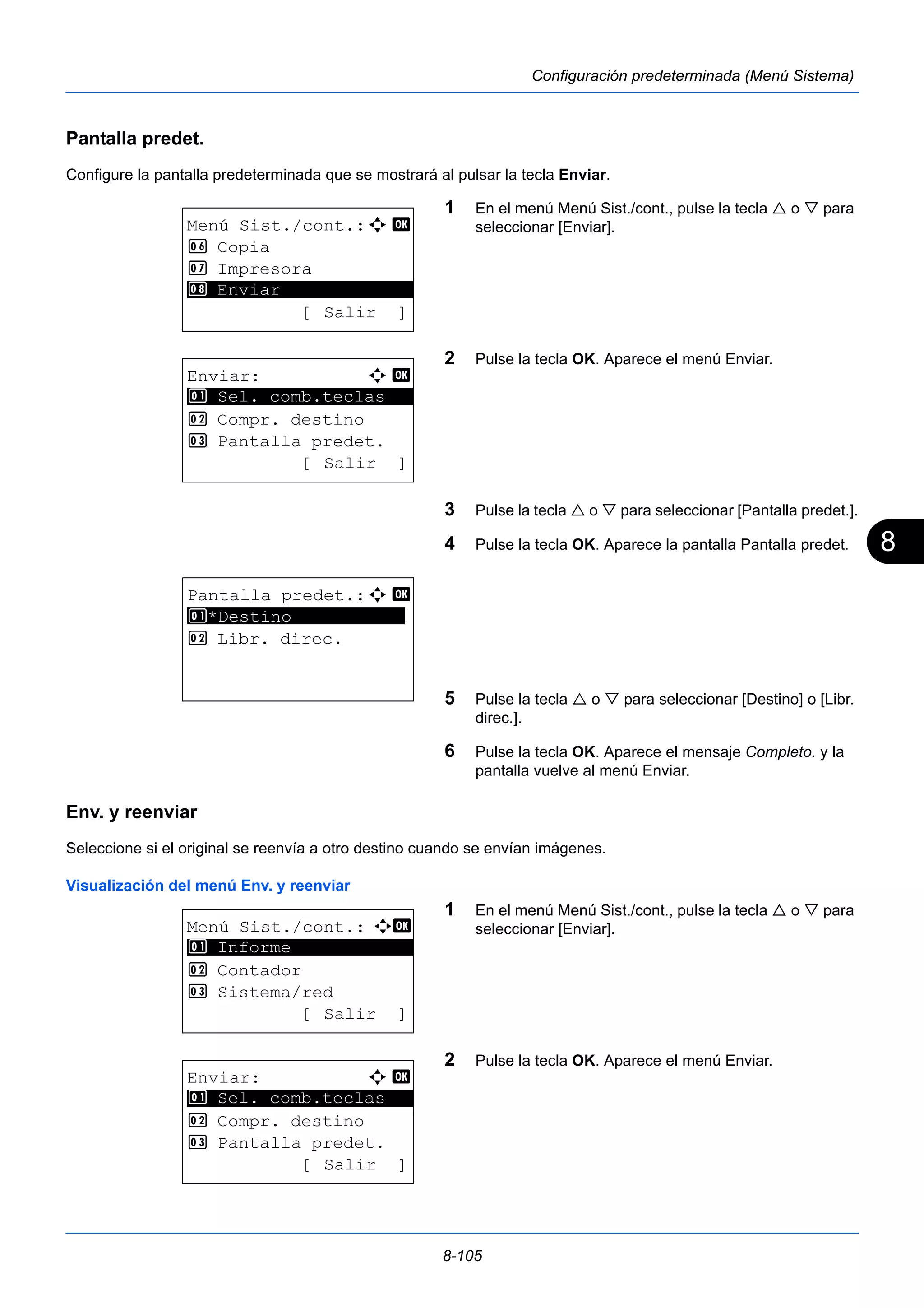 8 
8-105 
Configuración predeterminada (Menú Sistema) 
Pantalla predet. 
Configure la pantalla predeterminada que se mostrará al pulsar la tecla Enviar. 
1 En el menú Menú Sist./cont., pulse la tecla  o  para 
seleccionar [Enviar]. 
2 Pulse la tecla OK. Aparece el menú Enviar. 
3 Pulse la tecla  o  para seleccionar [Pantalla predet.]. 
4 Pulse la tecla OK. Aparece la pantalla Pantalla predet. 
5 Pulse la tecla  o  para seleccionar [Destino] o [Libr. 
direc.]. 
6 Pulse la tecla OK. Aparece el mensaje Completo. y la 
pantalla vuelve al menú Enviar. 
1 Sel. comb.teclas 
Env. y reenviar 
Seleccione si el original se reenvía a otro destino cuando se envían imágenes. 
Visualización del menú Env. y reenviar 
1 En el menú Menú Sist./cont., pulse la tecla  o  para 
seleccionar [Enviar]. 
2 Pulse la tecla OK. Aparece el menú Enviar. 
Menú Sist./cont.:a b 
6 Copia 
7 Impresora 
********************* 
[ Salir ] 
8 Enviar 
Enviar: a b 
********************* 
2 Compr. destino 
3 Pantalla predet. 
[ Salir ] 
Pantalla predet.:a b 
1 ********************* 
*Destino 
2 Libr. direc. 
Menú Sist./cont.: a b 
********************* 
2 Contador 
3 Sistema/red 
[ Salir ] 
1 Informe 
Enviar: a b 
********************* 
1 Sel. comb.teclas 
2 Compr. destino 
3 Pantalla predet. 
[ Salir ] 
 