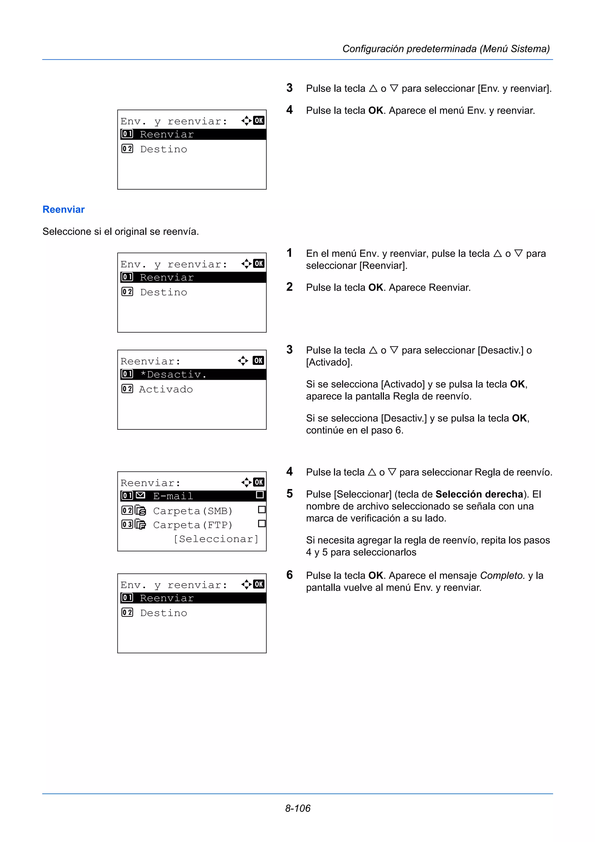8-106 
Configuración predeterminada (Menú Sistema) 
3 Pulse la tecla  o  para seleccionar [Env. y reenviar]. 
4 Pulse la tecla OK. Aparece el menú Env. y reenviar. 
Reenviar 
Seleccione si el original se reenvía. 
1 En el menú Env. y reenviar, pulse la tecla  o  para 
seleccionar [Reenviar]. 
2 Pulse la tecla OK. Aparece Reenviar. 
3 Pulse la tecla  o  para seleccionar [Desactiv.] o 
[Activado]. 
Si se selecciona [Activado] y se pulsa la tecla OK, 
aparece la pantalla Regla de reenvío. 
Si se selecciona [Desactiv.] y se pulsa la tecla OK, 
continúe en el paso 6. 
4 Pulse la tecla  o  para seleccionar Regla de reenvío. 
5 Pulse [Seleccionar] (tecla de Selección derecha). El 
nombre de archivo seleccionado se señala con una 
marca de verificación a su lado. 
Si necesita agregar la regla de reenvío, repita los pasos 
4 y 5 para seleccionarlos 
6 Pulse la tecla OK. Aparece el mensaje Completo. y la 
pantalla vuelve al menú Env. y reenviar. 
Env. y reenviar: a b 
1 ********************* 
Reenviar 
2 Destino 
Env. y reenviar: a b 
1 ********************* 
Reenviar 
2 Destino 
Reenviar: a b 
********************* 
1 *Desactiv. 
2 Activado 
Reenviar: a b 
1 ********************* 
p E-mail T 
2 G Carpeta(SMB) T 
3 H Carpeta(FTP) T 
[Seleccionar] 
Env. y reenviar: a b 
1 ********************* 
Reenviar 
2 Destino 
 