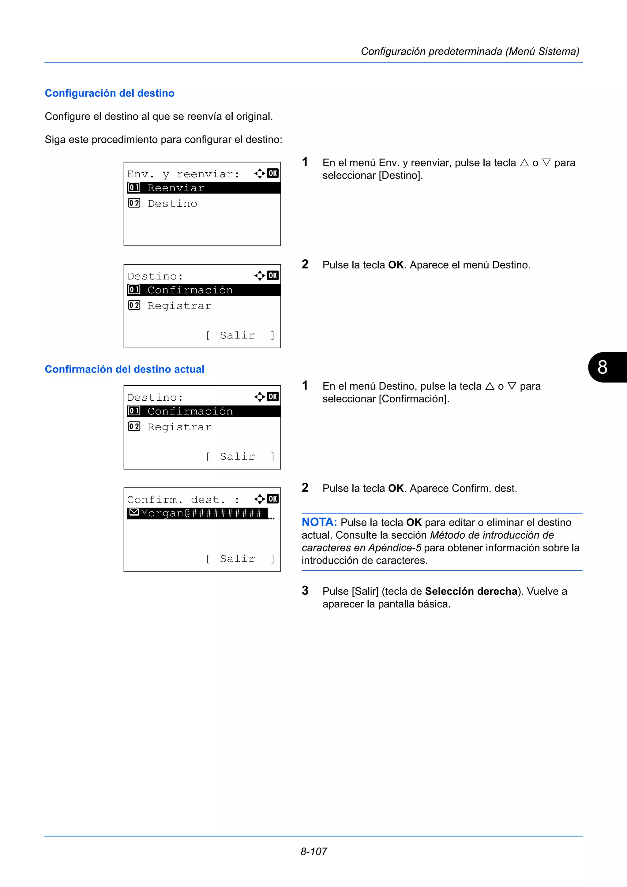 8 
8-107 
Configuración predeterminada (Menú Sistema) 
Configuración del destino 
Configure el destino al que se reenvía el original. 
Siga este procedimiento para configurar el destino: 
1 En el menú Env. y reenviar, pulse la tecla  o  para 
seleccionar [Destino]. 
2 Pulse la tecla OK. Aparece el menú Destino. 
1 Confirmación 
Confirmación del destino actual 
1 En el menú Destino, pulse la tecla  o  para 
seleccionar [Confirmación]. 
2 Pulse la tecla OK. Aparece Confirm. dest. 
NOTA: Pulse la tecla OK para editar o eliminar el destino 
actual. Consulte la sección Método de introducción de 
caracteres en Apéndice-5 para obtener información sobre la 
introducción de caracteres. 
3 Pulse [Salir] (tecla de Selección derecha). Vuelve a 
aparecer la pantalla básica. 
Env. y reenviar: a b 
1 ********************* 
Reenviar 
2 Destino 
Destino: a b 
********************* 
2 Registrar 
[ Salir ] 
Destino: a b 
********************* 
1 Confirmación 
2 Registrar 
[ Salir ] 
Confirm. dest. : a b 
********************N 
p Morgan@########## 
[ Salir ] 
 
