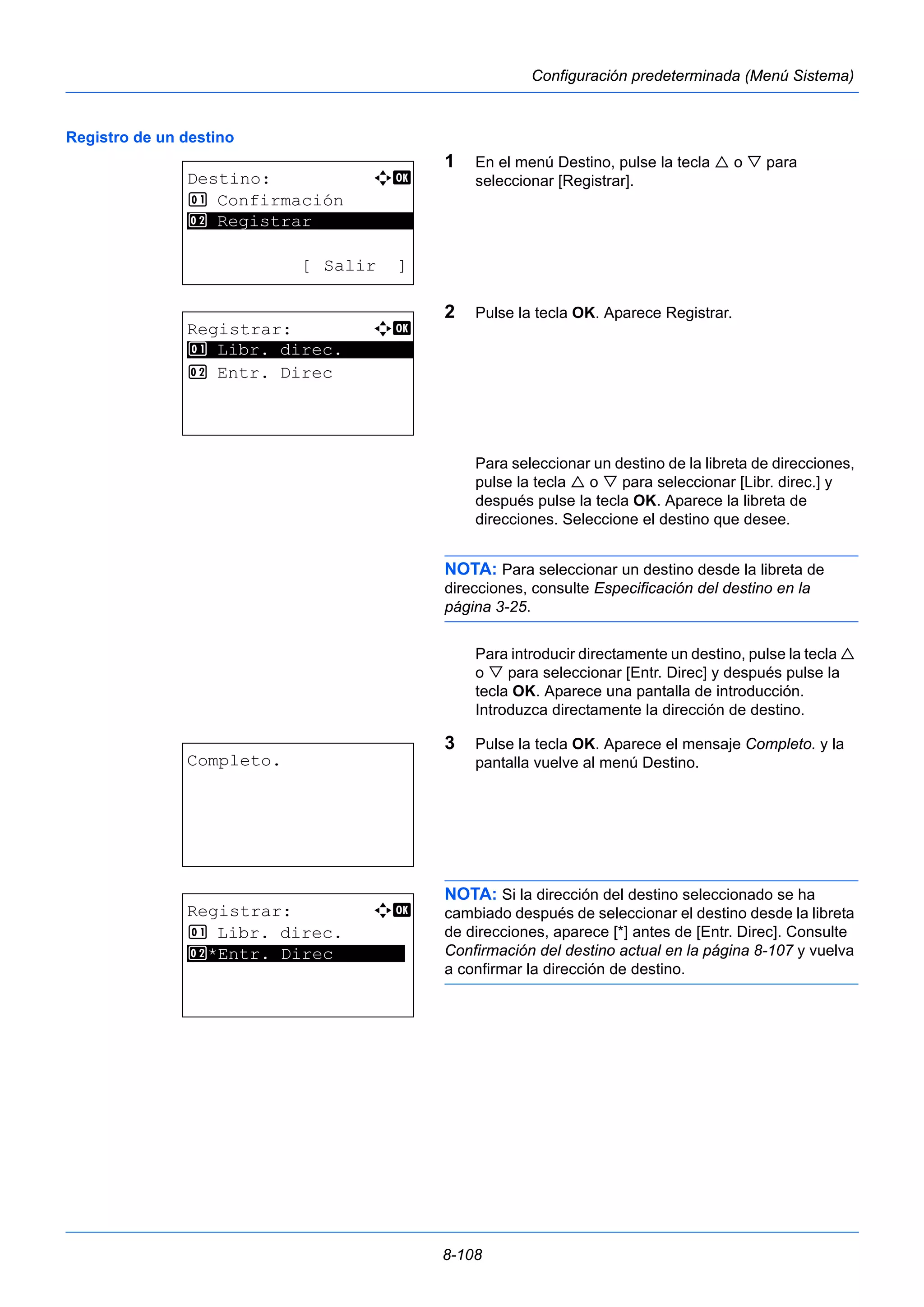8-108 
Configuración predeterminada (Menú Sistema) 
Registro de un destino 
1 En el menú Destino, pulse la tecla  o  para 
seleccionar [Registrar]. 
2 Pulse la tecla OK. Aparece Registrar. 
Para seleccionar un destino de la libreta de direcciones, 
pulse la tecla  o  para seleccionar [Libr. direc.] y 
después pulse la tecla OK. Aparece la libreta de 
direcciones. Seleccione el destino que desee. 
NOTA: Para seleccionar un destino desde la libreta de 
direcciones, consulte Especificación del destino en la 
página 3-25. 
Para introducir directamente un destino, pulse la tecla  
o  para seleccionar [Entr. Direc] y después pulse la 
tecla OK. Aparece una pantalla de introducción. 
Introduzca directamente la dirección de destino. 
3 Pulse la tecla OK. Aparece el mensaje Completo. y la 
pantalla vuelve al menú Destino. 
NOTA: Si la dirección del destino seleccionado se ha 
cambiado después de seleccionar el destino desde la libreta 
de direcciones, aparece [*] antes de [Entr. Direc]. Consulte 
Confirmación del destino actual en la página 8-107 y vuelva 
a confirmar la dirección de destino. 
Destino: a b 
1 Confirmación 
********************* 
2 Registrar 
[ Salir ] 
Registrar: a b 
********************* 
1 Libr. direc. 
2 Entr. Direc 
Completo. 
Registrar: a b 
1 Libr. direc. 
*2 ***E*n*t**r*.* *D*i*r*e*c******* 
 