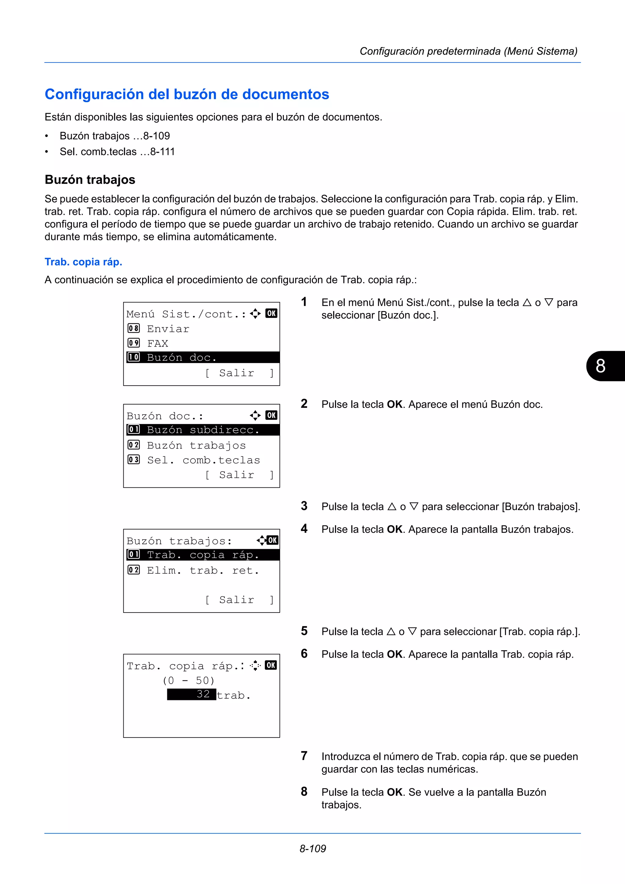 8 
8-109 
Configuración predeterminada (Menú Sistema) 
Configuración del buzón de documentos 
Están disponibles las siguientes opciones para el buzón de documentos. 
• Buzón trabajos …8-109 
• Sel. comb.teclas …8-111 
Buzón trabajos 
Se puede establecer la configuración del buzón de trabajos. Seleccione la configuración para Trab. copia ráp. y Elim. 
trab. ret. Trab. copia ráp. configura el número de archivos que se pueden guardar con Copia rápida. Elim. trab. ret. 
configura el período de tiempo que se puede guardar un archivo de trabajo retenido. Cuando un archivo se guardar 
durante más tiempo, se elimina automáticamente. 
Trab. copia ráp. 
A continuación se explica el procedimiento de configuración de Trab. copia ráp.: 
1 En el menú Menú Sist./cont., pulse la tecla  o  para 
seleccionar [Buzón doc.]. 
2 Pulse la tecla OK. Aparece el menú Buzón doc. 
3 Pulse la tecla  o  para seleccionar [Buzón trabajos]. 
4 Pulse la tecla OK. Aparece la pantalla Buzón trabajos. 
5 Pulse la tecla  o  para seleccionar [Trab. copia ráp.]. 
6 Pulse la tecla OK. Aparece la pantalla Trab. copia ráp. 
7 Introduzca el número de Trab. copia ráp. que se pueden 
guardar con las teclas numéricas. 
8 Pulse la tecla OK. Se vuelve a la pantalla Buzón 
trabajos. 
Menú Sist./cont.:a b 
8 Enviar 
9 FAX 
********************* 
: Buzón doc. 
[ Salir ] 
Buzón doc.: a b 
1 ********************* 
Buzón subdirecc. 
2 Buzón trabajos 
3 Sel. comb.teclas 
[ Salir ] 
Buzón trabajos: a b 
********************* 
1 Trab. copia ráp. 
2 Elim. trab. ret. 
[ Salir ] 
Trab. copia ráp.: D b 
(0 - 50) 
*****3*2*trab. 
 