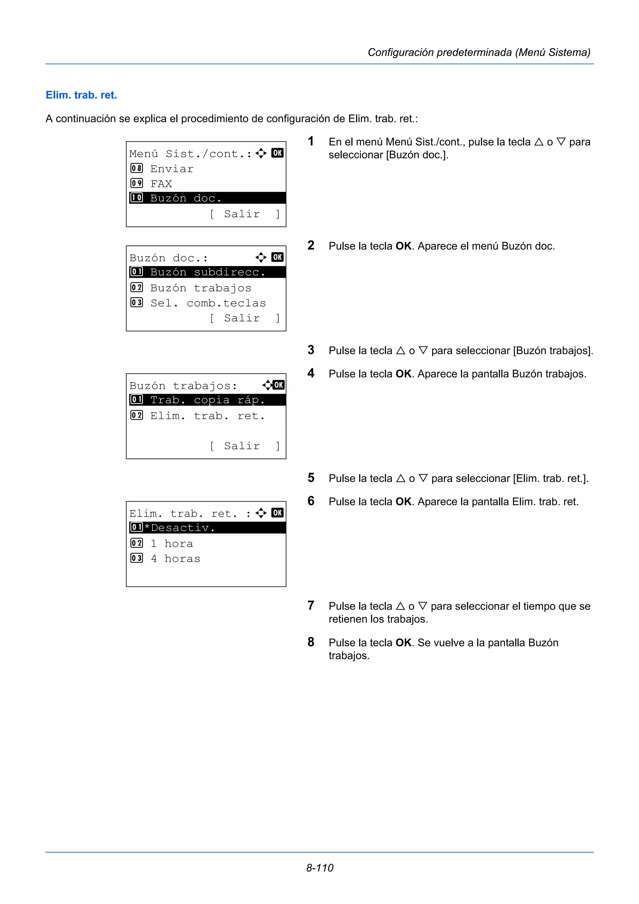 8-110 
Configuración predeterminada (Menú Sistema) 
Elim. trab. ret. 
A continuación se explica el procedimiento de configuración de Elim. trab. ret.: 
1 En el menú Menú Sist./cont., pulse la tecla  o  para 
seleccionar [Buzón doc.]. 
2 Pulse la tecla OK. Aparece el menú Buzón doc. 
3 Pulse la tecla  o  para seleccionar [Buzón trabajos]. 
4 Pulse la tecla OK. Aparece la pantalla Buzón trabajos. 
5 Pulse la tecla  o  para seleccionar [Elim. trab. ret.]. 
6 Pulse la tecla OK. Aparece la pantalla Elim. trab. ret. 
7 Pulse la tecla  o  para seleccionar el tiempo que se 
retienen los trabajos. 
8 Pulse la tecla OK. Se vuelve a la pantalla Buzón 
trabajos. 
Menú Sist./cont.:a b 
8 Enviar 
9 FAX 
********************* 
: Buzón doc. 
[ Salir ] 
Buzón doc.: a b 
1 ********************* 
Buzón subdirecc. 
2 Buzón trabajos 
3 Sel. comb.teclas 
[ Salir ] 
Buzón trabajos: a b 
********************* 
1 Trab. copia ráp. 
2 Elim. trab. ret. 
[ Salir ] 
Elim. trab. ret. : a b 
1 ********************* 
*Desactiv. 
2 1 hora 
3 4 horas 
 