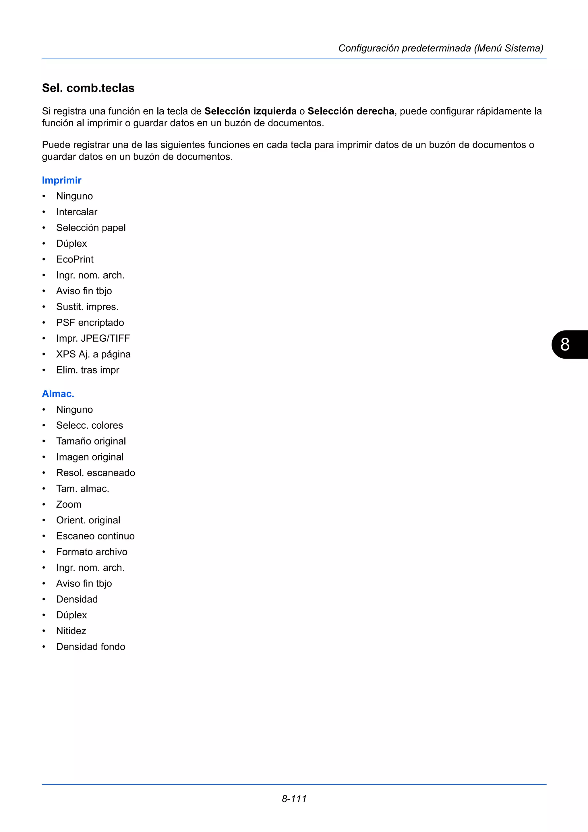 8 
8-111 
Configuración predeterminada (Menú Sistema) 
Sel. comb.teclas 
Si registra una función en la tecla de Selección izquierda o Selección derecha, puede configurar rápidamente la 
función al imprimir o guardar datos en un buzón de documentos. 
Puede registrar una de las siguientes funciones en cada tecla para imprimir datos de un buzón de documentos o 
guardar datos en un buzón de documentos. 
Imprimir 
• Ninguno 
• Intercalar 
• Selección papel 
• Dúplex 
• EcoPrint 
• Ingr. nom. arch. 
• Aviso fin tbjo 
• Sustit. impres. 
• PSF encriptado 
• Impr. JPEG/TIFF 
• XPS Aj. a página 
• Elim. tras impr 
Almac. 
• Ninguno 
• Selecc. colores 
• Tamaño original 
• Imagen original 
• Resol. escaneado 
• Tam. almac. 
• Zoom 
• Orient. original 
• Escaneo continuo 
• Formato archivo 
• Ingr. nom. arch. 
• Aviso fin tbjo 
• Densidad 
• Dúplex 
• Nitidez 
• Densidad fondo 
 