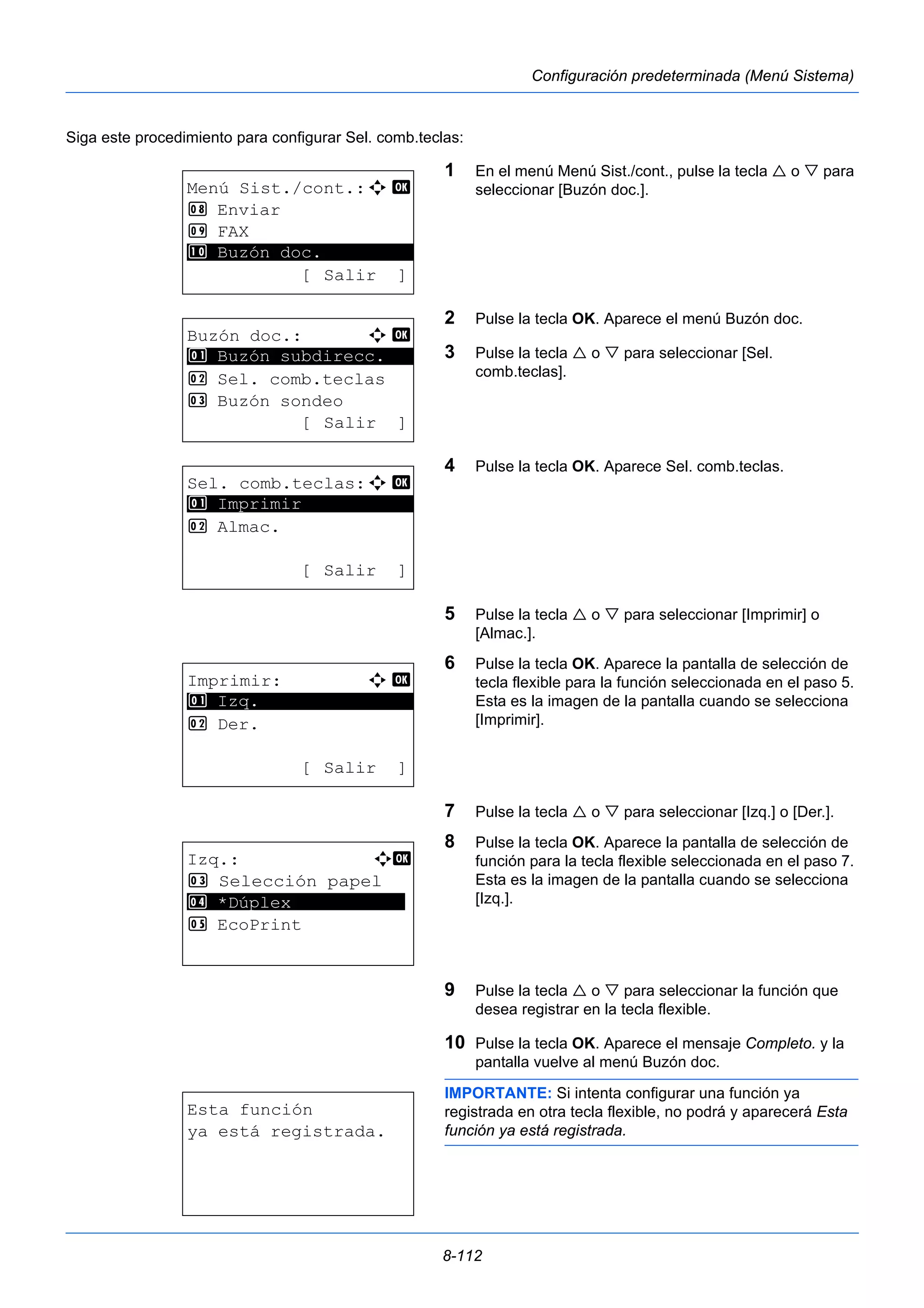 8-112 
Configuración predeterminada (Menú Sistema) 
Siga este procedimiento para configurar Sel. comb.teclas: 
1 En el menú Menú Sist./cont., pulse la tecla  o  para 
seleccionar [Buzón doc.]. 
2 Pulse la tecla OK. Aparece el menú Buzón doc. 
3 Pulse la tecla  o  para seleccionar [Sel. 
comb.teclas]. 
4 Pulse la tecla OK. Aparece Sel. comb.teclas. 
5 Pulse la tecla  o  para seleccionar [Imprimir] o 
[Almac.]. 
6 Pulse la tecla OK. Aparece la pantalla de selección de 
tecla flexible para la función seleccionada en el paso 5. 
Esta es la imagen de la pantalla cuando se selecciona 
[Imprimir]. 
7 Pulse la tecla  o  para seleccionar [Izq.] o [Der.]. 
8 Pulse la tecla OK. Aparece la pantalla de selección de 
función para la tecla flexible seleccionada en el paso 7. 
Esta es la imagen de la pantalla cuando se selecciona 
[Izq.]. 
9 Pulse la tecla  o  para seleccionar la función que 
desea registrar en la tecla flexible. 
10 Pulse la tecla OK. Aparece el mensaje Completo. y la 
pantalla vuelve al menú Buzón doc. 
IMPORTANTE: Si intenta configurar una función ya 
registrada en otra tecla flexible, no podrá y aparecerá Esta 
función ya está registrada. 
Menú Sist./cont.:a b 
8 Enviar 
9 FAX 
********************* 
: Buzón doc. 
[ Salir ] 
Buzón doc.: a b 
1 ********************* 
Buzón subdirecc. 
2 Sel. comb.teclas 
3 Buzón sondeo 
[ Salir ] 
Sel. comb.teclas:a b 
1 ********************* 
Imprimir 
2 Almac. 
[ Salir ] 
Imprimir: a b 
********************* 
2 Der. 
[ Salir ] 
1 Izq. 
Izq.: a b 
3 Selección papel 
4 ********************* 
*Dúplex 
5 EcoPrint 
Esta función 
ya está registrada. 
 