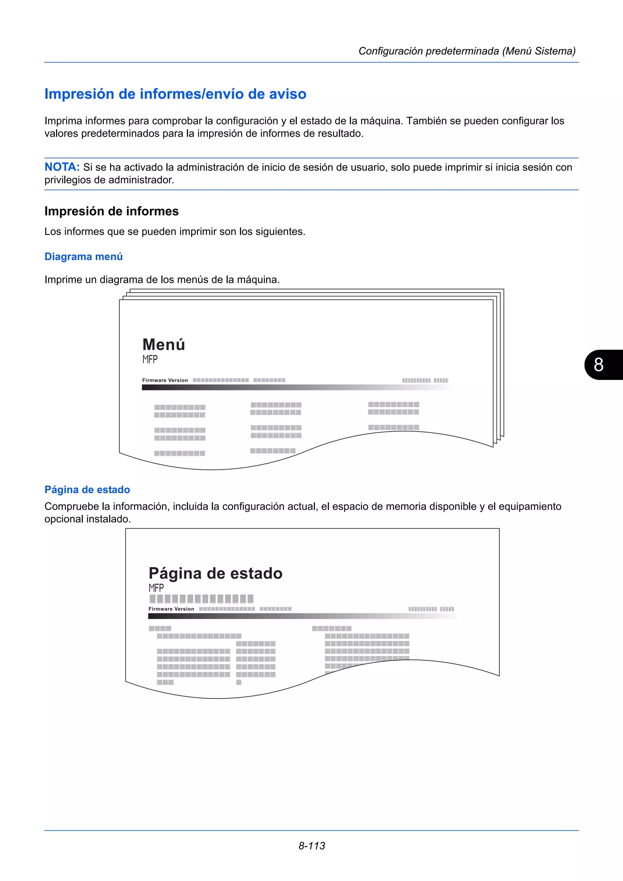 8 
8-113 
Configuración predeterminada (Menú Sistema) 
Impresión de informes/envío de aviso 
Imprima informes para comprobar la configuración y el estado de la máquina. También se pueden configurar los 
valores predeterminados para la impresión de informes de resultado. 
NOTA: Si se ha activado la administración de inicio de sesión de usuario, solo puede imprimir si inicia sesión con 
privilegios de administrador. 
Impresión de informes 
Los informes que se pueden imprimir son los siguientes. 
Diagrama menú 
Imprime un diagrama de los menús de la máquina. 
Menú 
Página de estado 
Compruebe la información, incluida la configuración actual, el espacio de memoria disponible y el equipamiento 
opcional instalado. 
Página de estado 
Firmware V ersio n 
 