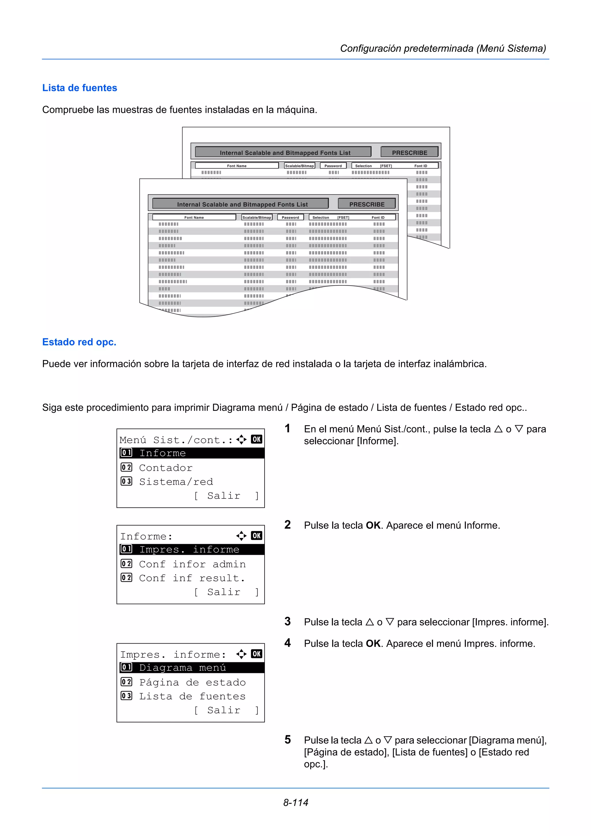 8-114 
Configuración predeterminada (Menú Sistema) 
Lista de fuentes 
Compruebe las muestras de fuentes instaladas en la máquina. 
Estado red opc. 
Puede ver información sobre la tarjeta de interfaz de red instalada o la tarjeta de interfaz inalámbrica. 
Siga este procedimiento para imprimir Diagrama menú / Página de estado / Lista de fuentes / Estado red opc.. 
1 En el menú Menú Sist./cont., pulse la tecla  o  para 
seleccionar [Informe]. 
2 Pulse la tecla OK. Aparece el menú Informe. 
3 Pulse la tecla  o  para seleccionar [Impres. informe]. 
4 Pulse la tecla OK. Aparece el menú Impres. informe. 
5 Pulse la tecla  o  para seleccionar [Diagrama menú], 
[Página de estado], [Lista de fuentes] o [Estado red 
opc.]. 
Menú Sist./cont.:a b 
********************* 
2 Contador 
3 Sistema/red 
[ Salir ] 
1 Informe 
Informe: a b 
********************* 
1 Impres. informe 
2 Conf infor admin 
2 Conf inf result. 
[ Salir ] 
Impres. informe: a b 
1 ********************* 
Diagrama menú 
2 Página de estado 
3 Lista de fuentes 
[ Salir ] 
 