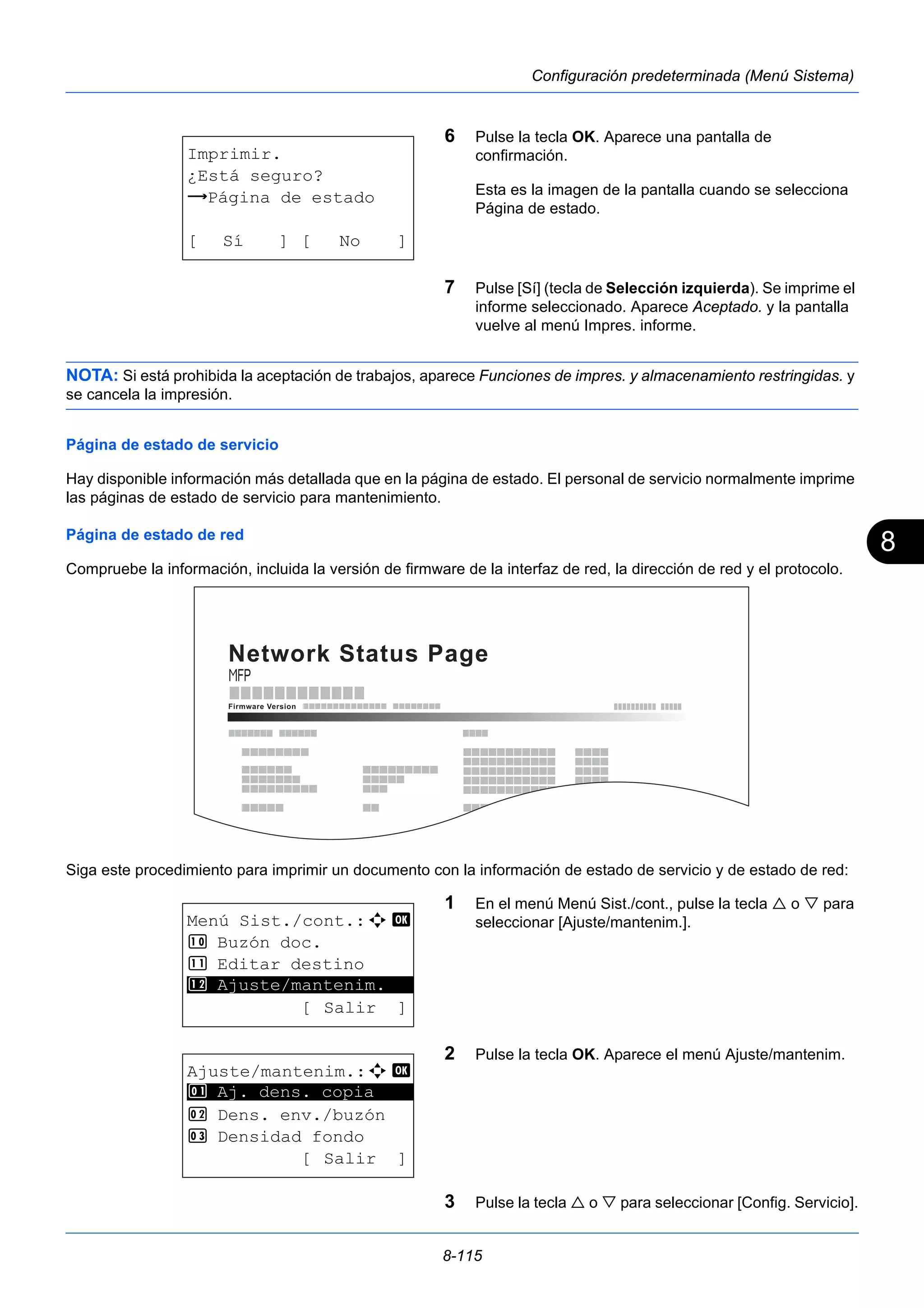 8 
8-115 
Configuración predeterminada (Menú Sistema) 
6 Pulse la tecla OK. Aparece una pantalla de 
confirmación. 
Esta es la imagen de la pantalla cuando se selecciona 
Página de estado. 
7 Pulse [Sí] (tecla de Selección izquierda). Se imprime el 
informe seleccionado. Aparece Aceptado. y la pantalla 
vuelve al menú Impres. informe. 
NOTA: Si está prohibida la aceptación de trabajos, aparece Funciones de impres. y almacenamiento restringidas. y 
se cancela la impresión. 
Página de estado de servicio 
Hay disponible información más detallada que en la página de estado. El personal de servicio normalmente imprime 
las páginas de estado de servicio para mantenimiento. 
Página de estado de red 
Compruebe la información, incluida la versión de firmware de la interfaz de red, la dirección de red y el protocolo. 
Siga este procedimiento para imprimir un documento con la información de estado de servicio y de estado de red: 
1 En el menú Menú Sist./cont., pulse la tecla  o  para 
seleccionar [Ajuste/mantenim.]. 
2 Pulse la tecla OK. Aparece el menú Ajuste/mantenim. 
3 Pulse la tecla  o  para seleccionar [Config. Servicio]. 
Imprimir. 
¿Está seguro? 
z Página de estado 
[ Sí ] [ No ] 
Menú Sist./cont.:a b 
: Buzón doc. 
; Editar destino 
********************* 
< Ajuste/mantenim. 
[ Salir ] 
Ajuste/mantenim.:a b 
********************* 
1 Aj. dens. copia 
2 Dens. env./buzón 
3 Densidad fondo 
[ Salir ] 
 