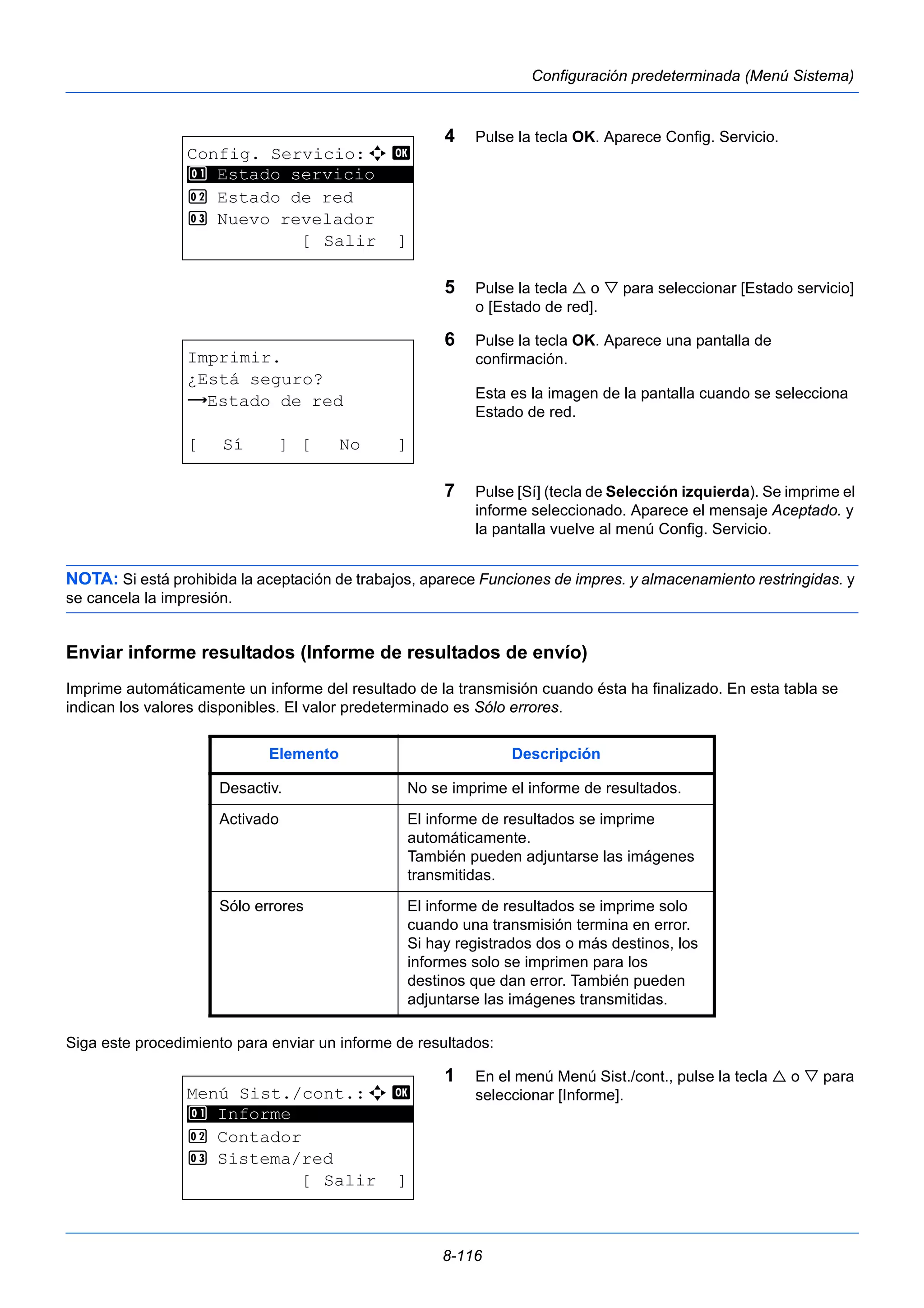 8-116 
Configuración predeterminada (Menú Sistema) 
4 Pulse la tecla OK. Aparece Config. Servicio. 
5 Pulse la tecla  o  para seleccionar [Estado servicio] 
o [Estado de red]. 
6 Pulse la tecla OK. Aparece una pantalla de 
confirmación. 
Esta es la imagen de la pantalla cuando se selecciona 
Estado de red. 
7 Pulse [Sí] (tecla de Selección izquierda). Se imprime el 
informe seleccionado. Aparece el mensaje Aceptado. y 
la pantalla vuelve al menú Config. Servicio. 
1 Estado servicio 
NOTA: Si está prohibida la aceptación de trabajos, aparece Funciones de impres. y almacenamiento restringidas. y 
se cancela la impresión. 
Enviar informe resultados (Informe de resultados de envío) 
Imprime automáticamente un informe del resultado de la transmisión cuando ésta ha finalizado. En esta tabla se 
indican los valores disponibles. El valor predeterminado es Sólo errores. 
Siga este procedimiento para enviar un informe de resultados: 
1 En el menú Menú Sist./cont., pulse la tecla  o  para 
seleccionar [Informe]. 
Config. Servicio:a b 
********************* 
2 Estado de red 
3 Nuevo revelador 
[ Salir ] 
Imprimir. 
¿Está seguro? 
z Estado de red 
[ Sí ] [ No ] 
Elemento Descripción 
Desactiv. No se imprime el informe de resultados. 
Activado El informe de resultados se imprime 
automáticamente. 
También pueden adjuntarse las imágenes 
transmitidas. 
Sólo errores El informe de resultados se imprime solo 
cuando una transmisión termina en error. 
Si hay registrados dos o más destinos, los 
informes solo se imprimen para los 
destinos que dan error. También pueden 
adjuntarse las imágenes transmitidas. 
Menú Sist./cont.:a b 
********************* 
2 Contador 
3 Sistema/red 
[ Salir ] 
1 Informe 
 