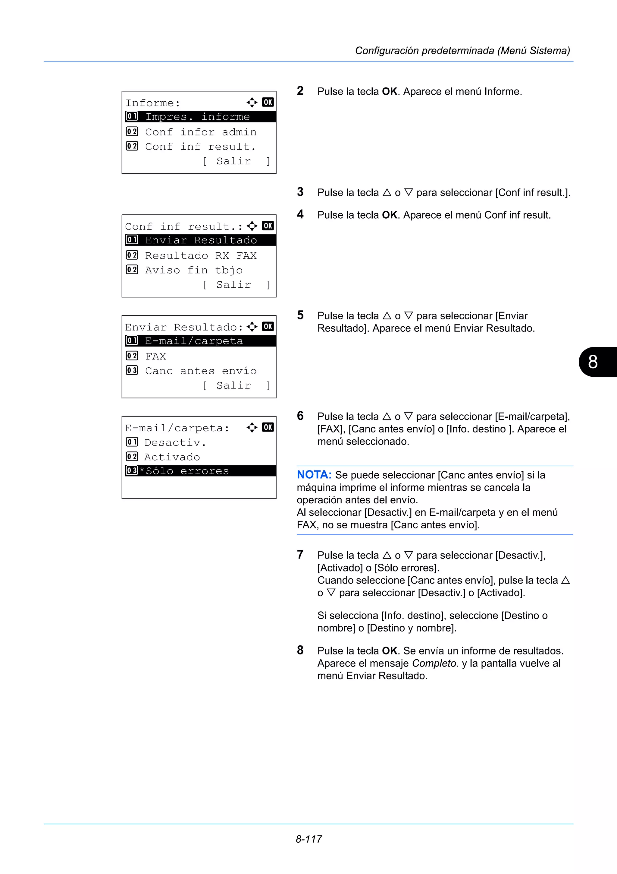 8 
8-117 
Configuración predeterminada (Menú Sistema) 
2 Pulse la tecla OK. Aparece el menú Informe. 
3 Pulse la tecla  o  para seleccionar [Conf inf result.]. 
4 Pulse la tecla OK. Aparece el menú Conf inf result. 
5 Pulse la tecla  o  para seleccionar [Enviar 
Resultado]. Aparece el menú Enviar Resultado. 
6 Pulse la tecla  o  para seleccionar [E-mail/carpeta], 
[FAX], [Canc antes envío] o [Info. destino ]. Aparece el 
menú seleccionado. 
NOTA: Se puede seleccionar [Canc antes envío] si la 
máquina imprime el informe mientras se cancela la 
operación antes del envío. 
Al seleccionar [Desactiv.] en E-mail/carpeta y en el menú 
FAX, no se muestra [Canc antes envío]. 
7 Pulse la tecla  o  para seleccionar [Desactiv.], 
[Activado] o [Sólo errores]. 
Cuando seleccione [Canc antes envío], pulse la tecla  
o  para seleccionar [Desactiv.] o [Activado]. 
Si selecciona [Info. destino], seleccione [Destino o 
nombre] o [Destino y nombre]. 
8 Pulse la tecla OK. Se envía un informe de resultados. 
Aparece el mensaje Completo. y la pantalla vuelve al 
menú Enviar Resultado. 
Informe: a b 
********************* 
1 Impres. informe 
2 Conf infor admin 
2 Conf inf result. 
[ Salir ] 
Conf inf result.:a b 
1 ********************* 
Enviar Resultado 
2 Resultado RX FAX 
2 Aviso fin tbjo 
[ Salir ] 
Enviar Resultado:a b 
********************* 
1 E-mail/carpeta 
2 FAX 
3 Canc antes envío 
[ Salir ] 
E-mail/carpeta: a b 
1 Desactiv. 
2 Activado 
3* ***S*ó*l*o* *e*r*r*o*r*e*s******* 
 