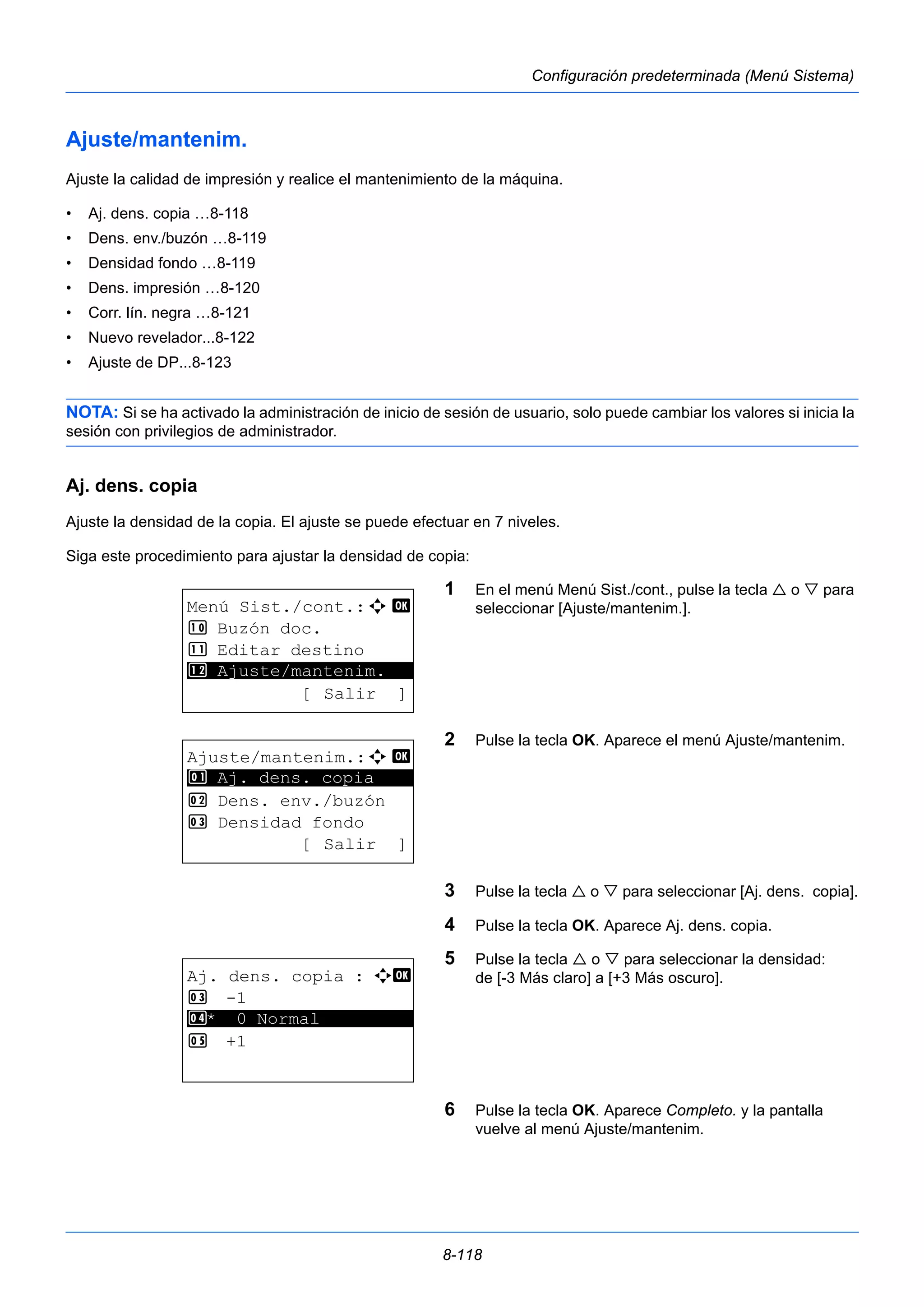 8-118 
Configuración predeterminada (Menú Sistema) 
Ajuste/mantenim. 
Ajuste la calidad de impresión y realice el mantenimiento de la máquina. 
• Aj. dens. copia …8-118 
• Dens. env./buzón …8-119 
• Densidad fondo …8-119 
• Dens. impresión …8-120 
• Corr. lín. negra …8-121 
• Nuevo revelador...8-122 
• Ajuste de DP...8-123 
NOTA: Si se ha activado la administración de inicio de sesión de usuario, solo puede cambiar los valores si inicia la 
sesión con privilegios de administrador. 
Aj. dens. copia 
Ajuste la densidad de la copia. El ajuste se puede efectuar en 7 niveles. 
Siga este procedimiento para ajustar la densidad de copia: 
1 En el menú Menú Sist./cont., pulse la tecla  o  para 
seleccionar [Ajuste/mantenim.]. 
2 Pulse la tecla OK. Aparece el menú Ajuste/mantenim. 
3 Pulse la tecla  o  para seleccionar [Aj. dens. copia]. 
4 Pulse la tecla OK. Aparece Aj. dens. copia. 
5 Pulse la tecla  o  para seleccionar la densidad: 
de [-3 Más claro] a [+3 Más oscuro]. 
6 Pulse la tecla OK. Aparece Completo. y la pantalla 
vuelve al menú Ajuste/mantenim. 
Menú Sist./cont.:a b 
: Buzón doc. 
; Editar destino 
********************* 
< Ajuste/mantenim. 
[ Salir ] 
Ajuste/mantenim.:a b 
********************* 
1 Aj. dens. copia 
2 Dens. env./buzón 
3 Densidad fondo 
[ Salir ] 
Aj. dens. copia : a b 
3 -1 
********************* 
4 * 0 Normal 
5 +1 
 