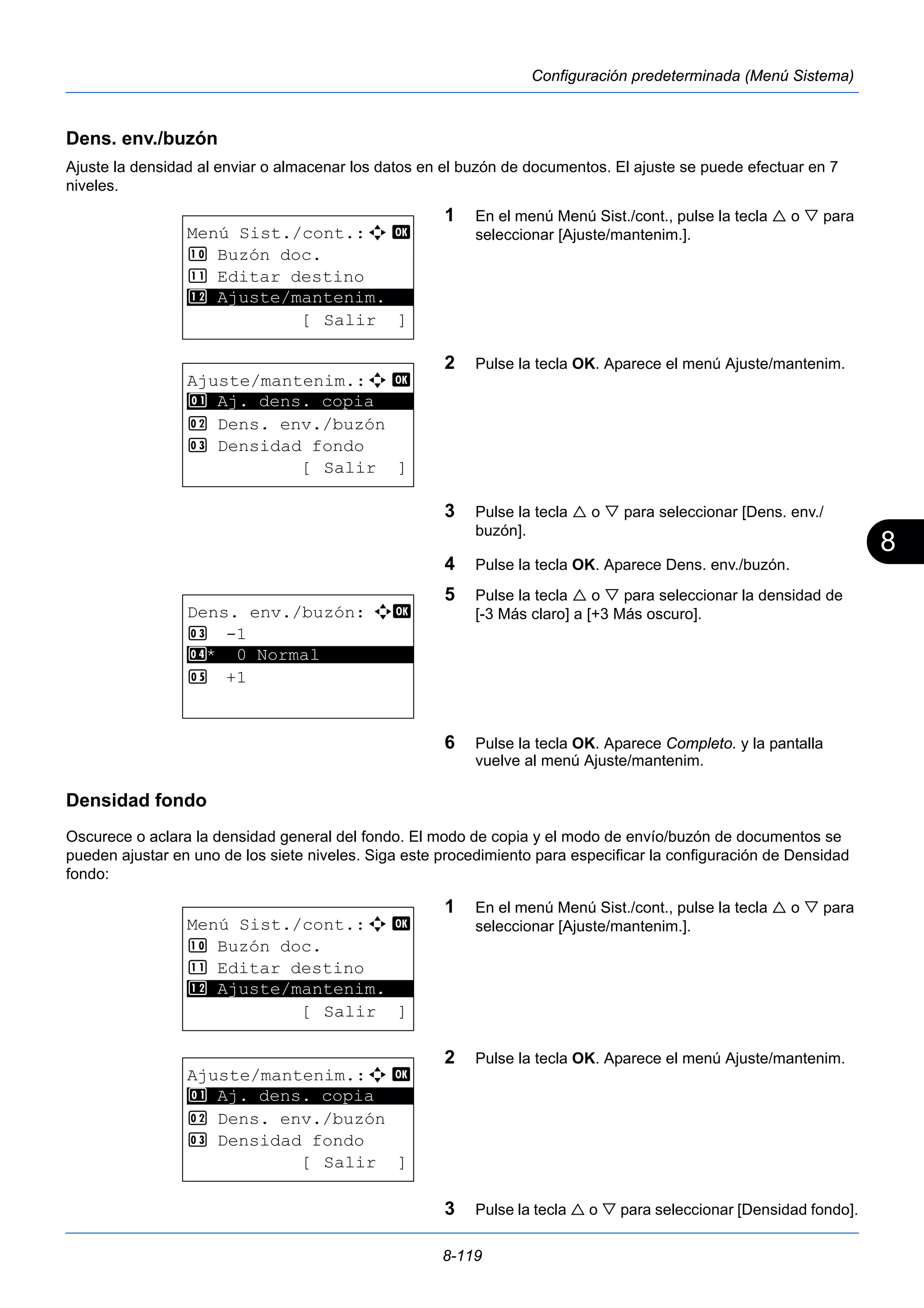 8 
8-119 
Configuración predeterminada (Menú Sistema) 
Dens. env./buzón 
Ajuste la densidad al enviar o almacenar los datos en el buzón de documentos. El ajuste se puede efectuar en 7 
niveles. 
1 En el menú Menú Sist./cont., pulse la tecla  o  para 
seleccionar [Ajuste/mantenim.]. 
2 Pulse la tecla OK. Aparece el menú Ajuste/mantenim. 
3 Pulse la tecla  o  para seleccionar [Dens. env./ 
buzón]. 
4 Pulse la tecla OK. Aparece Dens. env./buzón. 
5 Pulse la tecla  o  para seleccionar la densidad de 
[-3 Más claro] a [+3 Más oscuro]. 
6 Pulse la tecla OK. Aparece Completo. y la pantalla 
vuelve al menú Ajuste/mantenim. 
< Ajuste/mantenim. 
1 Aj. dens. copia 
Densidad fondo 
Oscurece o aclara la densidad general del fondo. El modo de copia y el modo de envío/buzón de documentos se 
pueden ajustar en uno de los siete niveles. Siga este procedimiento para especificar la configuración de Densidad 
fondo: 
1 En el menú Menú Sist./cont., pulse la tecla  o  para 
seleccionar [Ajuste/mantenim.]. 
2 Pulse la tecla OK. Aparece el menú Ajuste/mantenim. 
3 Pulse la tecla  o  para seleccionar [Densidad fondo]. 
Menú Sist./cont.:a b 
: Buzón doc. 
; Editar destino 
********************* 
[ Salir ] 
Ajuste/mantenim.:a b 
********************* 
2 Dens. env./buzón 
3 Densidad fondo 
[ Salir ] 
Dens. env./buzón: a b 
3 -1 
4 ********************* 
* 0 Normal 
5 +1 
Menú Sist./cont.:a b 
: Buzón doc. 
; Editar destino 
********************* 
< Ajuste/mantenim. 
[ Salir ] 
Ajuste/mantenim.:a b 
********************* 
1 Aj. dens. copia 
2 Dens. env./buzón 
3 Densidad fondo 
[ Salir ] 
 