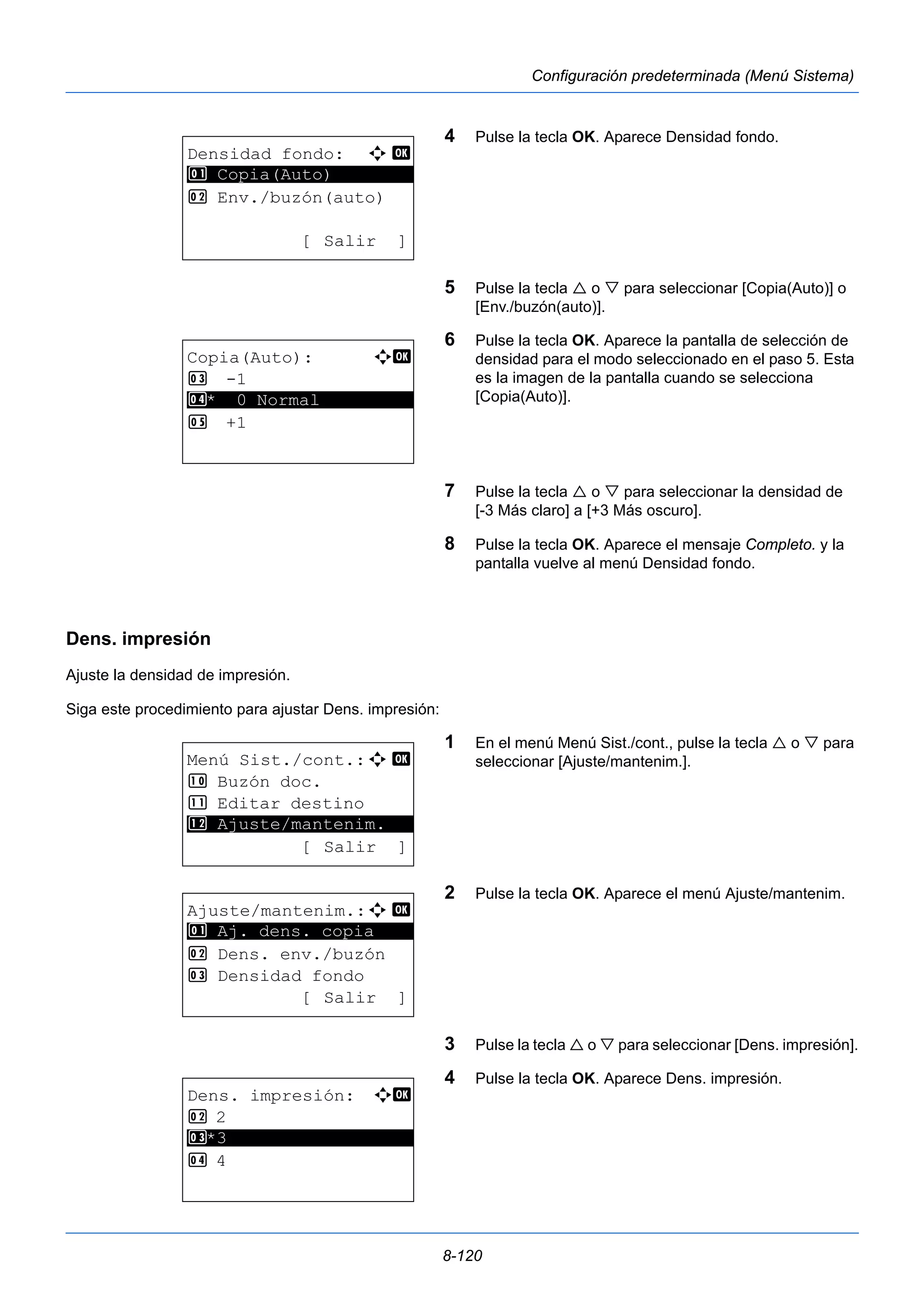 8-120 
Configuración predeterminada (Menú Sistema) 
4 Pulse la tecla OK. Aparece Densidad fondo. 
5 Pulse la tecla  o  para seleccionar [Copia(Auto)] o 
[Env./buzón(auto)]. 
6 Pulse la tecla OK. Aparece la pantalla de selección de 
densidad para el modo seleccionado en el paso 5. Esta 
es la imagen de la pantalla cuando se selecciona 
[Copia(Auto)]. 
7 Pulse la tecla  o  para seleccionar la densidad de 
[-3 Más claro] a [+3 Más oscuro]. 
8 Pulse la tecla OK. Aparece el mensaje Completo. y la 
pantalla vuelve al menú Densidad fondo. 
1 Copia(Auto) 
Dens. impresión 
Ajuste la densidad de impresión. 
Siga este procedimiento para ajustar Dens. impresión: 
1 En el menú Menú Sist./cont., pulse la tecla  o  para 
seleccionar [Ajuste/mantenim.]. 
2 Pulse la tecla OK. Aparece el menú Ajuste/mantenim. 
3 Pulse la tecla  o  para seleccionar [Dens. impresión]. 
4 Pulse la tecla OK. Aparece Dens. impresión. 
Densidad fondo: a b 
********************* 
2 Env./buzón(auto) 
[ Salir ] 
Copia(Auto): a b 
3 -1 
4 ********************* 
* 0 Normal 
5 +1 
Menú Sist./cont.:a b 
: Buzón doc. 
; Editar destino 
********************* 
< Ajuste/mantenim. 
[ Salir ] 
Ajuste/mantenim.:a b 
********************* 
1 Aj. dens. copia 
2 Dens. env./buzón 
3 Densidad fondo 
[ Salir ] 
Dens. impresión: a b 
2 2 
3 ********************* 
*3 
4 4 
 