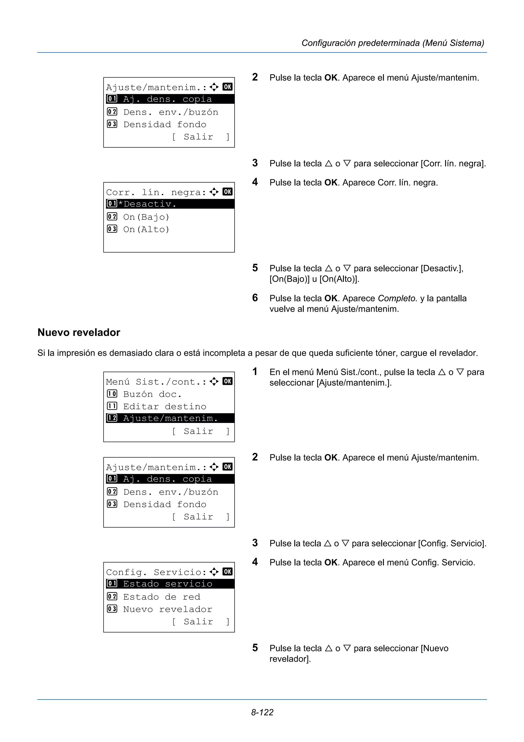 8-122 
Configuración predeterminada (Menú Sistema) 
2 Pulse la tecla OK. Aparece el menú Ajuste/mantenim. 
3 Pulse la tecla  o  para seleccionar [Corr. lín. negra]. 
4 Pulse la tecla OK. Aparece Corr. lín. negra. 
5 Pulse la tecla  o  para seleccionar [Desactiv.], 
[On(Bajo)] u [On(Alto)]. 
6 Pulse la tecla OK. Aparece Completo. y la pantalla 
vuelve al menú Ajuste/mantenim. 
1 Aj. dens. copia 
Nuevo revelador 
Si la impresión es demasiado clara o está incompleta a pesar de que queda suficiente tóner, cargue el revelador. 
1 En el menú Menú Sist./cont., pulse la tecla  o  para 
seleccionar [Ajuste/mantenim.]. 
2 Pulse la tecla OK. Aparece el menú Ajuste/mantenim. 
3 Pulse la tecla  o  para seleccionar [Config. Servicio]. 
4 Pulse la tecla OK. Aparece el menú Config. Servicio. 
5 Pulse la tecla  o  para seleccionar [Nuevo 
revelador]. 
Ajuste/mantenim.:a b 
********************* 
2 Dens. env./buzón 
3 Densidad fondo 
[ Salir ] 
Corr. lín. negra:a b 
1 ********************* 
*Desactiv. 
2 On(Bajo) 
3 On(Alto) 
Menú Sist./cont.:a b 
: Buzón doc. 
; Editar destino 
********************* 
< Ajuste/mantenim. 
[ Salir ] 
Ajuste/mantenim.:a b 
********************* 
1 Aj. dens. copia 
2 Dens. env./buzón 
3 Densidad fondo 
[ Salir ] 
Config. Servicio:a b 
1 ********************* 
Estado servicio 
2 Estado de red 
3 Nuevo revelador 
[ Salir ] 
 