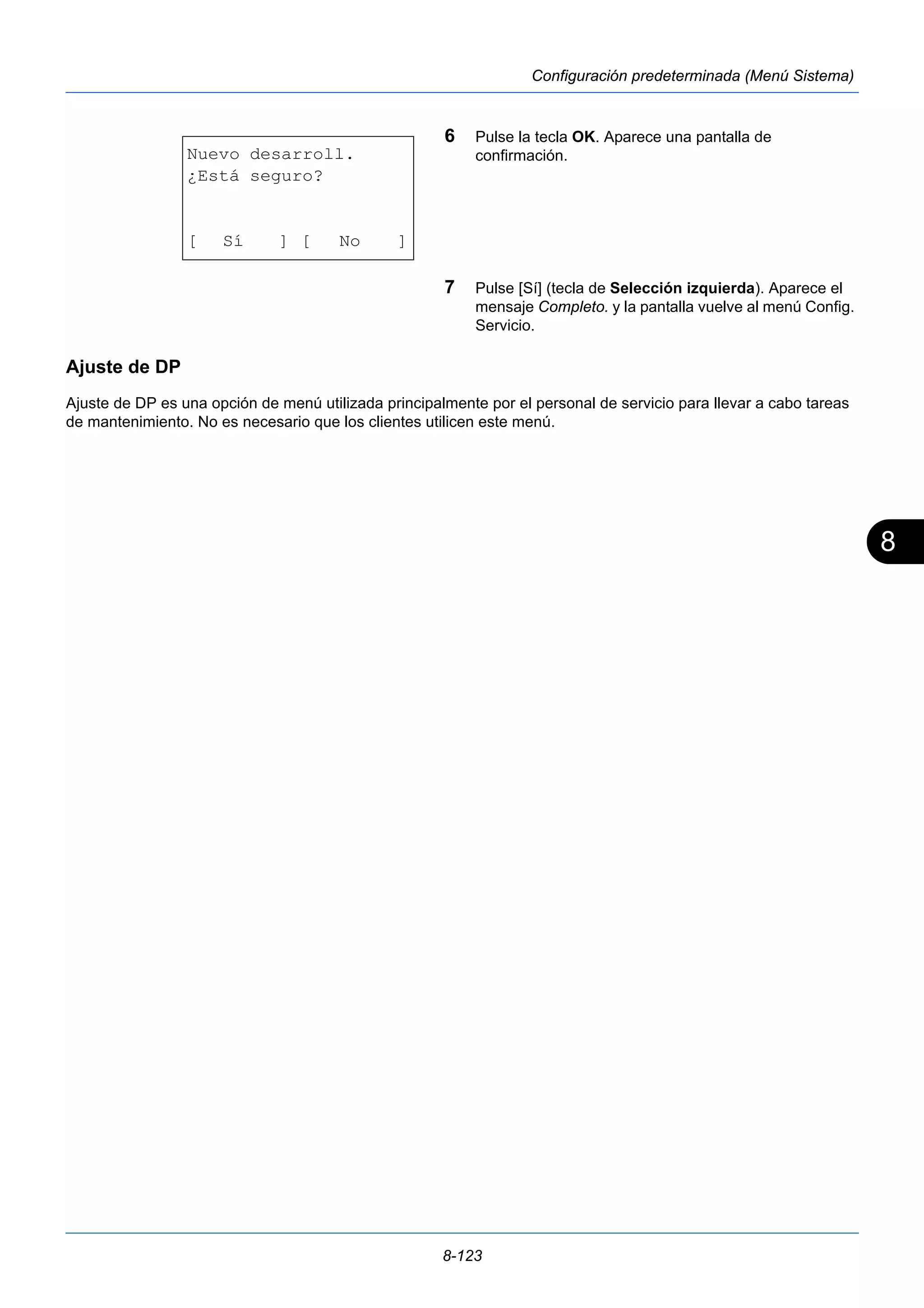 8 
8-123 
Configuración predeterminada (Menú Sistema) 
6 Pulse la tecla OK. Aparece una pantalla de 
confirmación. 
7 Pulse [Sí] (tecla de Selección izquierda). Aparece el 
mensaje Completo. y la pantalla vuelve al menú Config. 
Servicio. 
Nuevo desarroll. 
¿Está seguro? 
[ Sí ] [ No ] 
Ajuste de DP 
Ajuste de DP es una opción de menú utilizada principalmente por el personal de servicio para llevar a cabo tareas 
de mantenimiento. No es necesario que los clientes utilicen este menú. 
 