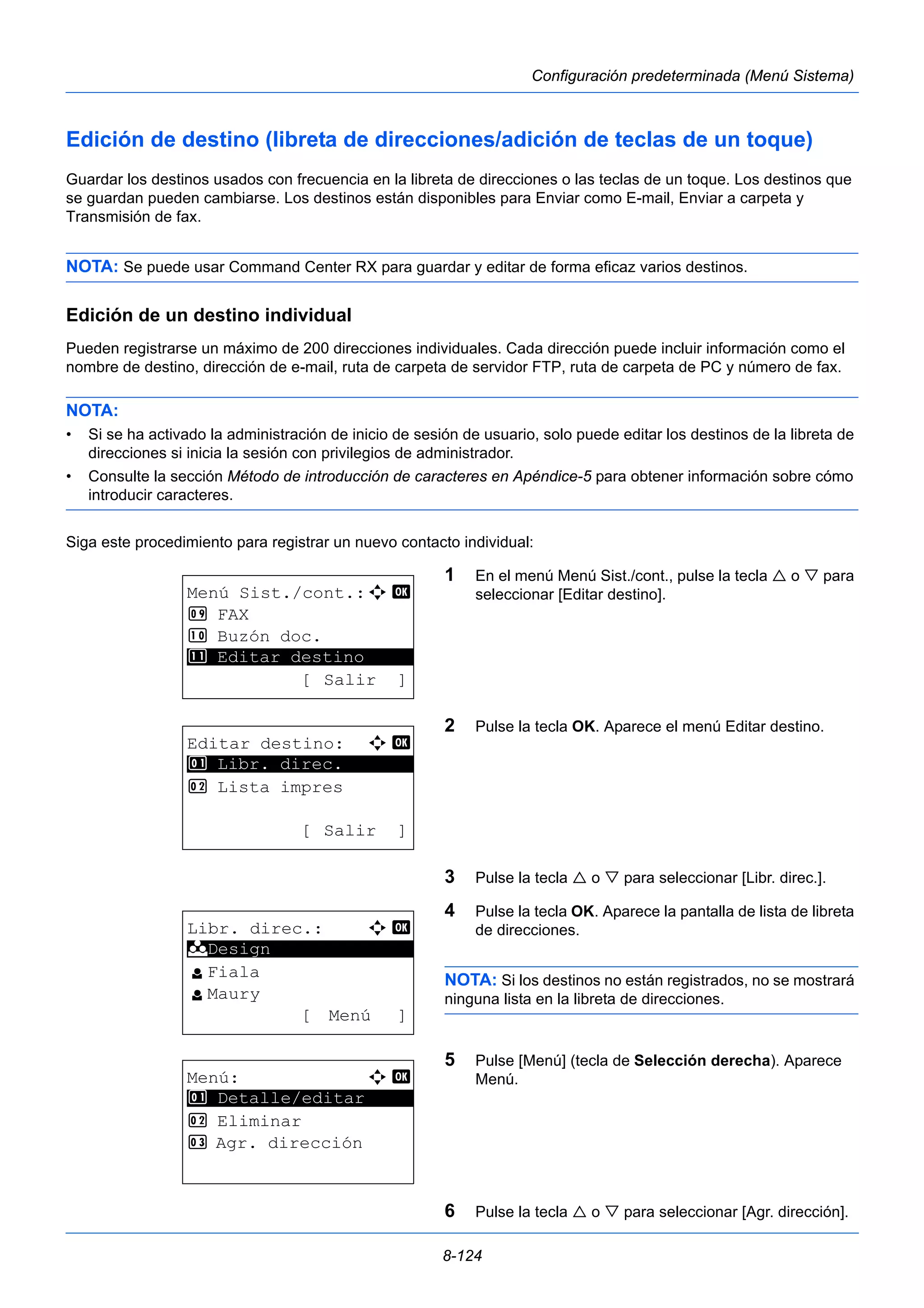 8-124 
Configuración predeterminada (Menú Sistema) 
Edición de destino (libreta de direcciones/adición de teclas de un toque) 
Guardar los destinos usados con frecuencia en la libreta de direcciones o las teclas de un toque. Los destinos que 
se guardan pueden cambiarse. Los destinos están disponibles para Enviar como E-mail, Enviar a carpeta y 
Transmisión de fax. 
NOTA: Se puede usar Command Center RX para guardar y editar de forma eficaz varios destinos. 
Edición de un destino individual 
Pueden registrarse un máximo de 200 direcciones individuales. Cada dirección puede incluir información como el 
nombre de destino, dirección de e-mail, ruta de carpeta de servidor FTP, ruta de carpeta de PC y número de fax. 
NOTA: 
• Si se ha activado la administración de inicio de sesión de usuario, solo puede editar los destinos de la libreta de 
direcciones si inicia la sesión con privilegios de administrador. 
• Consulte la sección Método de introducción de caracteres en Apéndice-5 para obtener información sobre cómo 
introducir caracteres. 
Siga este procedimiento para registrar un nuevo contacto individual: 
1 En el menú Menú Sist./cont., pulse la tecla  o  para 
seleccionar [Editar destino]. 
2 Pulse la tecla OK. Aparece el menú Editar destino. 
3 Pulse la tecla  o  para seleccionar [Libr. direc.]. 
4 Pulse la tecla OK. Aparece la pantalla de lista de libreta 
de direcciones. 
NOTA: Si los destinos no están registrados, no se mostrará 
ninguna lista en la libreta de direcciones. 
5 Pulse [Menú] (tecla de Selección derecha). Aparece 
Menú. 
6 Pulse la tecla  o  para seleccionar [Agr. dirección]. 
Menú Sist./cont.:a b 
9 FAX 
: Buzón doc. 
********************* 
; Editar destino 
[ Salir ] 
Editar destino: a b 
1 ********************* 
Libr. direc. 
2 Lista impres 
[ Salir ] 
Libr. direc.: a b 
********************* 
l Fiala 
l Maury 
[ Menú ] 
k Design 
Menú: a b 
********************* 
1 Detalle/editar 
2 Eliminar 
3 Agr. dirección 
 