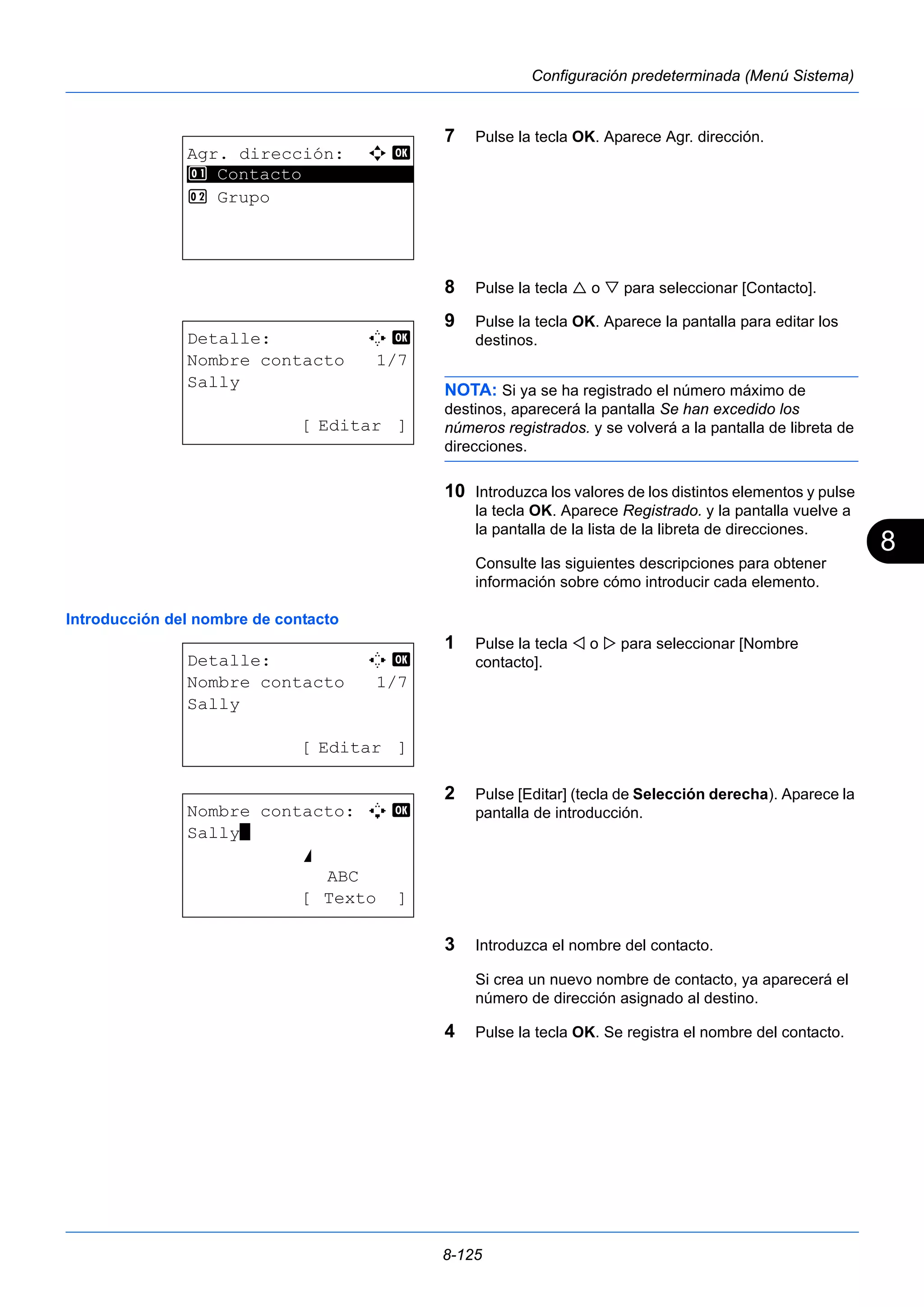 8 
8-125 
Configuración predeterminada (Menú Sistema) 
7 Pulse la tecla OK. Aparece Agr. dirección. 
8 Pulse la tecla  o  para seleccionar [Contacto]. 
9 Pulse la tecla OK. Aparece la pantalla para editar los 
destinos. 
NOTA: Si ya se ha registrado el número máximo de 
destinos, aparecerá la pantalla Se han excedido los 
números registrados. y se volverá a la pantalla de libreta de 
direcciones. 
10 Introduzca los valores de los distintos elementos y pulse 
la tecla OK. Aparece Registrado. y la pantalla vuelve a 
la pantalla de la lista de la libreta de direcciones. 
Consulte las siguientes descripciones para obtener 
información sobre cómo introducir cada elemento. 
Introducción del nombre de contacto 
1 Pulse la tecla  o  para seleccionar [Nombre 
contacto]. 
2 Pulse [Editar] (tecla de Selección derecha). Aparece la 
pantalla de introducción. 
3 Introduzca el nombre del contacto. 
Si crea un nuevo nombre de contacto, ya aparecerá el 
número de dirección asignado al destino. 
4 Pulse la tecla OK. Se registra el nombre del contacto. 
Agr. dirección: a b 
1 ********************* 
Contacto 
2 Grupo 
Detalle: C b 
Nombre contacto 1/7 
Sally 
[ Editar ] 
Detalle: C b 
Nombre contacto 1/7 
Sally 
[ Editar ] 
Nombre contacto: A b 
Sally* 
S 
ABC 
[ Texto ] 
 