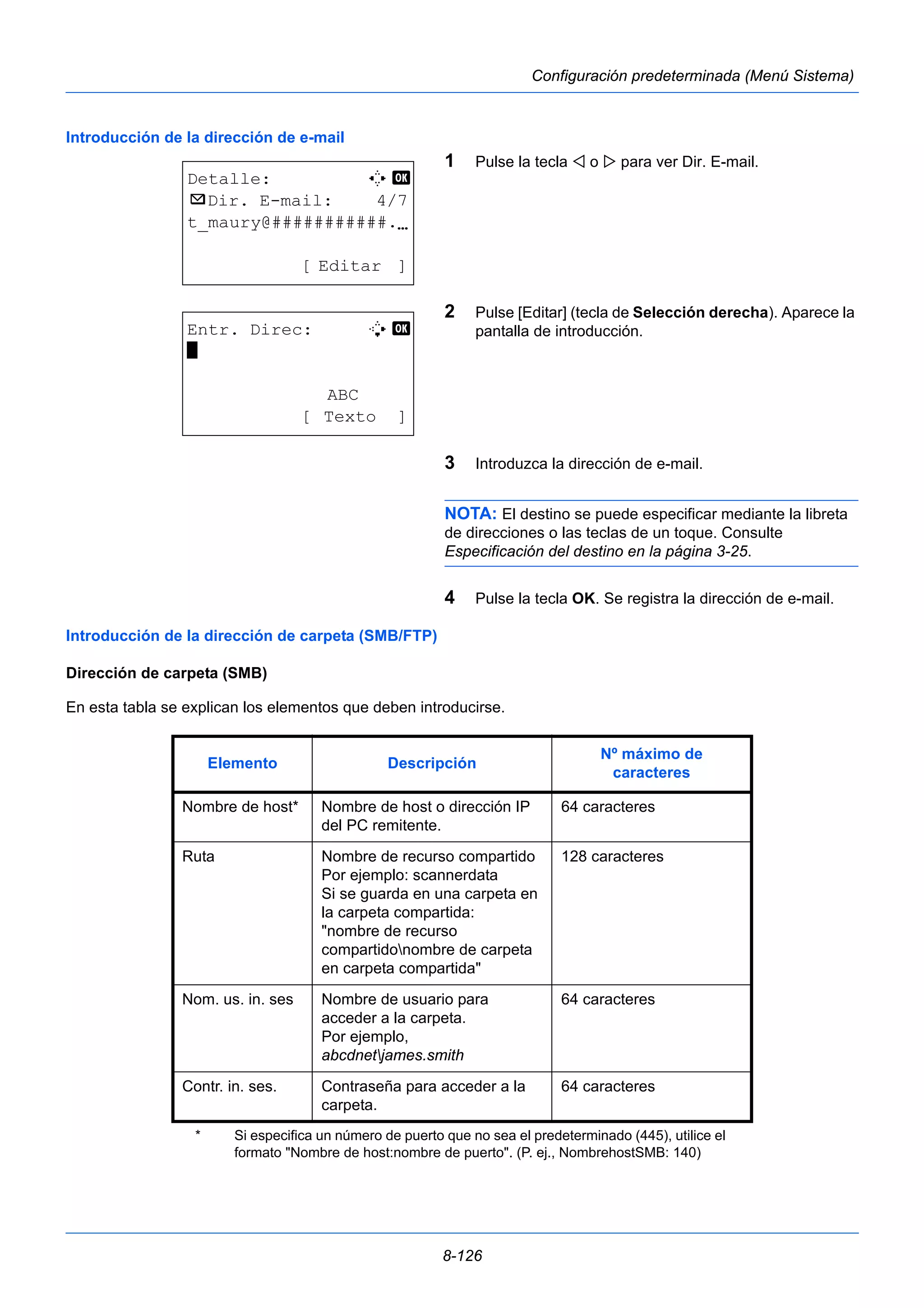 Nombre de host o dirección IP 
del PC remitente. 
Ruta Nombre de recurso compartido 
Por ejemplo: scannerdata 
Si se guarda en una carpeta en 
la carpeta compartida: 
"nombre de recurso 
compartidonombre de carpeta 
en carpeta compartida" 
Nom. us. in. ses Nombre de usuario para 
acceder a la carpeta. 
Por ejemplo, 
abcdnetjames.smith 
Contr. in. ses. Contraseña para acceder a la 
8-126 
Configuración predeterminada (Menú Sistema) 
Introducción de la dirección de e-mail 
1 Pulse la tecla  o  para ver Dir. E-mail. 
2 Pulse [Editar] (tecla de Selección derecha). Aparece la 
pantalla de introducción. 
3 Introduzca la dirección de e-mail. 
NOTA: El destino se puede especificar mediante la libreta 
de direcciones o las teclas de un toque. Consulte 
Especificación del destino en la página 3-25. 
4 Pulse la tecla OK. Se registra la dirección de e-mail. 
Detalle: C b 
p Dir. E-mail: 4/7 
t_maury@###########.N 
[ Editar ] 
Entr. Direc: B b 
* 
ABC 
[ Texto ] 
Introducción de la dirección de carpeta (SMB/FTP) 
Dirección de carpeta (SMB) 
En esta tabla se explican los elementos que deben introducirse. 
Elemento Descripción Nº máximo de 
caracteres 
Nombre de host* 
64 caracteres 
128 caracteres 
64 caracteres 
carpeta. 
64 caracteres 
* Si especifica un número de puerto que no sea el predeterminado (445), utilice el 
formato "Nombre de host:nombre de puerto". (P. ej., NombrehostSMB: 140) 
 