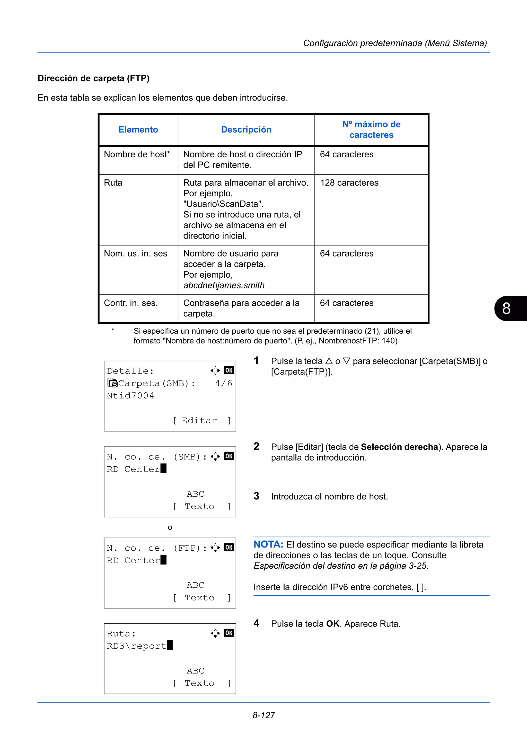 8 
Elemento Descripción Nº máximo de 
Nombre de host o dirección IP 
del PC remitente. 
Ruta Ruta para almacenar el archivo. 
Por ejemplo, 
"UsuarioScanData". 
Si no se introduce una ruta, el 
archivo se almacena en el 
directorio inicial. 
Nom. us. in. ses Nombre de usuario para 
acceder a la carpeta. 
Por ejemplo, 
abcdnetjames.smith 
Contr. in. ses. Contraseña para acceder a la 
8-127 
Configuración predeterminada (Menú Sistema) 
Dirección de carpeta (FTP) 
En esta tabla se explican los elementos que deben introducirse. 
caracteres 
64 caracteres 
128 caracteres 
64 caracteres 
64 caracteres 
1 Pulse la tecla  o  para seleccionar [Carpeta(SMB)] o 
[Carpeta(FTP)]. 
2 Pulse [Editar] (tecla de Selección derecha). Aparece la 
pantalla de introducción. 
3 Introduzca el nombre de host. 
NOTA: El destino se puede especificar mediante la libreta 
de direcciones o las teclas de un toque. Consulte 
Especificación del destino en la página 3-25. 
Inserte la dirección IPv6 entre corchetes, [ ]. 
4 Pulse la tecla OK. Aparece Ruta. 
Nombre de host* 
carpeta. 
* Si especifica un número de puerto que no sea el predeterminado (21), utilice el 
formato "Nombre de host:número de puerto". (P. ej., NombrehostFTP: 140) 
Detalle: C b 
G Carpeta(SMB): 4/6 
Ntid7004 
[ Editar ] 
N. co. ce. (SMB):A b 
RD Center* 
ABC 
[ Texto ] 
o 
N. co. ce. (FTP):A b 
RD Center* 
ABC 
[ Texto ] 
Ruta: A b 
RD3report* 
ABC 
[ Texto ] 
 