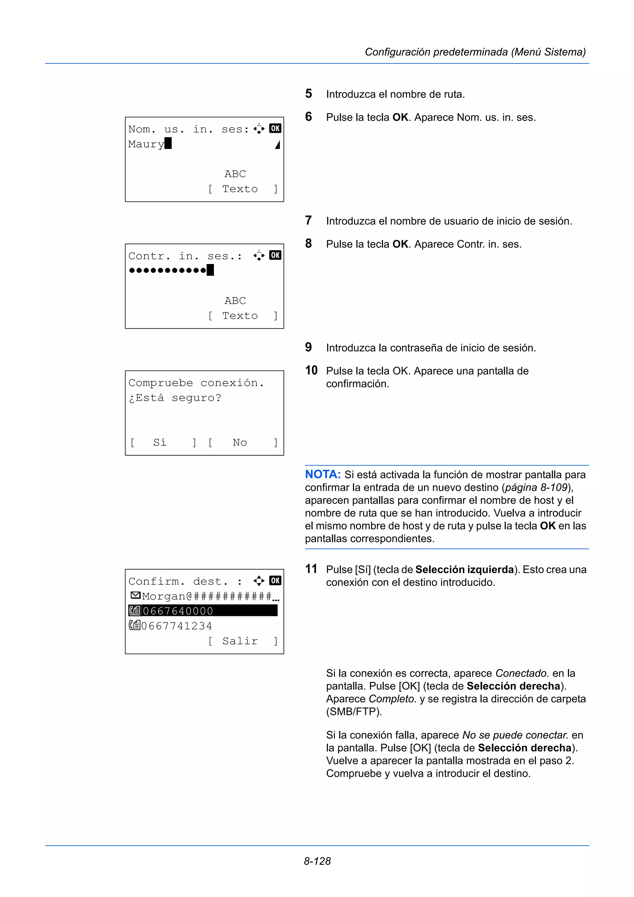 8-128 
Configuración predeterminada (Menú Sistema) 
5 Introduzca el nombre de ruta. 
6 Pulse la tecla OK. Aparece Nom. us. in. ses. 
7 Introduzca el nombre de usuario de inicio de sesión. 
8 Pulse la tecla OK. Aparece Contr. in. ses. 
9 Introduzca la contraseña de inicio de sesión. 
10 Pulse la tecla OK. Aparece una pantalla de 
confirmación. 
NOTA: Si está activada la función de mostrar pantalla para 
confirmar la entrada de un nuevo destino (página 8-109), 
aparecen pantallas para confirmar el nombre de host y el 
nombre de ruta que se han introducido. Vuelva a introducir 
el mismo nombre de host y de ruta y pulse la tecla OK en las 
pantallas correspondientes. 
11 Pulse [Sí] (tecla de Selección izquierda). Esto crea una 
conexión con el destino introducido. 
Si la conexión es correcta, aparece Conectado. en la 
pantalla. Pulse [OK] (tecla de Selección derecha). 
Aparece Completo. y se registra la dirección de carpeta 
(SMB/FTP). 
Si la conexión falla, aparece No se puede conectar. en 
la pantalla. Pulse [OK] (tecla de Selección derecha). 
Vuelve a aparecer la pantalla mostrada en el paso 2. 
Compruebe y vuelva a introducir el destino. 
Nom. us. in. ses:A b 
Maury* S 
ABC 
[ Texto ] 
Contr. in. ses.: A b 
OOOOOOOOOOO* 
ABC 
[ Texto ] 
Compruebe conexión. 
¿Está seguro? 
[ Sí ] [ No ] 
Confirm. dest. : a b 
p Morgan@###########N 
0667640000********* 
0667741234 
[ Salir ] 
 