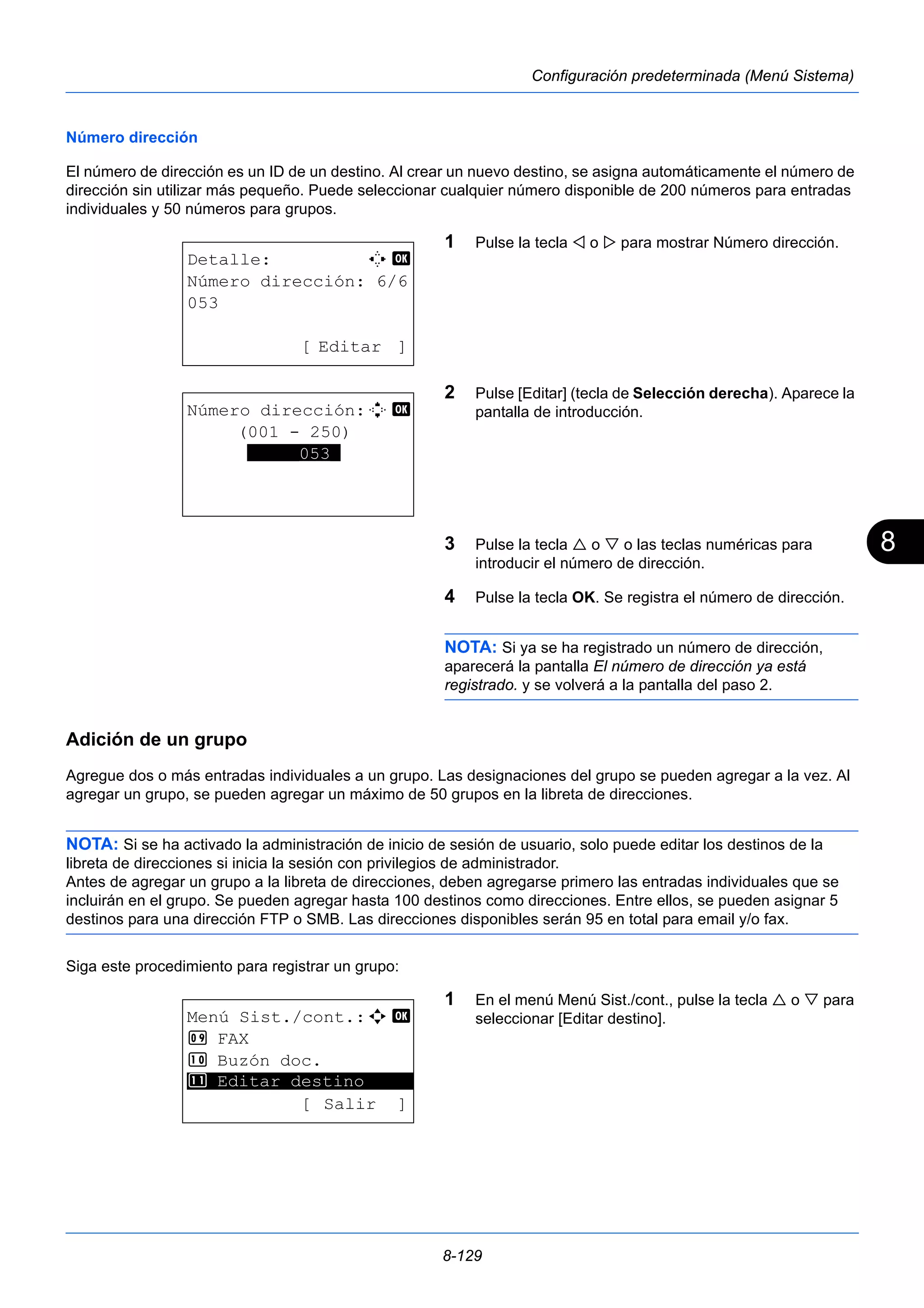 8 
8-129 
Configuración predeterminada (Menú Sistema) 
Número dirección 
El número de dirección es un ID de un destino. Al crear un nuevo destino, se asigna automáticamente el número de 
dirección sin utilizar más pequeño. Puede seleccionar cualquier número disponible de 200 números para entradas 
individuales y 50 números para grupos. 
1 Pulse la tecla  o  para mostrar Número dirección. 
2 Pulse [Editar] (tecla de Selección derecha). Aparece la 
pantalla de introducción. 
3 Pulse la tecla  o  o las teclas numéricas para 
introducir el número de dirección. 
4 Pulse la tecla OK. Se registra el número de dirección. 
NOTA: Si ya se ha registrado un número de dirección, 
aparecerá la pantalla El número de dirección ya está 
registrado. y se volverá a la pantalla del paso 2. 
Adición de un grupo 
Agregue dos o más entradas individuales a un grupo. Las designaciones del grupo se pueden agregar a la vez. Al 
agregar un grupo, se pueden agregar un máximo de 50 grupos en la libreta de direcciones. 
NOTA: Si se ha activado la administración de inicio de sesión de usuario, solo puede editar los destinos de la 
libreta de direcciones si inicia la sesión con privilegios de administrador. 
Antes de agregar un grupo a la libreta de direcciones, deben agregarse primero las entradas individuales que se 
incluirán en el grupo. Se pueden agregar hasta 100 destinos como direcciones. Entre ellos, se pueden asignar 5 
destinos para una dirección FTP o SMB. Las direcciones disponibles serán 95 en total para email y/o fax. 
Siga este procedimiento para registrar un grupo: 
1 En el menú Menú Sist./cont., pulse la tecla  o  para 
seleccionar [Editar destino]. 
Detalle: C b 
Número dirección: 6/6 
053 
[ Editar ] 
Número dirección:D b 
(001 - 250) 
*****053* 
Menú Sist./cont.:a b 
9 FAX 
: Buzón doc. 
********************* 
; Editar destino 
[ Salir ] 
 