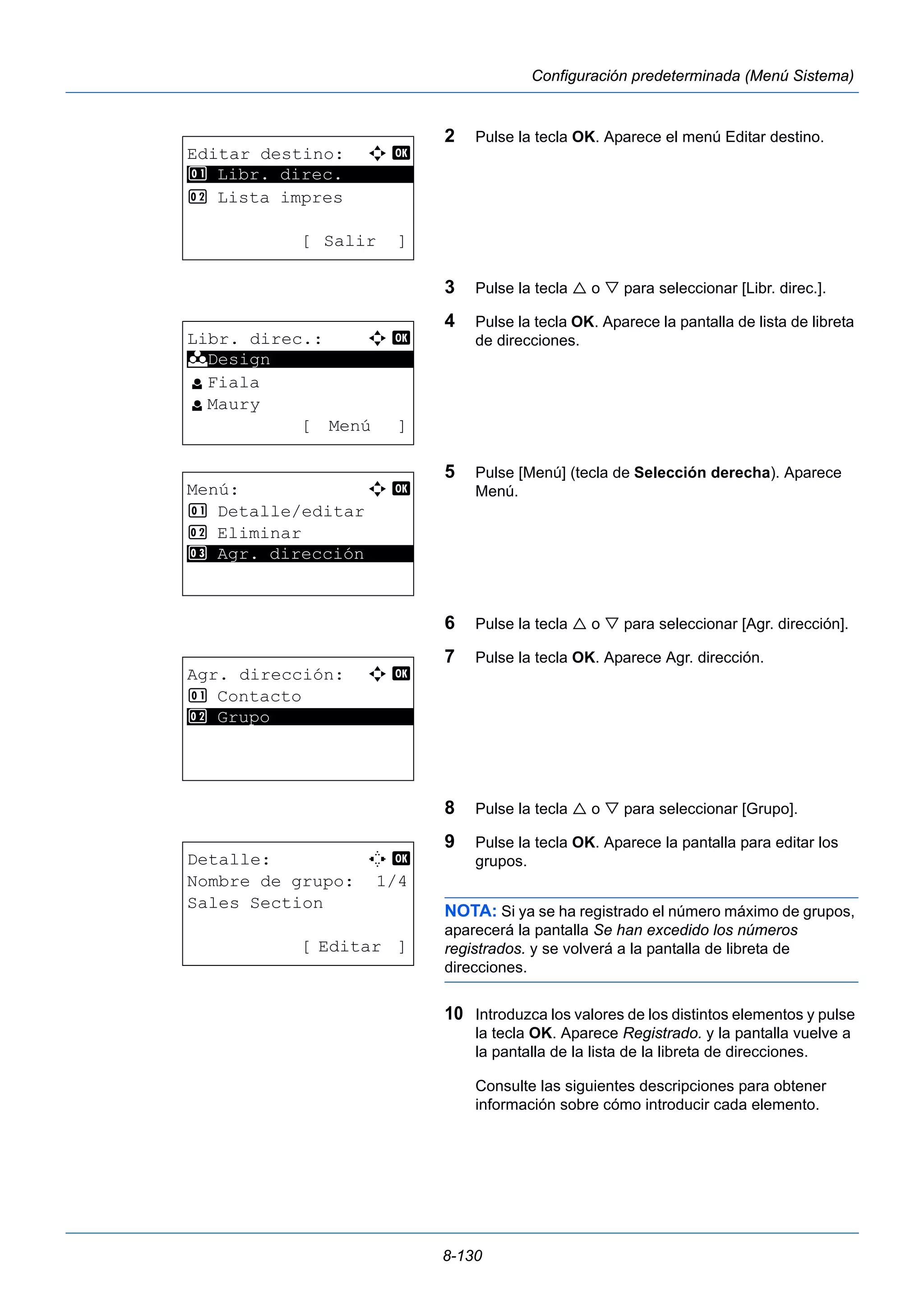 8-130 
Configuración predeterminada (Menú Sistema) 
2 Pulse la tecla OK. Aparece el menú Editar destino. 
3 Pulse la tecla  o  para seleccionar [Libr. direc.]. 
4 Pulse la tecla OK. Aparece la pantalla de lista de libreta 
de direcciones. 
5 Pulse [Menú] (tecla de Selección derecha). Aparece 
Menú. 
6 Pulse la tecla  o  para seleccionar [Agr. dirección]. 
7 Pulse la tecla OK. Aparece Agr. dirección. 
8 Pulse la tecla  o  para seleccionar [Grupo]. 
9 Pulse la tecla OK. Aparece la pantalla para editar los 
grupos. 
NOTA: Si ya se ha registrado el número máximo de grupos, 
aparecerá la pantalla Se han excedido los números 
registrados. y se volverá a la pantalla de libreta de 
direcciones. 
10 Introduzca los valores de los distintos elementos y pulse 
la tecla OK. Aparece Registrado. y la pantalla vuelve a 
la pantalla de la lista de la libreta de direcciones. 
Consulte las siguientes descripciones para obtener 
información sobre cómo introducir cada elemento. 
Editar destino: a b 
1 ********************* 
Libr. direc. 
2 Lista impres 
[ Salir ] 
Libr. direc.: a b 
********************* 
l Fiala 
l Maury 
[ Menú ] 
k Design 
Menú: a b 
1 Detalle/editar 
2 Eliminar 
3* * *A*g*r*.* *d*i*r*e*c*c*i*ó*n***** 
Agr. dirección: a b 
1 Contacto 
2* * *G*r*u*p*o************** 
Detalle: C b 
Nombre de grupo: 1/4 
Sales Section 
[ Editar ] 
 