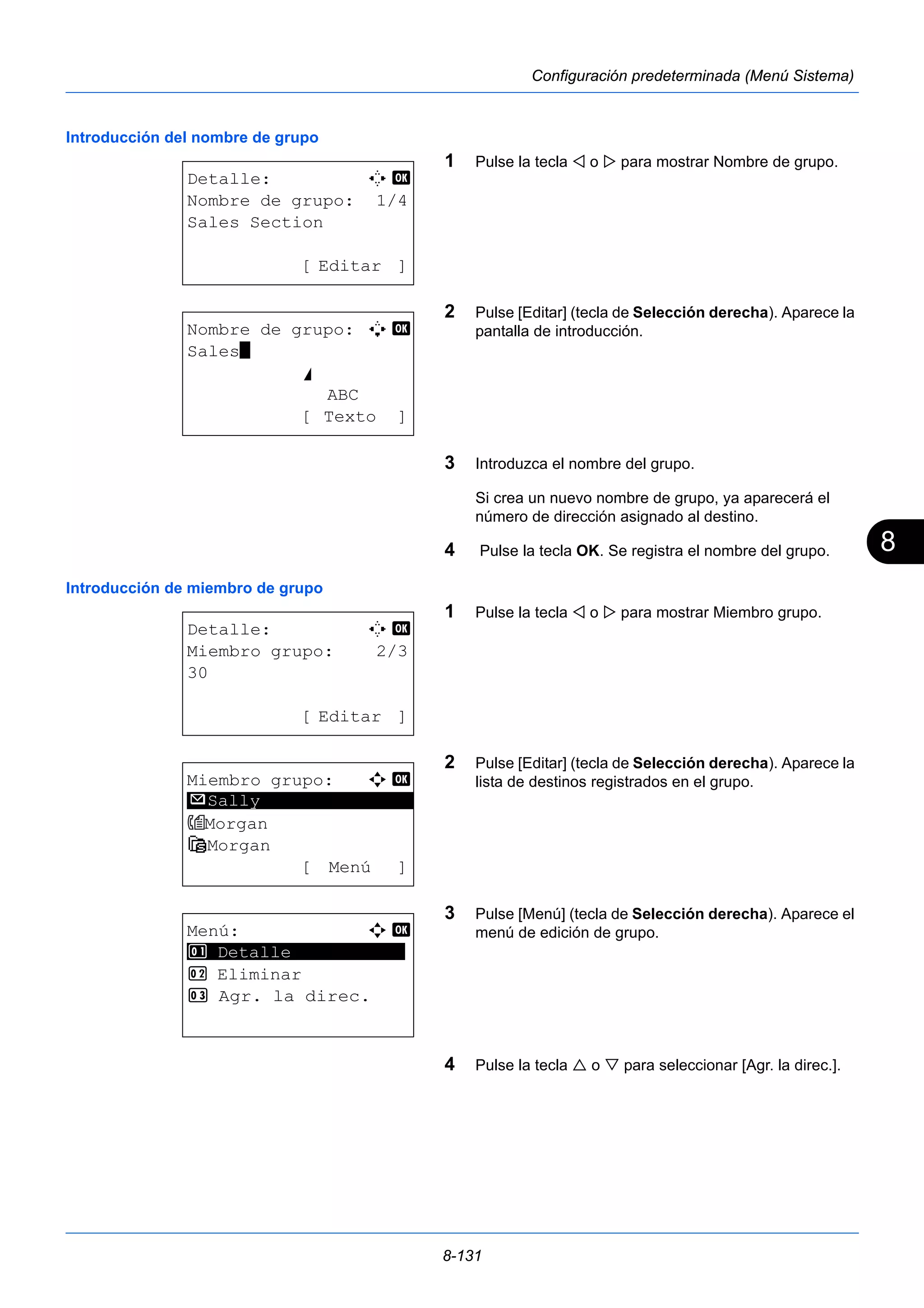 8 
8-131 
Configuración predeterminada (Menú Sistema) 
Introducción del nombre de grupo 
1 Pulse la tecla  o  para mostrar Nombre de grupo. 
2 Pulse [Editar] (tecla de Selección derecha). Aparece la 
pantalla de introducción. 
3 Introduzca el nombre del grupo. 
Si crea un nuevo nombre de grupo, ya aparecerá el 
número de dirección asignado al destino. 
4 Pulse la tecla OK. Se registra el nombre del grupo. 
Introducción de miembro de grupo 
1 Pulse la tecla  o  para mostrar Miembro grupo. 
2 Pulse [Editar] (tecla de Selección derecha). Aparece la 
lista de destinos registrados en el grupo. 
3 Pulse [Menú] (tecla de Selección derecha). Aparece el 
menú de edición de grupo. 
4 Pulse la tecla  o  para seleccionar [Agr. la direc.]. 
Detalle: C b 
Nombre de grupo: 1/4 
Sales Section 
[ Editar ] 
Nombre de grupo: A b 
Sales* 
S 
ABC 
[ Texto ] 
Detalle: C b 
Miembro grupo: 2/3 
30 
[ Editar ] 
Miembro grupo: a b 
********************* 
Morgan 
G Morgan 
[ Menú ] 
p Sally 
Menú: a b 
********************* 
1 Detalle 
2 Eliminar 
3 Agr. la direc. 
 