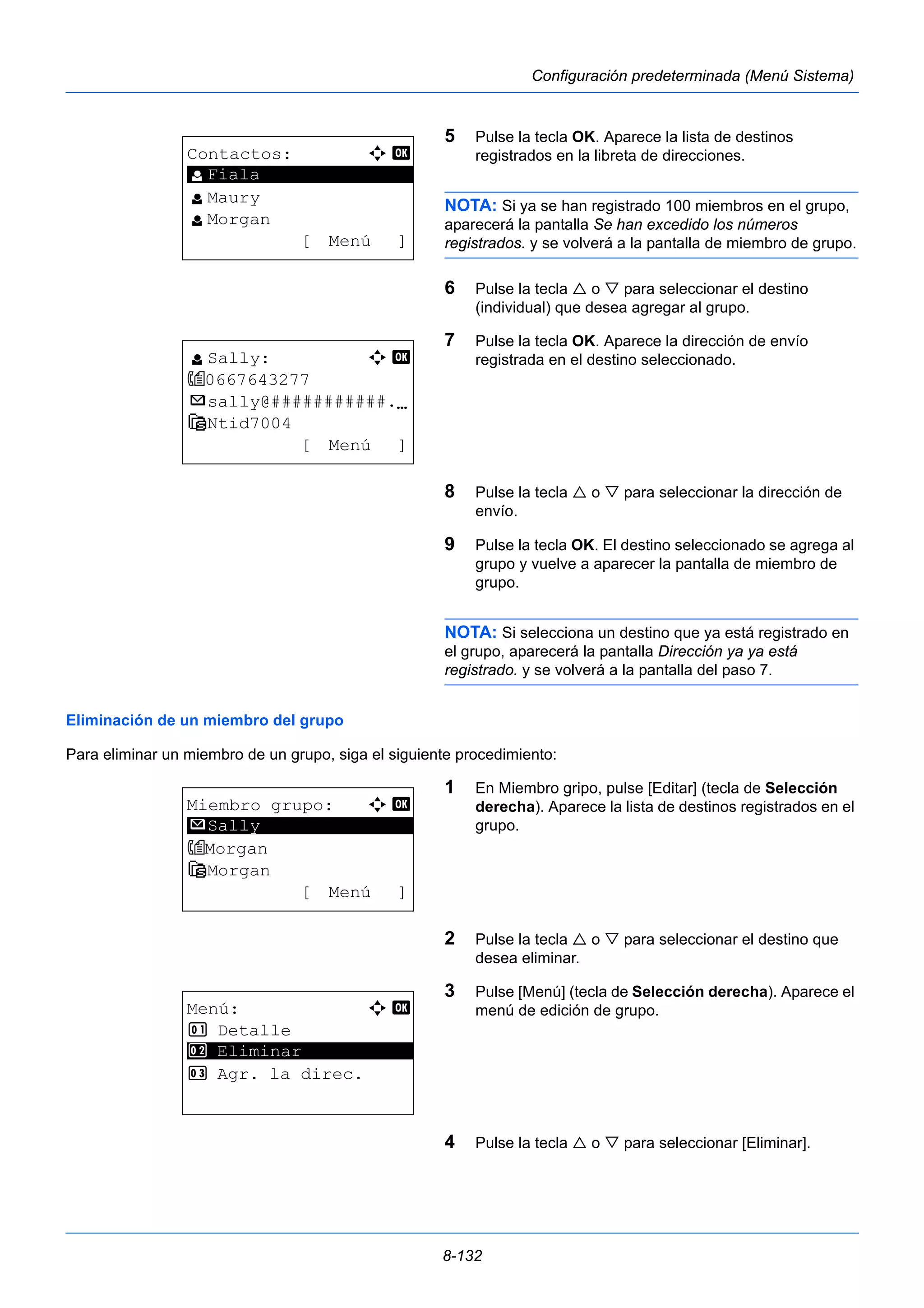 8-132 
Configuración predeterminada (Menú Sistema) 
5 Pulse la tecla OK. Aparece la lista de destinos 
registrados en la libreta de direcciones. 
NOTA: Si ya se han registrado 100 miembros en el grupo, 
aparecerá la pantalla Se han excedido los números 
registrados. y se volverá a la pantalla de miembro de grupo. 
6 Pulse la tecla  o  para seleccionar el destino 
(individual) que desea agregar al grupo. 
7 Pulse la tecla OK. Aparece la dirección de envío 
registrada en el destino seleccionado. 
8 Pulse la tecla  o  para seleccionar la dirección de 
envío. 
9 Pulse la tecla OK. El destino seleccionado se agrega al 
grupo y vuelve a aparecer la pantalla de miembro de 
grupo. 
NOTA: Si selecciona un destino que ya está registrado en 
el grupo, aparecerá la pantalla Dirección ya ya está 
registrado. y se volverá a la pantalla del paso 7. 
Eliminación de un miembro del grupo 
Para eliminar un miembro de un grupo, siga el siguiente procedimiento: 
1 En Miembro gripo, pulse [Editar] (tecla de Selección 
derecha). Aparece la lista de destinos registrados en el 
grupo. 
2 Pulse la tecla  o  para seleccionar el destino que 
desea eliminar. 
3 Pulse [Menú] (tecla de Selección derecha). Aparece el 
menú de edición de grupo. 
4 Pulse la tecla  o  para seleccionar [Eliminar]. 
Contactos: a b 
********************* 
l Maury 
l Morgan 
[ Menú ] 
l Fiala 
l Sally: a b 
0667643277 
p sally@###########.N 
G Ntid7004 
[ Menú ] 
Miembro grupo: a b 
********************* 
Morgan 
G Morgan 
[ Menú ] 
p Sally 
Menú: a b 
1 Detalle 
2 ********************* 
Eliminar 
3 Agr. la direc. 
 