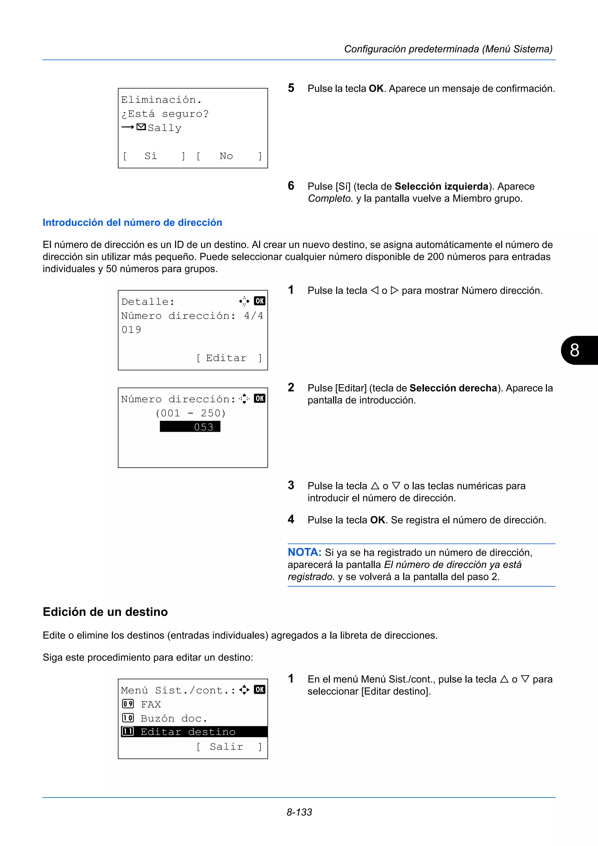 8 
8-133 
Configuración predeterminada (Menú Sistema) 
5 Pulse la tecla OK. Aparece un mensaje de confirmación. 
6 Pulse [Sí] (tecla de Selección izquierda). Aparece 
Completo. y la pantalla vuelve a Miembro grupo. 
Introducción del número de dirección 
El número de dirección es un ID de un destino. Al crear un nuevo destino, se asigna automáticamente el número de 
dirección sin utilizar más pequeño. Puede seleccionar cualquier número disponible de 200 números para entradas 
individuales y 50 números para grupos. 
1 Pulse la tecla  o  para mostrar Número dirección. 
2 Pulse [Editar] (tecla de Selección derecha). Aparece la 
pantalla de introducción. 
3 Pulse la tecla  o  o las teclas numéricas para 
introducir el número de dirección. 
4 Pulse la tecla OK. Se registra el número de dirección. 
NOTA: Si ya se ha registrado un número de dirección, 
aparecerá la pantalla El número de dirección ya está 
registrado. y se volverá a la pantalla del paso 2. 
Edición de un destino 
Edite o elimine los destinos (entradas individuales) agregados a la libreta de direcciones. 
Siga este procedimiento para editar un destino: 
1 En el menú Menú Sist./cont., pulse la tecla  o  para 
seleccionar [Editar destino]. 
Eliminación. 
¿Está seguro? 
z p Sally 
[ Sí ] [ No ] 
Detalle: C b 
Número dirección: 4/4 
019 
[ Editar ] 
Número dirección:D b 
(001 - 250) 
*****053* 
Menú Sist./cont.:a b 
9 FAX 
: Buzón doc. 
********************* 
; Editar destino 
[ Salir ] 
 