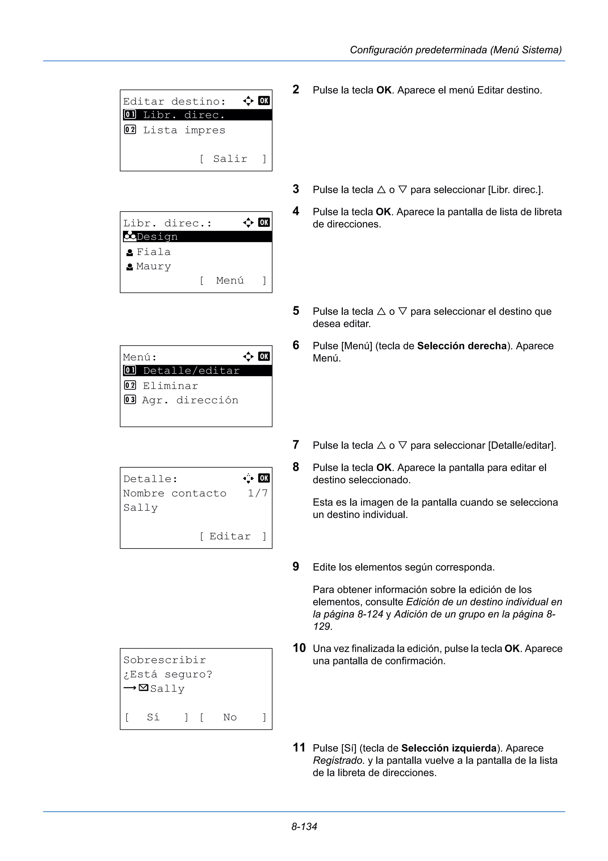 8-134 
Configuración predeterminada (Menú Sistema) 
2 Pulse la tecla OK. Aparece el menú Editar destino. 
3 Pulse la tecla  o  para seleccionar [Libr. direc.]. 
4 Pulse la tecla OK. Aparece la pantalla de lista de libreta 
de direcciones. 
5 Pulse la tecla  o  para seleccionar el destino que 
desea editar. 
6 Pulse [Menú] (tecla de Selección derecha). Aparece 
Menú. 
7 Pulse la tecla  o  para seleccionar [Detalle/editar]. 
8 Pulse la tecla OK. Aparece la pantalla para editar el 
destino seleccionado. 
Esta es la imagen de la pantalla cuando se selecciona 
un destino individual. 
9 Edite los elementos según corresponda. 
Para obtener información sobre la edición de los 
elementos, consulte Edición de un destino individual en 
la página 8-124 y Adición de un grupo en la página 8- 
129. 
10 Una vez finalizada la edición, pulse la tecla OK. Aparece 
una pantalla de confirmación. 
11 Pulse [Sí] (tecla de Selección izquierda). Aparece 
Registrado. y la pantalla vuelve a la pantalla de la lista 
de la libreta de direcciones. 
Editar destino: a b 
1 ********************* 
Libr. direc. 
2 Lista impres 
[ Salir ] 
Libr. direc.: a b 
********************* 
l Fiala 
l Maury 
[ Menú ] 
k Design 
Menú: a b 
********************* 
1 Detalle/editar 
2 Eliminar 
3 Agr. dirección 
Detalle: A b 
Nombre contacto 1/7 
Sally 
[ Editar ] 
Sobrescribir 
¿Está seguro? 
z p Sally 
[ Sí ] [ No ] 
 