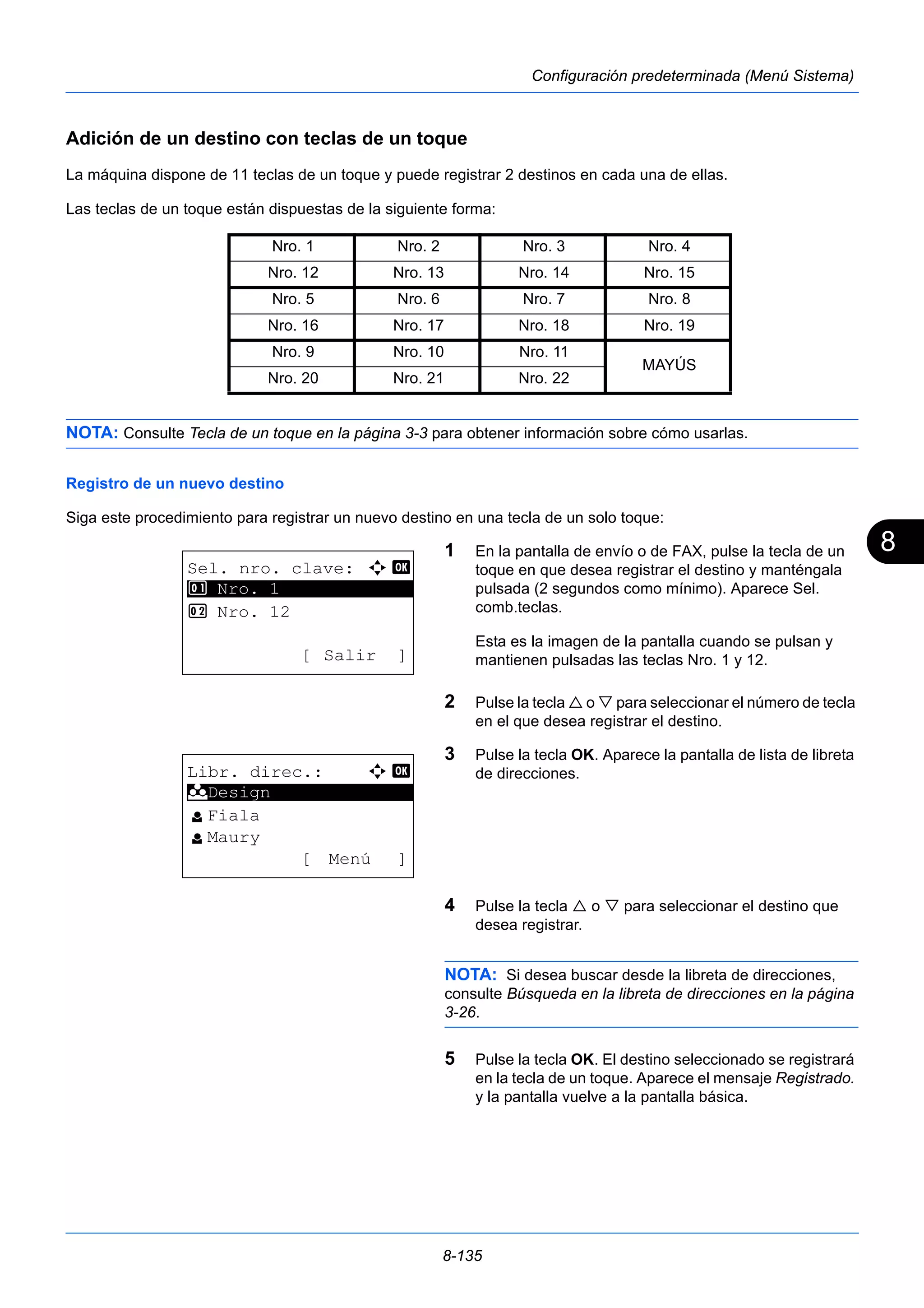 8 
Nro. 1 Nro. 2 Nro. 3 Nro. 4 
Nro. 12 Nro. 13 Nro. 14 Nro. 15 
Nro. 5 Nro. 6 Nro. 7 Nro. 8 
Nro. 16 Nro. 17 Nro. 18 Nro. 19 
Nro. 9 Nro. 10 Nro. 11 
Nro. 20 Nro. 21 Nro. 22 
8-135 
Configuración predeterminada (Menú Sistema) 
Adición de un destino con teclas de un toque 
La máquina dispone de 11 teclas de un toque y puede registrar 2 destinos en cada una de ellas. 
Las teclas de un toque están dispuestas de la siguiente forma: 
MAYÚS 
NOTA: Consulte Tecla de un toque en la página 3-3 para obtener información sobre cómo usarlas. 
Registro de un nuevo destino 
Siga este procedimiento para registrar un nuevo destino en una tecla de un solo toque: 
1 En la pantalla de envío o de FAX, pulse la tecla de un 
toque en que desea registrar el destino y manténgala 
pulsada (2 segundos como mínimo). Aparece Sel. 
comb.teclas. 
Esta es la imagen de la pantalla cuando se pulsan y 
mantienen pulsadas las teclas Nro. 1 y 12. 
2 Pulse la tecla  o  para seleccionar el número de tecla 
en el que desea registrar el destino. 
3 Pulse la tecla OK. Aparece la pantalla de lista de libreta 
de direcciones. 
4 Pulse la tecla  o  para seleccionar el destino que 
desea registrar. 
NOTA: Si desea buscar desde la libreta de direcciones, 
consulte Búsqueda en la libreta de direcciones en la página 
3-26. 
5 Pulse la tecla OK. El destino seleccionado se registrará 
en la tecla de un toque. Aparece el mensaje Registrado. 
y la pantalla vuelve a la pantalla básica. 
Sel. nro. clave: a b 
********************* 
2 Nro. 12 
[ Salir ] 
1 Nro. 1 
Libr. direc.: a b 
********************* 
l Fiala 
l Maury 
[ Menú ] 
k Design 
 